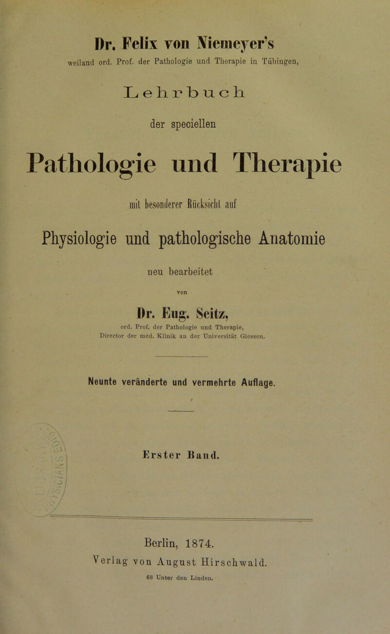 Di\ Felix von Niemeyer’s weiland ord. Prof, der Pathologie und Therapie in Tübingen, Lehrbuch. der speciellen Pathologie und Therapie mit besonderer Rücksicht auf Physiologie und pathologische Anatomie neu bearbeitet von Dr. Eug. Seit/. ord. Prof, der Pathologie und Therapie, Direetor der med. Klinik an der Universität Giessen. Neunte veränderte und vermehrte Auflage. \ . . .. Erster Band. Berlin, 1874. Verlag von August Hirscliwald. 68 Unter den Linden.