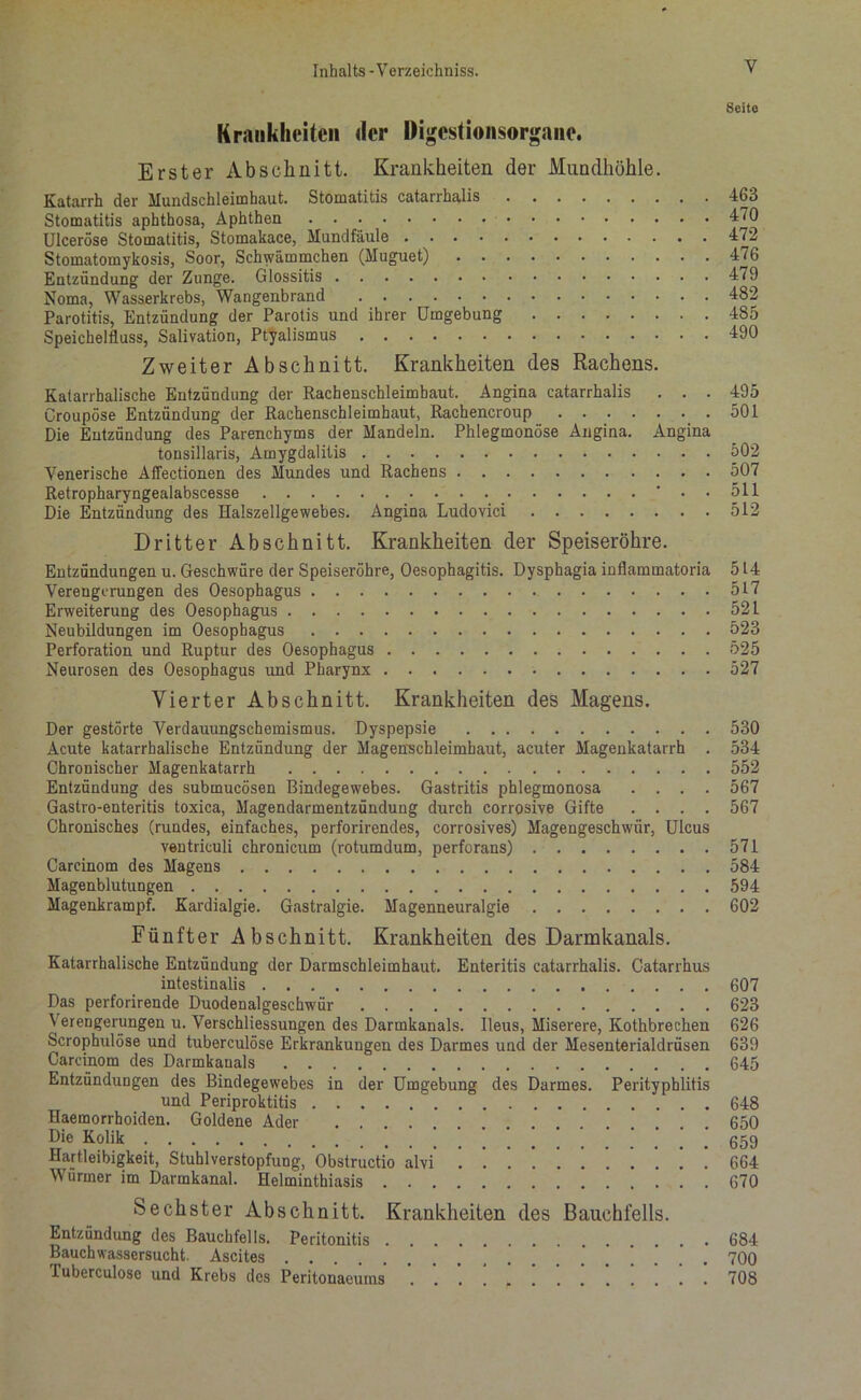 Seite Krankheiten der Digestionsorgane. Erster Abschnitt. Krankheiten der Mundhöhle. Katarrh der Mundschleimhaut. Stomatitis catarrhalis 463 Stomatitis aphthosa, Aphthen 470 Ulceröse Stomatitis, Stomakace, Mundfäule 472 Stomatomykosis, Soor, Schwämmchen (Muguet) 476 Entzündung der Zunge. Glossitis 479 Noma, Wasserkrebs, Wangenbrand 482 Parotitis, Entzündung der Parotis und ihrer Umgebung 485 Speichelfluss, Salivation, Ptyalismus 490 Zweiter Abschnitt. Krankheiten des Rachens. Katarrhalische Entzündung der Rachenschleimbaut. Angina catarrhalis . . . 495 Croupöse Entzündung der Rachenschleimhaut, Rachencroup 501 Die Entzündung des Parenchyms der Mandeln. Phlegmonöse Angina. Angina tonsillaris, Amygdalitis * 502 Venerische Aflectionen des Mundes und Rachens 507 Retropharyngealabscesse •..511 Die Entzündung des Halszellgewebes. Angina Ludovici 512 Dritter Abschnitt. Krankheiten der Speiseröhre. Entzündungen u. Geschwüre der Speiseröhre, Oesophagitis. Dysphagia inflammatoria 514 Verengerungen des Oesophagus 517 Erweiterung des Oesophagus 521 Neubildungen im Oesophagus 523 Perforation und Ruptur des Oesophagus 525 Neurosen des Oesophagus und Pharynx 527 Vierter Abschnitt. Krankheiten des Magens. Der gestörte Verdauungschemismus. Dyspepsie 530 Acute katarrhalische Entzündung der Magenschleimhaut, acuter Magenkatarrh . 534 Chronischer Magenkatarrh 552 Entzündung des submucösen Bindegewebes. Gastritis phlegmonosa .... 567 Gastro-enteritis toxica, Magendarmentzündung durch corrosive Gifte .... 567 Chronisches (rundes, einfaches, perforirendes, corrosives) Magengeschwür, Ulcus ventriculi chronicum (rotumdum, perforans) 571 Carcinom des Magens 584 Magenblutungen 594 Magenkrampf. Kardialgie. Gastralgie. Magenneuralgie 602 Fünfter Abschnitt. Krankheiten des Darmkanals. Katarrhalische Entzündung der Darmschleimhaut. Enteritis catarrhalis. Catarrhus intestinalis 607 Das perforirende Duodenalgeschwür 623 Verengerungen u. Verschliessungen des Darmkanals. Ileus, Miserere, Kothbrechen 626 Scrophulöse und tuberculöse Erkrankungen des Darmes und der Mesenterialdrüsen 639 Carcinom des Darmkanals 645 Entzündungen des Bindegewebes in der Umgebung des Darmes. Perityphlitis und Periproktitis 648 Haemorrboiden. Goldene Ader 650 Die Kolik Hartleibigkeit, Stuhlverstopfung, Obstructio alvi . '. '. 664 Würmer im Darmkanal. Helminthiasis 670 Sechster Abschnitt. Krankheiten des Bauchfells. Entzündung des Bauchfells. Peritonitis 684 Bauchwassersucht. Ascites 700 Tuberculöse und Krebs des Peritonaeums . . . ] ’ ! 708