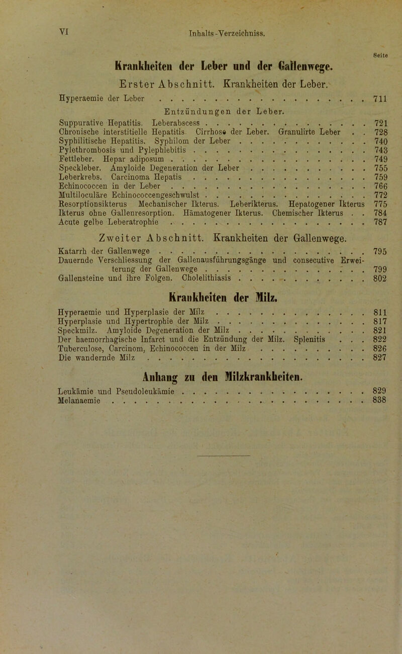 Seite Krankheiten der Leber und der Gallenwege. Erster Abschnitt. Krankheiten der Leber. Hyperaemie der Leber 711 Entzündungen der Leber. Suppurative Hepatitis. Leberabscess 721 Chronische interstitielle Hepatitis. Cirrhos# der Leber. Granulirte Leber . . 728 Syphilitische Hepatitis. Syphilom der Leber 740 Pylethrombosis und Pylephlebitis 743 Fettleber. Hepar adiposum 749 Speckleber. Amyloide Degeneration der Leber 755 Leberkrebs. Carcinoma Hepatis 759 Echinococcen in der Leber 766 Multiloculäre Echinococcengeschwulst 772 Resorptionsikterus Mechanischer Ikterus. Leberikterus. Hepatogener Ikterus 775 Ikterus ohne Gallenresorption. Hämatogener Ikterus. Chemischer Ikterus . . 784 Acute gelbe Leberatrophie 787 Zweiter Abschnitt. Krankheiten der Gallenwege. Katarrh der Gallenwege 795 Dauernde Verschliessung der Gallenausführungsgänge und consecutive Erwei- terung der Gallenwege . 799 Gallensteine und ihre Folgen. Cholelithiasis 802 Krankheiten der Milz. Hyperaemie und Hyperplasie der Milz 811 Hyperplasie und Hypertrophie der Milz 817 Speckmilz. Amyloide Degeneration der Milz 821 Der haemorrhagisehe Infarct und die Entzündung der Milz. Splenitis . . . 822 Tuberculose, Carcinom, Echinococcen in der Milz 826 Die wandernde Milz 827 Anhang zu den Milzkrankbeitcn. Leukämie und Pseudoleukämie 829 Melanaemie 838