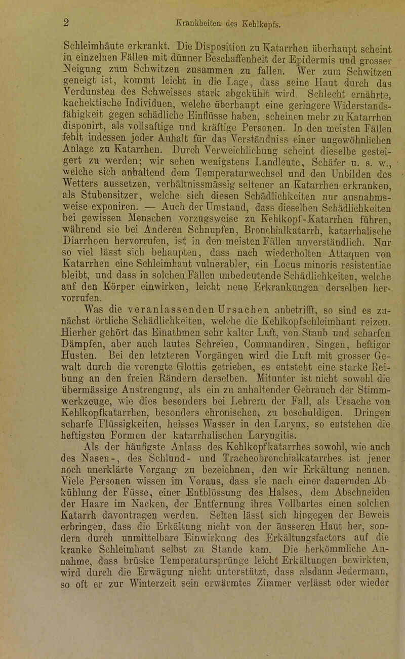 Schleimhäute erkrankt. Die Disposition zu Katarrhen überhaupt scheint in einzelnen bällen mit dünner Beschaffenheit der Epidermis und grosser Neigung zum Schwitzen zusammen zu fallen. Wer zum Schwitzen geneigt ist, kommt leicht in die Lage, dass seine Haut durch das Verdunsten des Schweisses stark abgekühlt wird. Schlecht ernährte, kachektische Individuen, welche überhaupt eine geringere Widerstands- fähigkeit gegen schädliche Einflüsse haben, scheinen mehr zu Katarrhen disponirt, als vollsaftige und kräftige Personen. In den meisten Fällen fehlt indessen jeder Anhalt für das Verständniss einer ungewöhnlichen Anlage zu Katarrhen. Durch Verweichlichung scheint dieselbe gestei- gert zu werden; wir sehen wenigstens Landleute, Schäfer u. s. w., welche sich anhaltend dem Temperaturwechsel und den Unbilden des Wetters aussetzen, verhältnissmässig seltener an Katarrhen erkranken, als Stubensitzer, welche sich diesen Schädlichkeiten nur ausnahms- weise exponiren. — Auch der Umstand, dass dieselben Schädlichkeiten bei gewissen Menschen vorzugsweise zu Kehlkopf-Katarrhen führen, während sie bei Anderen Schnupfen, Bronchialkatarrh, katarrhalische Diarrhoen hervorrufen, ist in den meisten Fällen unverständlich. Nur so viel lässt sich behaupten, dass nach wiederholten Attaquen von Katarrhen eine Schleimhaut vulnerabler, ein Locus minoris resistentiae bleibt, und dass in solchen Fällen unbedeutende Schädlichkeiten, welche auf den Körper einwirken, leicht neue Erkrankungen derselben her- vorrufen. Was die veranlassenden Ursachen anbetrifft, so sind es zu- nächst örtliche Schädlichkeiten, welche die Kehlkopfschleimhaut reizen. Hierher gehört das Einathmen sehr kalter Luft, von Staub und scharfen Dämpfen, aber auch lautes Schreien, Commandiren, Singen, heftiger Husten. Bei den letzteren Vorgängen wird die Luft mit grosser Ge- walt durch die verengte Glottis getrieben, es entsteht eine starke Rei- bung an den freien Rändern derselben. Mitunter ist nicht sowohl die übermässige Anstrengung, als ein zu anhaltender Gebrauch der Stimm- werkzeuge, wie dies besonders bei Lehrern der Fall, als Ursache von Kehlkopfkatarrhen, besonders chronischen, zu beschuldigen. Dringen scharfe Flüssigkeiten, heisses Wasser in den Larynx, so entstehen die heftigsten Formen der katarrhalischen Laryngitis. Als der häufigste Anlass des Kehlkopfkatarrhes sowohl, wie auch des Nasen-, des Schlund- und Tracheobronchialkatarrhes ist jener noch unerklärte Vorgang zu bezeichnen, den wir Erkältung nennen. Viele Personen wissen im Voraus, dass sie nach einer dauernden Ab kühlung der Fiisse, einer Entblössung des Halses, dem Abschneiden der Haare im Nacken, der Entfernung ihres Vollbartes einen solchen Katarrh davontragen werden. Selten lässt sich hingegen der Beweis erbringen, dass die Erkältung nicht von der äusseren Haut her, son- dern durch unmittelbare Einwirkung des Erkältungsfactors auf die kranke Schleimhaut selbst zu Stande kam. Die herkömmliche An- nahme, dass brüske Temperatursprünge leicht Erkältungen bewirkten, wird durch die Erwägung nicht unterstützt, dass alsdann Jedermann, so oft er zur Winterzeit sein erwärmtes Zimmer verlässt oder wieder