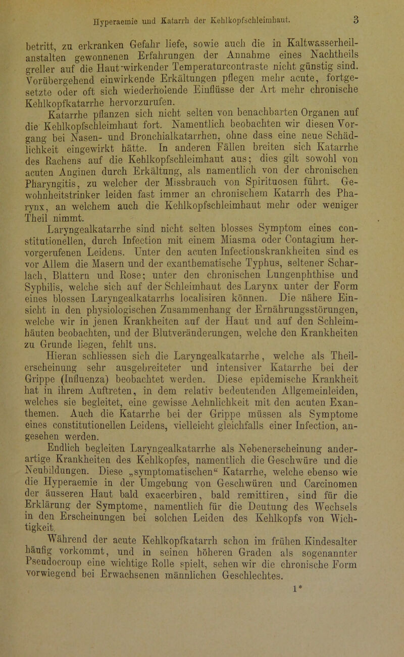 betritt, zu erkranken Gefahr liefe, sowie auch die in Kaltwasserheil- anstalten gewonnenen Erfahrungen der Annahme eines Nachtheils greller auf&die Haut-wirkender Temperaturcontraste nicht günstig sind. Vorübergehend einwirkende Erkältungen pflegen mehr acute, fortge- setzte oder oft sich wiederholende Einflüsse der Art mehr chronische Kehlkopfkatarrhe hervorzurufen. Katarrhe pflanzen sich nicht selten von benachbarten Organen auf die Kehlkopfschleimhaut fort. Namentlich beobachten wir diesen Vor- gang bei Nasen- und Bronchialkatarrhen, ohne dass eine neue Schäd- lichkeit eingewirkt hätte. In anderen Fällen breiten sich Katarrhe des Rachens auf die Kehlkopfschleimhaut aus; dies gilt sowohl von acuten Anginen durch Erkältung, als namentlich von der chronischen Pharyngitis, zu welcher der Missbrauch von Spirituosen führt. Ge- wohnheitstrinker leiden fast immer an chronischem Katarrh des Pha- rynx, an welchem auch die Kehlkopfschleimhaut mehr oder weniger Theil nimmt. Laryngealkatarrhe sind nicht selten blosses Symptom eines con- stitutioneilen, durch Infection mit einem Miasma oder Contagium her- vorgerufenen Leidens. Unter den acuten Infectionskrankheiten sind es vor Allem die Masern und der exanthematische Typhus, seltener Schar- lach, Blattern und Rose; unter den chronischen Lungenphthise und Syphilis, welche sich auf der Schleimhaut des Larynx unter der Form eines blossen Laryngealkatarrhs localisiren können. Die nähere Ein- sicht in den physiologischen Zusammenhang der Ernährungsstörungen, welche wir in jenen Krankheiten auf der Haut und auf den Schleim- häuten beobachten, und der Blutveränderungen, welche den Krankheiten zu Grunde liegen, fehlt uns. Hieran schliessen sich die Laryngealkatarrhe, wmlche als Theil- erscheinung sehr ausgebreiteter und intensiver Katarrhe bei der Grippe (Influenza) beobachtet w-erden. Diese epidemische Krankheit hat in ihrem Auftreten, in dem relativ bedeutenden Allgemeinleiden, welches sie begleitet, eine gewisse Aehnlichkeit mit den acuten Exan- themen. Auch die Katarrhe bei der Grippe müssen als Symptome eines constitutionellen Leidens, vielleicht gleichfalls einer Infection, an- gesehen werden. Endlich begleiten Laryngealkatarrhe als Nebenerscheinung ander- artige Krankheiten des Kehlkopfes, namentlich die Geschwmre und die Neubildungen. Diese „symptomatischen“ Katarrhe, welche ebenso wie die Hyperaemie in der Umgebung von Geschwüren und Carcinomen der äusseren Haut bald exacerbiren, bald remittiren, sind für die Erklärung der Symptome, namentlich für die Deutung des Wechsels in den Erscheinungen bei solchen Leiden des Kehlkopfs von Wich- tigkeit. Während der acute Kehlkopfkatarrh schon im frühen Kindesalter häufig vorkommt, und in seinen höheren Graden als sogenannter Pseudocroup eine wichtige Rolle spielt, sehen wdr die chronische Form vorwiegend bei Erwachsenen männlichen Geschlechtes. l*