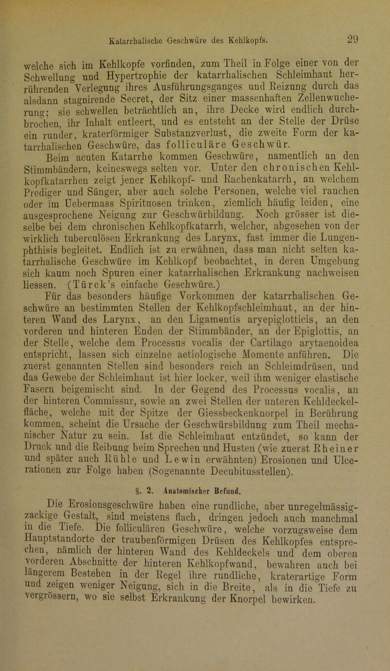 welche sich im Kehlkopfe vorfinden, zum Theil in Folge einer von der Schwellung und Hypertrophie der katarrhalischen Schleimhaut her- rührenden Verlegung ihres Ausführungsganges und Reizung durch das alsdann stagnirende Secret, der Sitz einer massenhaften Zellen Wuche- rung; sie schwellen beträchtlich an, ihre Decke wird endlich durch- brochen, ihr Inhalt entleert, und es entsteht an der Stelle der Drüse ein runder, kraterförmiger Substanzverlust, die zweite Form der ka- tarrhalischen Geschwüre, das folliculäre Geschwür. Beim acuten Katarrhe kommen Geschwüre, namentlich an den Stimmbändern, keineswegs selten vor. Unter den chronischen Kehl- kopfkatarrhen zeigt jener Kehlkopf- und Rachenkatarrh, an welchem Prediger und Sänger, aber auch solche Personen, welche viel rauchen oder im Debermass Spirituosen trinken, ziemlich häufig leiden, eine ausgesprochene Neigung zur Geschwürbildung. Noch grösser ist die- selbe bei dem chronischen Kehlkopfkatarrh, welcher, abgesehen von der wirklich tuberculösen Erkrankung des Larynx, fast immer die Lungen- phthisis begleitet. Endlich ist zu erwähnen, dass man nicht selten ka- tarrhalische Geschwüre im Kehlkopf beobachtet, in deren Umgebung sich kaum noch Spuren einer katarrhalischen Erkrankung nachweisen Hessen. (Türck’s einfache Geschwüre.) Für das besonders häufige Vorkommen der katarrhalischen Ge- schwüre an bestimmten Stellen der Kehlkopfschleimhaut, an der hin- teren Wand des Larynx, an den Ligamentis aryepiglotticis, an den vorderen und hinteren Enden der Stimmbänder, an der Epiglottis, an der Stelle, welche dem Processus vocalis der Cartilago arytaenoidea entspricht, lassen sich einzelne aetiologische Momente anführen. Die zuerst genannten Stellen sind besonders reich an Schleimdrüsen, und das Gewebe der Schleimhaut ist hier locker, weil ihm weniger elastische Fasern beigemischt sind. In der Gegend des Processus vocalis, an der hinteren Commissur, sowie an zwei Stellen der unteren Kehldeckel- fläche, welche mit der Spitze der Giessbeckenknorpel in Berührung kommen, scheint die Ursache der Geschwürsbildung zum Theil mecha- nischer Natur zu sein. Ist die Schleimhaut entzündet, so kann der Druck und die Reibung beim Sprechen und Husten (wie zuerst Rh ein er und später auch Rühle und Lewin erwähnten) Erosionen und Ulce- rationen zur Folge haben (Sogenannte Decubitusstellen). §. 2. Anatomischer Befund. Die Erosionsgeschwüre haben eine rundliche, aber unregelmässig- zackige Gestalt, sind meistens flach, dringen jedoch auch manchmal in die liefe. Die folliculären Geschwüre, welche vorzugsweise dem Hauptstandorte der traubenförmigen Drüsen des Kehlkopfes entspre- chen, nämlich der hinteren Wand des Kehldeckels und dem oberen vorderen Abschnitte der hinteren Kehlkopfwand, bewahren auch bei ängerem Bestehen in der Regel ihre rundliche, kraterartige Form und zeigen weniger Neigung, sich in die Breite, als in die Tiefe zu vergrössern, wo sie selbst Erkrankung der Knorpel bewirken.