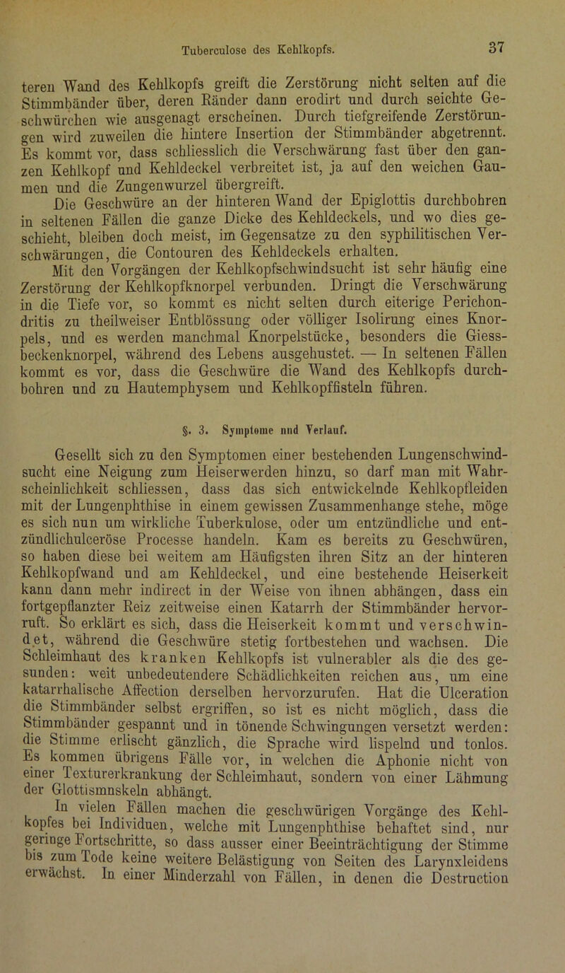 tereu Wand des Kehlkopfs greift die Zerstörung nicht selten auf die Stimmbänder über, deren Ränder dann erodirt und durch seichte Ge- schwürchen wie ausgenagt erscheinen. Durch tiefgreifende Zerstörun- gen wird zuweilen die hintere Insertion der Stimmbänder abgetrennt. Es kommt vor, dass schliesslich die Verschwärung fast über den gan- zen Kehlkopf und Kehldeckel verbreitet ist, ja auf den weichen Gau- men und die Zungenwurzel übergreift. Die Geschwüre an der hinteren Wand der Epiglottis durchbohren in seltenen Fällen die ganze Dicke des Kehldeckels, und wo dies ge- schieht, bleiben doch meist, im Gegensätze zu den syphilitischen Ver- schwärungen, die Contouren des Kehldeckels erhalten. Mit den Vorgängen der Kehlkopfschwindsucht ist sehr häufig eine Zerstörung der Kehlkopfknorpel verbunden. Dringt die Verschwärung in die Tiefe vor, so kommt es nicht selten durch eiterige Perichon- dritis zu theilweiser Entblössung oder völliger Isolirung eines Knor- pels, und es werden manchmal Knorpelstücke, besonders die Giess- beckenknorpel, während des Lebens ausgehustet. — In seltenen Fällen kommt es vor, dass die Geschwüre die Wand des Kehlkopfs durch- bohren und zu Hautemphysem und Kehlkopffisteln führen. §. 3. Symptome nnd Verlauf. Gesellt sich zu den Symptomen einer bestehenden Lungenschwind- sucht eine Neigung zum Heiserwerden hinzu, so darf man mit Wahr- scheinlichkeit schliessen, dass das sich entwickelnde Kehlkopfleiden mit der Lungenphthise in einem gewissen Zusammenhänge stehe, möge es sich nun um wirkliche Tuberkulose, oder um entzündliche und ent- zündlichulceröse Processe handeln. Kam es bereits zu Geschwüren, so haben diese bei weitem am Häufigsten ihren Sitz an der hinteren Kehlkopfwand und am Kehldeckel, und eine bestehende Heiserkeit kann dann mehr indirect in der Weise von ihnen abhängen, dass ein fortgepflanzter Reiz zeitweise einen Katarrh der Stimmbänder hervor- ruft. So erklärt es sich, dass die Heiserkeit kommt und verschwin- det, während die Geschwüre stetig fortbestehen und wachsen. Die Schleimhaut des kranken Kehlkopfs ist vulnerabler als die des ge- sunden : weit unbedeutendere Schädlichkeiten reichen aus, um eine katarrhalische Affection derselben hervorzurufen. Hat die Ulceration die Stimmbänder selbst ergriffen, so ist es nicht möglich, dass die Stimmbänder gespannt und in tönende Schwingungen versetzt werden: die Stimme erlischt gänzlich, die Sprache wird lispelnd und tonlos. Es kommen übrigens Fälle vor, in welchen die Aphonie nicht von einer Texturerkrankung der Schleimhaut, sondern von einer Lähmung der Glottismnskeln abhängt. In vielen Fällen machen die geschwürigen Vorgänge des Kehl- kopfes bei Individuen, welche mit Lungenphthise behaftet sind, nur geringe Fortschritte, so dass ausser einer Beeinträchtigung der Stimme bis zum Tode keine weitere Belästigung von Seiten des Larynxleidens ei wächst. In einer Minderzahl von Fällen, in denen die Destruetion