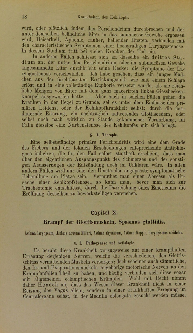 wird, oder plötzlich, indem das Perichondrium durchbrochen und der unter demselben befindliche Eiter in das submucöse Gewebe ergossen wird, Heiserkeit, Aphonie, rauher, bellender Husten, verbunden mit den characteristischen Symptomen einer hochgradigen Laryngostenose. In diesem Stadium tritt bei vielen Kranken der Tod ein. In anderen Fällen schliesst sich an dasselbe ein drittes Sta- dium an: der unter dem Perichondrium oderim submucösen Gewebe angesammelte Eiter durchbricht seine Hecke; die Symptome der La- ryngostenose verschwinden. Ich habe gesehen, dass ein junges Mäd- chen aus der furchtbarsten Erstickungsnoth wie mit einem Schlage erlöst und in eine vollständige Euphorie versetzt wurde, als sie reich- liche Mengen von Eiter mit dem ganz macerirten linken Giessbecken- knorpel ausgewmrfen hatte. — Aber auch in solchen Fällen gehen die Kranken in der Regel zu Grunde, sei es unter dem Einflüsse des pri- mären Leidens, oder der Kehlkopfkrankheit selbst: durch die fort- dauernde Eiterung, ein nachträglich auftretendes Glottisoedem, oder selbst noch nach wirklich zu Stande gekommener Vernarbung, im Falle dieselbe eine Narbenstenose des Kehlkopfes mit sich bringt. §. 4. Therapie. Eine selbstständige primäre Perichondritis wird eine dem Grade des Fiebers und der lokalen Erscheinungen entsprechende Antiphlo- gose indiciren, die für den Fall selbst statthaft erscheint, dass man über den eigentlichen Ausgangspunkt des Schmerzes und der sonsti- gen Aeusserungen der Entzündung noch im Unklaren wäre. In allen andern Fällen wird nur eine den Umständen angepasste symptomatische Behandlung am Platze sein. Vermuthet man einen Abscess als Ur- sache einer Kehlkopfstenose, so kann man, bevor man sich zur Tracheotomie entschliesst, durch die Darreichung eines Emeticums die Eröffnung desselben zu bewerkstelligen versuchen. Capitel X. Krampf cler Glottisnmskeln, Spasmus glottidis. Asthma laryngeum, Asthma acutum Millari, Asthma thymicum, Asthma Koppii, Laryngismus stridulus. §. 1. Pathogenese und Aettologie. Es beruht diese Krankheit vorzugsweise auf einer krampfhaften Erregung derjenigen Nerven, welche die verschiedenen, den Glottis- scbluss vermittelnden Muskeln versorgen; doch scheinen auch sämmtliche, den In- und Exspirationsmuskeln angehörige motorische Nerven an den Krampfanfällen Theil zu haben, und häufig verbinden sich diese sogar mit allgemeinen eclamptischen Krämpfen. Wohl mit Recht nimmt daher Iienoch an, dass das Wesen dieser Krankheit nicht in einer Reizung des Vagus allein, sondern in einer krankhaften Erregung im Centralorgane selbst, in der Medulla oblongata gesucht werden müsse.