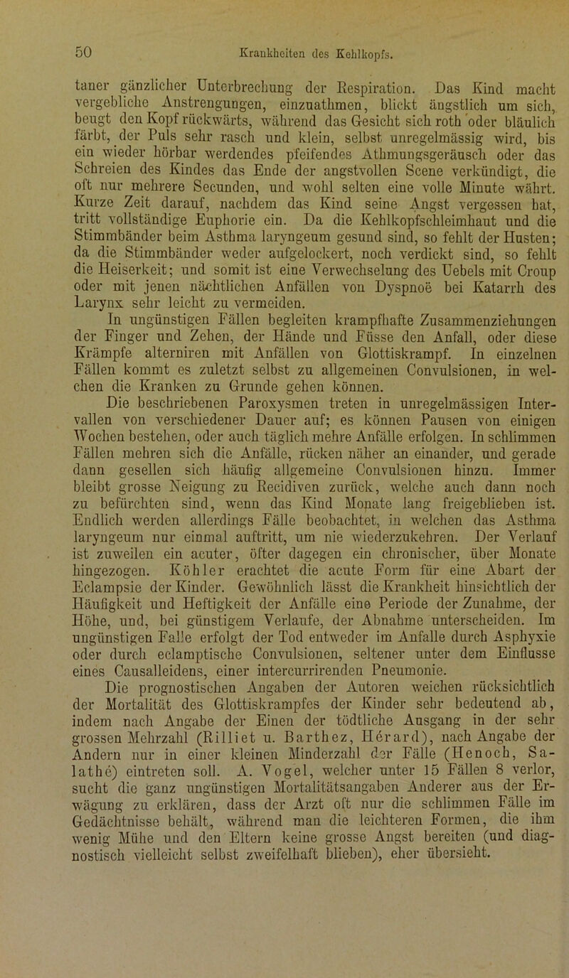 tarier gänzlicher Unterbrechung der Respiration. Das Kind macht vergebliche Anstrengungen, einzuathmen, blickt ängstlich um sich,, beugt den Kopf rückwärts, während das Gesicht sich roth oder bläulich färbt, der Puls sehr rasch und klein, selbst unregelmässig wird, bis ein wieder hörbar werdendes pfeifendes Athmungsgeräuscli oder das Schreien des Kindes das Ende der angstvollen Scene verkündigt, die oft nur mehrere Secunden, und wohl selten eine volle Minute währt. Kurze Zeit darauf, nachdem das Kind seine Angst vergessen hat, tritt vollständige Euphorie ein. Da die Kehlkopfschleimhaut und die Stimmbänder beim Asthma laryngeum gesund sind, so fehlt der Husten; da die Stimmbänder weder aufgelockert, noch verdickt sind, so fehlt die Heiserkeit; und somit ist eine Verwechselung des Uebels mit Croup oder mit jenen nächtlichen Anfällen von Dyspnoe bei Katarrh des Larynx sehr leicht zu vermeiden. Tn ungünstigen Fällen begleiten krampfhafte Zusammenziehungen der Finger und Zehen, der Hände und Eüsse den Anfall, oder diese Krämpfe alterniren mit Anfällen von Glottiskrampf. In einzelnen Fällen kommt es zuletzt selbst zu allgemeinen Convulsionen, in wel- chen die Kranken zu Grunde gehen können. Die beschriebenen Paroxysmen treten in unregelmässigen Inter- vallen von verschiedener Dauer auf; es können Pausen von einigen Wochen bestehen, oder auch täglich mehre Anfälle erfolgen. In schlimmen Fällen mehren sich die Anfälle, rücken näher an einander, und gerade dann gesellen sich häufig allgemeine Convulsionen hinzu. Immer bleibt grosse Neigung zu Recidiven zurück, welche auch dann noch zu befürchten sind, wenn das Kind Monate lang freigeblieben ist. Endlich werden allerdings Fälle beobachtet, in welchen das Asthma laryngeum nur einmal auftritt, um nie wiederzukehren. Der Verlauf ist zuweilen ein acuter, öfter dagegen ein chronischer, über Monate hingezogen. Köhler erachtet die acute Form für eine Abart der Eclampsic der Kinder. Gewöhnlich lässt die Krankheit hinsichtlich der Häufigkeit und Heftigkeit der Anfälle eine Periode der Zunahme, der Höhe, und, bei günstigem Verlaufe, der Abnahme unterscheiden. Im ungünstigen Falle erfolgt der Tod entweder im Anfalle durch Asphyxie oder durch eclamptische Convulsionen, seltener unter dem Einflüsse eines Causalleidens, einer intercurrirenden Pneumonie. Die prognostischen Angaben der Autoren weichen rücksichtlich der Mortalität des Glottiskrampfes der Kinder sehr bedeutend ab, indem nach Angabe der Einen der tödtliche Ausgang in der sehr grossen Mehrzahl (Rilliet u. Barthez, Herard), nach Angabe der Andern nur in einer kleinen Minderzahl der Fälle (Ilenoch, Sa- lathe) eintreten soll. A. Vogel, welcher unter 15 Fällen 8 verlor, sucht die ganz ungünstigen Mortalitätsangaben Anderer aus der Er- wägung zu erklären, dass der Arzt oft nur die schlimmen Fälle im Gedächtnisse behält, während man die leichteren Formen, die ihm wenig Mühe und den Eltern keine grosse Angst bereiten (und diag- nostisch vielleicht selbst zweifelhaft blieben), eher übersieht.