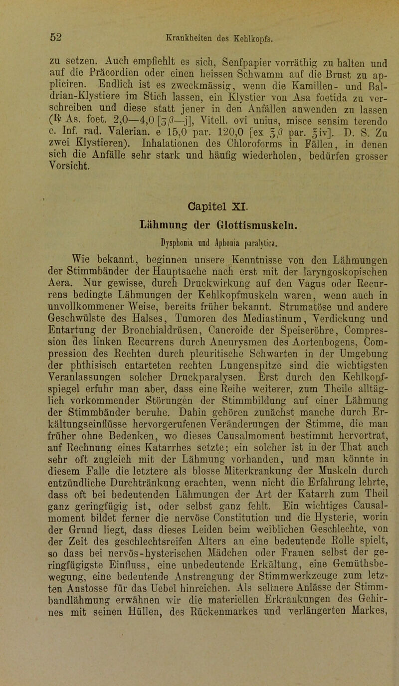 zu setzen. Auch empfiehlt es sich, Senfpapier vorräthig zu halten und auf die Präcordien oder einen heissen Schwamm auf die Brust zu ap- pliciren. Endlich ist es zweckmässig, wenn die Kamillen- und Bal- drian-Klystiere im Stich lassen, ein Klystier von Asa foetida zu ver- schreiben und diese statt jener in den Anfällen anwenden zu lassen (ty As. foet. 2,0—4,0 [3/3—j], Vitell. ovi unius, misce sensim terendo c. Inf. rad. Valerian. e 15,Ö par. 120,0 [ex 5/3 par. 5iv]. D. S. Zu zwei Klystieren). Inhalationen des Chloroforms in Fällen, in denen sich die Anfälle sehr stark und häufig wiederholen, bedürfen grosser Vorsicht. Capitel XI. Lähmung der Glottismuskeln. Dysphonia und Aplionia paralytica. Wie bekannt, beginnen unsere Kenntnisse von den Lähmungen der Stimmbänder der Hauptsache nach erst mit der laryngoskopischen Aera. Nur gewisse, durch Druckwirkung auf den Vagus oder Recur- rens bedingte Lähmungen der Kehlkopfmuskeln waren, wenn auch in unvollkommener Weise, bereits früher bekannt. Strumatüse und andere Geschwülste des Halses, Tumoren des Mediastinum, Verdickung und Entartung der Bronchialdrüsen, Cancroide der Speiseröhre, Compres- sion des linken Recurrens durch Aneurysmen des Aortenbogens, Com- pression des Rechten durch pleuritische Schwarten in der Umgebung der phthisisch entarteten rechten Lungenspitze sind die wichtigsten Veranlassungen solcher Druckparalysen. Erst durch den Kehlkopf- spiegel erfuhr man aber, dass eine Reihe weiterer, zum Tlieile alltäg- lich vorkommender Störungen der Stimmbildung auf einer Lähmung der Stimmbänder beruhe. Dahin gehören zunächst manche durch Er- kältungseinflüsse hervorgerufenen Veränderungen der Stimme, die man früher ohne Bedenken, wo dieses Causalmoment bestimmt hervortrat, auf Rechnung eines Katarrhes setzte; ein solcher ist in der That auch sehr oft zugleich mit der Lähmung vorhanden, und man könnte in diesem Falle die letztere als blosse Miterkrankung der Muskeln durch entzündliche Durchtränkung erachten, wenn nicht die Erfahrung lehrte, dass oft bei bedeutenden Lähmungen der Art der Katarrh zum Theil ganz geringfügig ist, oder selbst ganz fehlt. Ein wuchtiges Causal- moment bildet ferner die nervöse Constitution und die Hysterie, worin der Grund liegt, dass dieses Leiden beim weiblichen Geschlechte, von der Zeit des geschlechtsreifen Alters an eine bedeutende Rolle spielt, so dass bei nervös-hysterischen Mädchen oder Frauen selbst der ge- ringfügigste Einfluss, eine unbedeutende Erkältung, eine Gemüthsbe- wegung, eine bedeutende Anstrengung der Stimnwerkzeuge zum letz- ten Anstosse für das Uebel hinreichen. Als seltnere Anlässe der Stimm- bandlähmung erwähnen wir die materiellen Erkrankungen des Gehir- nes mit seinen Hüllen, des Rückenmarkes und verlängerten Markes,