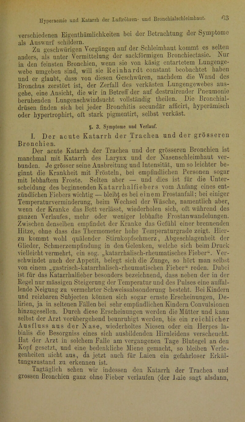 verschiedenen Eigenthümlichkeiten bei der Betrachtung der Symptome als Auswurf schildern. Zu geschwungen Vorgängen auf der Schleimhaut kommt es selten anders, als unter Vermittelung der sacklörmigen Bronchiectasie. Nur in den feinsten Bronchien, wenn sie von käsig entartetem Lungenge- webe umgeben sind, will sie Reinhardt constant beobachtet haben und er glaubt, dass von diesen Geschwüren, nachdem die Wand des Bronchus zerstört ist, der Zerfall des verkästen Lungengewebes aus- gehe, eine Ansicht, die wir in Betreff der auf destruirender Pneumonie beruhenden Lungenschwindsucht vollständig theilen. Die Bronchial- drüsen finden sich bei jeder Bronchitis secundär afficirt, hyperämisch oder hypertrophirt, oft stark pigmentirt, selbst verkäst. §. 3. Symptome und Verlauf. I. Der acute Katarrh der Trachea und der grösseren Bronchien. Der acute Katarrh der Trachea und der grösseren Bronchien ist manchmal mit Katarrh des Larynx und der Nasenschleimhaut ver- bunden. Je grösser seine Ausbreitung und Intensität, um so leichter be- ginnt die Krankheit mit Frösteln, bei empfindlichen Personen sogar mit lebhaftem Froste. Selten aber — und dies ist für die Unter- scheidung des beginnenden Katarrhalfiebers vom Anfang eines ent- zündlichen Fiebers wichtig — bleibt es bei einem Frostanfall; bei einiger Temperaturverminderung, beim Wechsel der Wäsche, namentlich aber, wenn der Kranke das Bett verlässt, wiederholen sich, oft während des ganzen Verlaufes, mehr oder weniger lebhafte Frostanwandelungen. Zwischen denselben empfindet der Kranke das Gefühl einer brennenden Hitze, ohne dass das Thermometer hohe Temperaturgrade zeigt. Hier- zu kommt wohl quälender Stirnkopfschmerz, Abgeschlagenheit der Glieder, Scbmerzempfindung in den Gelenken, welche sich beim Druck vielleicht vermehrt, ein sog. „katarrhalisch-rheumatisches Fieber“. Ver- schwindet auch der Appetit, belegt sich die Zunge, so hört man selbst von einem „gastrisch-katarrhalisch-rheumatischen Fieber“ reden. Dabei ist für das Katarrhalfieber besonders bezeichnend, dass neben der in der Regel nur mässigen Steigerung der Temperatur und des Pulses eine auffal- lende Neigung zu vermehrter Schweissabsonderung besteht. Bei Kindern und reizbaren Subjecten können sich sogar ernste Erscheinungen, De- lirien, ja in seltenen Fällen bei sehr empfindlichen Kindern Convulsionen hinzugesellen. Durch diese Erscheinungen werden die Mütter und kann selbst der Arzt vorübergehend beunruhigt werden, bis ein reichlicher Ausfluss aus der Nase, wiederholtes Niesen oder ein Herpes la- bialis die Besorgniss eines sich ausbildenden Hirnleidens verscheucht. Hat der Arzt in solchem Falle am vergangenen Tage Blutegel an den Kopf gesetzt, und eine bedenkliche Miene gemacht, so bleiben Verle- genheiten nicht aus, da jetzt auch für Laien ein gefahrloser Erkäl- tungszustand zu erkennen ist. Tagtäglich sehen wir indessen den Katarrh der Trachea und grossen Bronchien ganz ohne Fieber verlaufen (der Laie sagt alsdann,