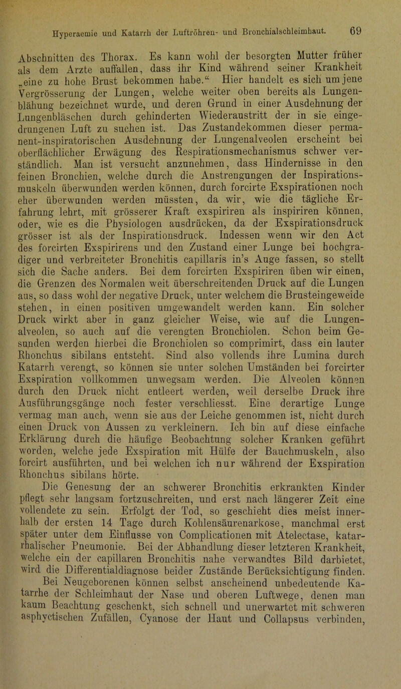 Abschnitten des Thorax. Es kann wohl der besorgten Mutter früher als dem Arzte auffallen, dass ihr Kind während seiner Krankheit „eine zu hohe Brust bekommen habe.“ Hier handelt es sich um jene Vergrösserung der Lungen, welche weiter oben bereits als Lungen- blähung bezeichnet wurde, und deren Grund in einer Ausdehnung der Lungenbläschen durch gehinderten Wiederaustritt der in sie einge- drungenen Luft zu suchen ist. Das Zustandekommen dieser perma- nent-inspiratorischen Ausdehnung der Lungenalveolen erscheint bei oberflächlicher Erwägung des Respirationsmechanismus schwer ver- ständlich. Man ist versucht anzunehmen, dass Hindernisse in den feinen Bronchien, welche durch die Anstrengungen der Inspirations- muskeln überwunden werden können, durch forcirte Exspirationen noch eher überwunden werden müssten, da wir, wie die tägliche Er- fahrung lehrt, mit grösserer Kraft exspiriren als inspiriren können, oder, wie es die Physiologen ausdrücken, da der Exspirationsdruck grösser ist als der Inspirationsdruck. Indessen wenn wir den Act des forcirten Exspirirens und den Zustand einer Lunge bei hochgra- diger und verbreiteter Bronchitis capillaris in’s Auge fassen, so stellt sich die Sache anders. Bei dem forcirten Exspiriren üben wir einen, die Grenzen des Normalen weit überschreitenden Druck auf die Lungen aus, so dass wohl der negative Druck, unter welchem die Brusteingeweide stehen, in einen positiven umgewandelt werden kann. Ein solcher Druck wirkt aber in ganz gleicher Weise, wie auf die Lungen- alveolen, so auch auf die verengten Bronchiolen. Schon beim Ge- sunden werden hierbei die Bronchiolen so comprimirt, dass ein lauter Rhonchus sibilans entsteht. Sind also vollends ihre Lumina durch Katarrh verengt, so können sie unter solchen Umständen bei forcirter Exspiration vollkommen unwegsam werden. Die Alveolen können durch den Druck nicht entleert werden, weil derselbe Druck ihre Ausführungsgänge noch fester verschliesst. Eine derartige Lunge vermag man auch, wenn sie aus der Leiche genommen ist, nicht durch einen Druck von Aussen zu verkleinern. Ich bin auf diese einfache Erklärung durch die häufige Beobachtung solcher Kranken geführt worden, welche jede Exspiration mit Hülfe der Bauchmuskeln, also forcirt ausführten, und bei welchen ich nur während der Exspiration Rhonchus sibilans hörte. Die Genesung der an schwerer Bronchitis erkrankten Kinder pflegt sehr langsam fortzuschreiten, und erst nach längerer Zeit eine vollendete zu sein. Erfolgt der Tod, so geschieht dies meist inner- halb der ersten 14 Tage durch Kohlensäurenarkose, manchmal erst später unter dem Einflüsse von Complicationen mit Atelectase, katar- rhalischer Pneumonie. Bei der Abhandlung dieser letzteren Krankheit, welche ein der capillaren Bronchitis nahe verwandtes Bild darbietet, wird die Differentialdiagnose beider Zustände Berücksichtigung finden. Bei Neugeborenen können selbst anscheinend unbedeutende Ka- tarrhe der Schleimhaut der Nase und oberen Luftwege, denen man kaum Beachtung geschenkt, sich schnell und unerwartet mit schweren asphyctischen Zufällen, Cyanose der Haut und Collapsus verbinden,