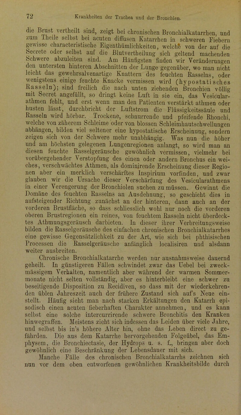 ( ie Brust vertheilt sind, zeigt bei chronischen Bronchialkatarrhen, und zum Theile selbst bei acuten diffusen Katarrhen in schweren Fiebern gewisse characteristische Kigenthiimlichkeiten, weicht von der auf die becrete oder selbst auf die Blutvertheilung sich geltend machenden Schwere abzuleiten sind. Am Häufigsten finden wir Veränderungen den untersten hinteren Abschnitten der Lunge gegenüber, wo man nicht leicht das gewehrsalvenartige Knattern des feuchten Rasseins, oder wenigstens einige feuchte Knacke vermissen wird (hypostatisches Rasseln); sind freilich die nach unten ziehenden Bronchien völlig mit Secret angefüllt, so dringt keine Luft in sie ein, das Vesicular- athmen fehlt, und erst wenn man den Patienten verstärkt athmen oder husten lässt, durchbricht der Luftstrom die Flüssigkeitssäule und Rasseln wird hörbar. Trockene, schnurrende und pfeifende Rhonchi, welche von zäherem Schleime oder von blossen Schleimhautschwellungen abhängen, bilden viel seltener eine hypostatische Erscheinung, sondern zeigen sich von der Schwere mehr unabhängig. Was nun die höher und am höchsten gelegenen Lungenregionen anlangt, so wird man an diesen feuchte Rasselgeräusche gewöhnlich vermissen, vielmehr bei vorübergehender Verstopfung des einen oder andern Bronchus ein wei- ches, verschwächtes Athmen, als dominirende Erscheinung dieser Regio- nen aber ein merklich verschärftes Inspirium vorfinden, und zwar glauben wir die Ursache dieser Verschärfung des Vesicularathmens in einer Verengerung der Bronchiolen suchen zu müssen. Gewinnt die Domäne des feuchten Rasseins an Ausdehnung, so geschieht dies in aufsteigender Richtung zunächst an der hinteren, dann auch an der vorderen Brustfläche, so dass schliesslich wohl nur noch die vorderen oberen Brustregionen ein reines, von feuchtem Rasseln nicht überdeck- tes Athmungsgeräusck darbieten. In dieser ihrer Verbreitungsweise bilden die Rasselgeräusche des einfachen chronischen Bronchialkatarrhes eine gewisse Gegensätzlichkeit zu der Art, wie sich bei pktkisiseken Processen die Rasselgeräusche anfänglich localisiren und alsdann weiter ausbreiten. Chronische Bronchialkatarrhe werden nur ausnahmsweise dauernd geheilt. In günstigeren Fällen schwindet zwar das Uebel bei zweck- mässigem Verhalten, namentlich aber während der warmen Sommer- monate nicht selten vollständig, aber es hinterbleibt eine schwer zu beseitigende Disposition zu Recidiven, so dass mit der wiederkehren- den üblen Jahreszeit auch der frühere Zustand sich aufs Neue ein- stellt. Häufig sieht man nach starken Erkältungen den Katarrh epi- sodisch einen acuten fieberhaften Charakter annehmen, und es kann selbst eine solche intercurrirende schwere Bronchitis den Kranken kinwegraffen. Meistens zieht sich indessen das Leiden über viele Jahre, und selbst bis in’s höhere Alter hin, ohne das Leben direct zu ge- fährden. Die aus dem Katarrhe hervorgehenden Folgeübel, das Em- physem, die Bronckiectasie, der Hydrops u. s. f., bringen aber doch gewöhnlich eine Beschränkung der Lebensdauer mit sich. Manche Fälle des chronischen Bronchialkatarrhs zeichnen sich nun vor dem oben entworfenen gewöhnlichen Krankheitsbildc durch