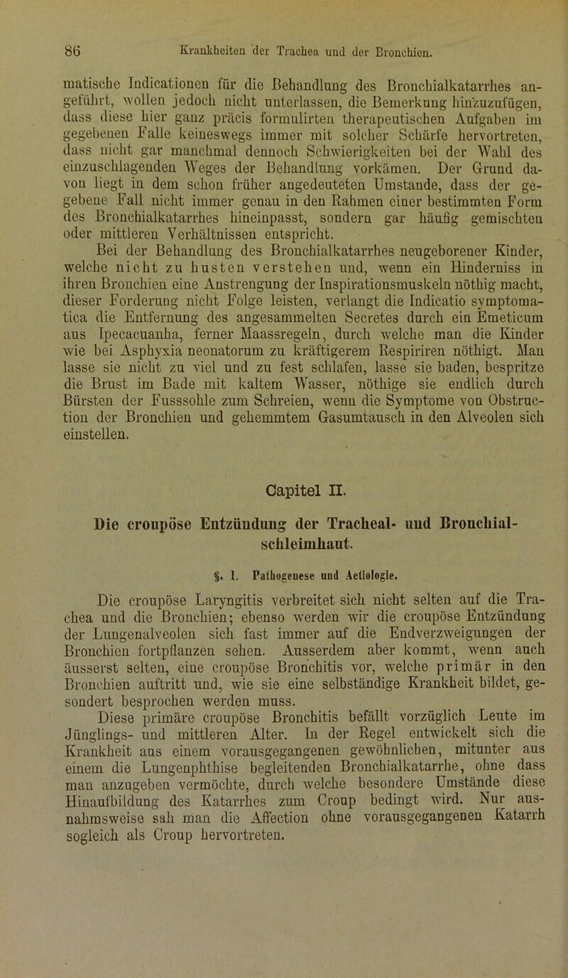 matische Indicationen für die Behandlung des Bronchialkatarrhes an- geführt, wollen jedoch nicht unterlassen, die Bemerkung hinzuzufügen, dass diese liier ganz präcis formulirten therapeutischen Aufgaben im gegebenen Falle keineswegs immer mit solcher Schärfe hervortreten, dass nicht gar manchmal dennoch Schwierigkeiten bei der Wahl des einzuschlagenden Weges der Behandlung vorkämen. Der Grund da- von liegt in dem schon früher angedeuteten Umstande, dass der ge- gebene Fall nicht immer genau in den Rahmen einer bestimmten Form des Bronchialkatarrhes hineinpasst, sondern gar häufig gemischten oder mittleren Verhältnissen entspricht. Bei der Behandlung des Bronchialkatarrhes neugeborener Kinder, welche nicht zu husten verstehen und, wenn ein Hinderniss in ihren Bronchien eine Anstrengung der Inspirationsmuskeln nöthig macht, dieser Forderung nicht Folge leisten, verlangt die Indicatio symptoma- tica die Entfernung des angesammelten Secretes durch ein Emeticum aus Ipecacuanha, ferner Maassregeln, durch welche man die Kinder wie bei Asphyxia neonatorum zu kräftigerem Respiriren nöthigt. Man lasse sie nicht zu viel und zu fest schlafen, lasse sie baden, bespritze die Brust im Bade mit kaltem Wasser, nöthige sie endlich durch Bürsten der Fusssohle zum Schreien, wenn die Symptome von Obstruc- tion der Bronchien und gehemmtem Gasumtausch in den Alveolen sich einstellen. Capitel II. Die croupöse Entzündung der Tracheal- und Broncliial- schleimhaut. §. 1. Pathogeuese und Aeliologie. Die croupöse Laryngitis verbreitet sich nicht selten auf die Tra- chea und die Bronchien; ebenso werden wir die croupöse Entzündung der Lungenalveolen sich fast immer auf die Endverzweigungen der Bronchien fortpflanzen sehen. Ausserdem aber kommt, wenn auch äusserst selten, eine croupöse Bronchitis vor, welche primär in den Bronchien auftritt und, wie sie eine selbständige Krankheit bildet, ge- sondert besprochen werden muss. Diese primäre croupöse Bronchitis befällt vorzüglich Leute im Jünglings- und mittleren Alter. In der Regel entwickelt sich die Krankheit aus einem vorausgegangenen gewöhnlichen, mitunter aus einem die Lungenphthise begleitenden Bronchialkatarrhe, ohne dass man anzugeben vermöchte, durch welche besondere Umstände diese Hinaufbildung des Katarrlies zum Croup bedingt wird. Nur aus- nahmsweise sah man die Aflection ohne vorausgegangenen Katarrh sogleich als Croup hervortreten.