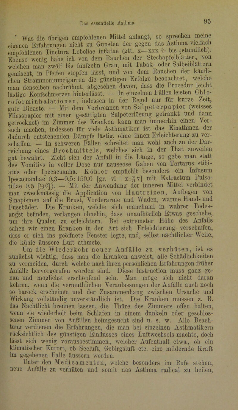 * Was die übrigen empfohlenen Mittel anlangt, so sprechen meine eigenen Erfahrungen nicht zu Gunsten der gegen das Asthma vielfach empfohlenen Tinctura Lobeliae infiatae (gtt. x xxx bis ^stündlich). Ebenso wenig habe ich von dem Rauchen der Stechapfelblättei, von welchen man zwölf bis fünfzehn Gran, mit Tabak- oder Salbeiblättein gemischt, in Pfeifen stopfen lässt, und von dem Rauchen der käufli- chen Strammoniumcigarren die günstigen Erfolge beobachtet, welcho man denselben nachrühmt, abgesehen davon, dass die Procedur leicht lästige Kopfschmerzen hinterlässt. — In einzelnen Fällen leisten Chlo- roforminhalationen, indessen in der Regel nur für kurze Zeit, gute Dienste. — Mit dem Verbrennen von Salpeterpapier (weisses Fliesspapier mit einer gesättigten Salpeterlösung getränkt und dann getrocknet) im Zimmer des Kranken kann man immerhin einen Ver- such machen, indessen für viele Asthmatiker ist das Einathmen der dadurch entstehenden Dämpfe lästig, ohne ihnen Erleichterung zu ver- schaffen. — In schweren Fällen schreitet man wohl auch zu der Dar- reichung eines Brechmittels, welches sich in der That zuweilen gut bewährt. Zieht sich der Anfall in die Länge, so gebe man statt des Vomitivs in voller Dose nur nauseose Gaben von Tartarus stibi- atus oder Ipecacuanha. Köhler empfiehlt besonders ein Infusum Ipecacuanhae 0,3—0,5:150,0 [gr. vi —xrgvj mit Extractum Pulsa- tillae 0,5 [9/3])- — Mit der Anwendung der inneren Mittel verbindet man zweckmässig die Application von Hautreizen, Auflegen von Sinapismen auf die Brust, Vorderarme und Waden, warme Hand-und Fussbäder. Die Kranken, welche sich manchmal in wahrer Todes- angst befinden, verlangen ohnehin, dass unaufhörlich Etwas geschehe, um ihre Qualen zu erleichtern. Bei extremster Höhe des Anfalls sahen wir einen Kranken in der Art sich Erleichterung verschaffen, dass er sich ins geöffnete Fenster legte, und, selbst nächtlicher Weile, die kühle äussere Luft athmete. Um die Wiederkehr neuer Anfälle zu verhüten, ist es zunächst wichtig, dass man die Kranken anweist, alle Schädlichkeiten zu vermeiden, durch welche nach ihren persönlichen Erfahrungen früher Anfälle hervorgerufen worden sind. Diese Instruction muss ganz ge- nau und möglichst erschöpfend sein. Man möge sich nicht daran kehren, wenn die vermutklicken Veranlassungen der Anfälle auch noch so barock erscheinen und der Zusammenhang zwischen Ursache und Wirkung vollständig unverständlich ist. Die Kranken müssen z. B. das Nachtlicht brennen lassen, die Thiire des Zimmers offen halten, wenn sie wiederholt beim Schlafen in einem dunkeln oder geschlos- senen Zimmer von Anfällen heimgesucht sind u. s. w. Alle Beach- tung verdienen die Erfahrungen, die man bei einzelnen Asthmatikern rücksichtlich des günstigen Einflusses eines Luftwechsels machte, doch lässt sich wenig vorausbestimmen, welcher Aufenthalt etwra, ob ein klimatischer Kurort, ob Seeluft, Gebirgsluft etc. eine mildernde Kraft im gegebenen Falle äussern werden. Unter den Medicamenten, welche besonders im Rufe stehen, neue Anfälle zu verhüten und somit das Asthma radieal zu heilen,