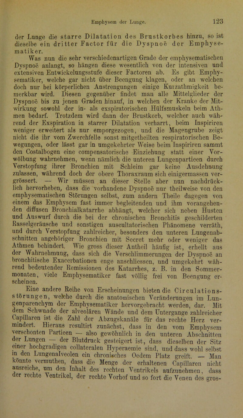 der Lunge die starre Dilatation des Brustkorbes hinzu, so ist dieselbe ein dritter Factor für die Dyspnoe der Emphyse- matiker. Was nun die sehr verschiedenartigen Grade der emphysematischen Dyspnoe anlangt, so hängen diese wesentlich von der intensiven und extensiven Entwickelungsstufe dieser Factoren ab. Es gibt Empliy- sematiker, welche gar nicht über Beengung klagen, oder an welchen doch nur bei körperlichen Anstrengungen einige Kurzathmigkeit be- merkbar wird. Diesen gegenüber findet man alle Mittelglieder der Dyspnoe bis zu jenen Graden hinauf, in welchen der Kranke der Mit- wirkung sowohl der in- als exspiratorischen Hiilfsmuskeln beim Ath- men bedarf. Trotzdem wird dann der Brustkorb, welcher auch wäh- rend der Exspiration in starrer Dilatation verharrt, beim Inspiriren weniger erweitert als nur emporgezogen, und die Magengrube zeigt nicht die ihr vom Zwerchfelle sonst mitgetheilten respiratorischen Be- wegungen, oder lässt gar in umgekehrter Weise beim Inspiriren sammt den Costalbogen eine compensatorische Einziehung statt einer Vor- wölbung wahrnehmen, wenn nämlich die unteren Lungenpartieen durch Verstopfung ihrer Bronchien mit Schleim gar keine Ausdehnung zulassen, während doch der obere Thoraxraum sich einigermassen ver- grössert. — Wir müssen an dieser Stelle aber nun nachdrück- lich hervorheben, dass die vorhandene Dyspnoe nur theilweise von den emphysematischen Störungen selbst, zum andern Theile dagegen von einem das Emphysem fast immer begleitenden und ihm vorangehen- den diffusen Bronchialkatarrhe abhängt, welcher sich neben Husten und Auswurf durch die bei der chronischen Bronchitis geschilderten Rasselgeräusche und sonstigen auscultatorischen Phänomene verräth, und durch Verstopfung zahlreicher, besonders den unteren Lungenab- schnitten angehöriger Bronchien mit Secret mehr oder weniger das Athmen behindert. Wie gross dieser Antheil häufig ist, erhellt aus der Wahrnehmung, dass sich die Verschlimmerungen der Dyspnoe an bronchitische Exacerbationen enge anschliessen, und umgekehrt wäh- rend bedeutender Remissionen des Katarrhes, z. B. in den Sommer- monaten, viele Emphysematiker fast völlig frei von Beengung er- scheinen. Eine andere Reihe von Erscheinungen bieten die Circulations- störungen, welche durch die anatomischen Veränderungen im Lun- genparenchym der Emphysematiker hervorgebracht werden, dar. Mit dem Schwunde der alveolären Wände und dem Untergange zahlreicher Capillaren ist die Zahl der Abzugskanäle für das rechte Herz ver- mindert. Hieraus resultirt zunächst, dass in den vom Emphysem verschonten Partieen — also gewöhnlich in den unteren Abschnitten der Lungen — der Blutdruck gesteigert ist, dass dieselben der Sitz einer hochgradigen collateralen Hyperaemie sind, und dass wohl selbst m den Lungenalveolen ein chronisches Oedem Platz greift. — Man 'önnte vermuthen, dass die Menge der erhaltenen Capillaren nicht ausreiche, um den Inhalt des rechten Ventrikels aufzunehmen, dass er recite Ventrikel, der rechte Vorhof und so fort die Venen des gros-