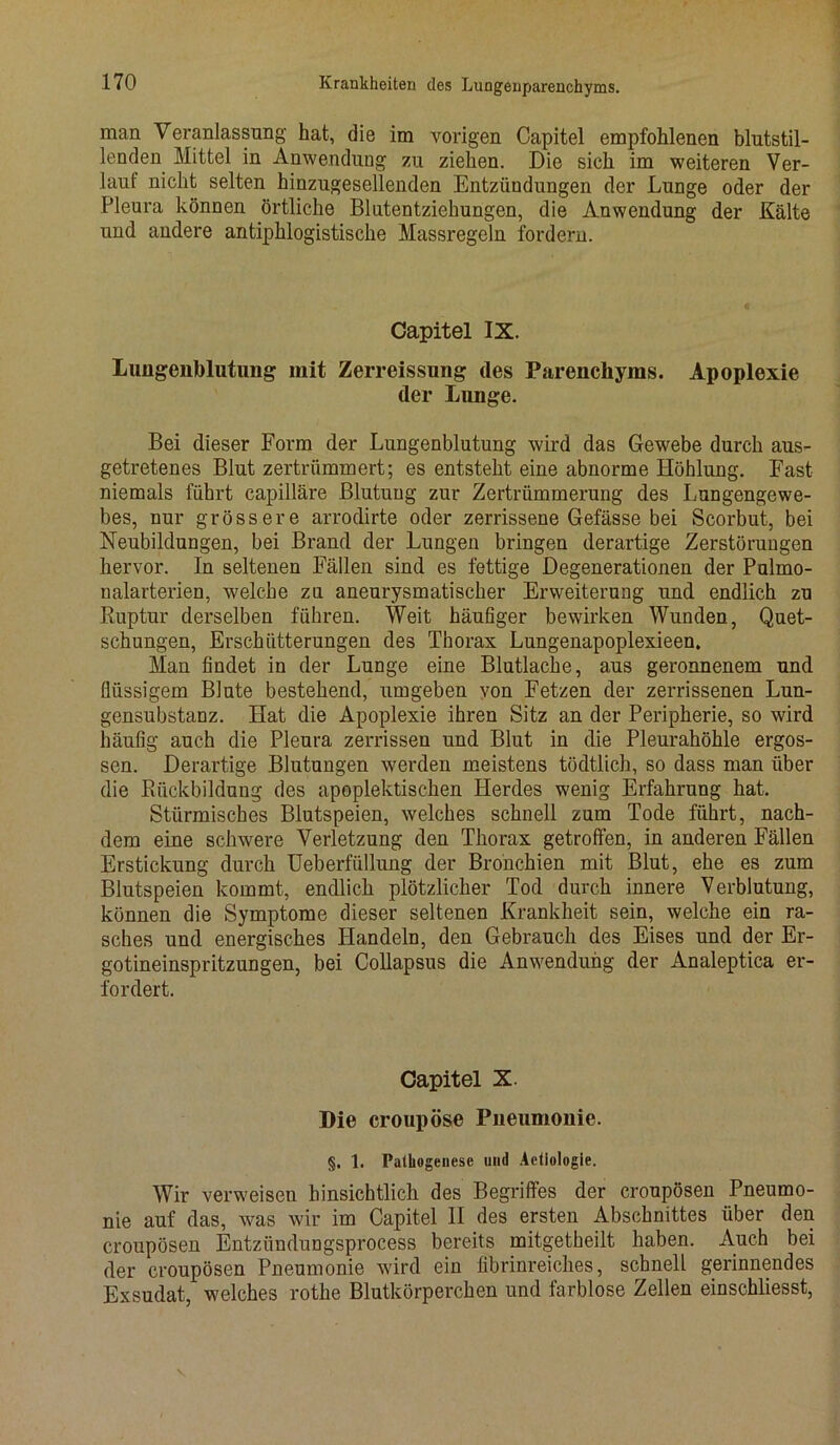man Veranlassung hat, die im vorigen Capitel empfohlenen blutstil- lenden Mittel in Anwendung zu ziehen. Die sich im weiteren Ver- lauf nicht selten hinzugesellenden Entzündungen der Lunge oder der Pleura können örtliche Blutentziehungen, die Anwendung der Kälte und andere antiphlogistische Massregeln fordern. Capitel IX. Luügeiiblutung mit Zerreissung des Parenchyms. Apoplexie der Lunge. Bei dieser Form der Lungenblutung wird das Gewebe durch aus- getretenes Blut zertrümmert; es entsteht eine abnorme Höhlung. East niemals führt capilläre Blutung zur Zertrümmerung des Lungengewe- bes, nur grössere arrodirte oder zerrissene Gefässe bei Scorbut, bei Neubildungen, bei Brand der Lungen bringen derartige Zerstörungen hervor. In seltenen Fällen sind es fettige Degenerationen der Pulmo- nalarterien, welche zu aneurysmatischer Erweiterung und endlich zu Ruptur derselben führen. Weit häufiger bewirken Wunden, Quet- schungen, Erschütterungen des Thorax Lungenapoplexieen. Man findet in der Lunge eine Blutlache, aus geronnenem und flüssigem Blute bestehend, umgeben von Fetzen der zerrissenen Lun- gensubstanz. Hat die Apoplexie ihren Sitz an der Peripherie, so wird häufig auch die Pleura zerrissen und Blut in die Pleurahöhle ergos- sen. Derartige Blutungen werden meistens tödtlich, so dass man über die Rückbildung des apoplektiscken Herdes wenig Erfahrung hat. Stürmisches Blutspeien, welches schnell zum Tode führt, nach- dem eine schwere Verletzung den Thorax getroffen, in anderen Fällen Erstickung durch Ueberfüllung der Bronchien mit Blut, ehe es zum Blutspeien kommt, endlich plötzlicher Tod durch innere Verblutung, können die Symptome dieser seltenen Krankheit sein, welche ein ra- sches und energisches Handeln, den Gebrauch des Eises und der Er- gotineinspritzungen, bei Collapsus die Anwendung der Analeptica er- fordert. Capitel X. Die croupöse Pneumonie. §. 1. Pathogenese und Actiologie. Wir verweisen hinsichtlich des Begriffes der croupösen Pneumo- nie auf das, was wir im Capitel II des ersten Abschnittes über den croupösen Entzündungsprocess bereits mitgetheilt haben. Auch bei der croupösen Pneumonie wird ein fibrinreiches, schnell gerinnendes Exsudat, welches rothe Blutkörperchen und farblose Zellen einschliesst,