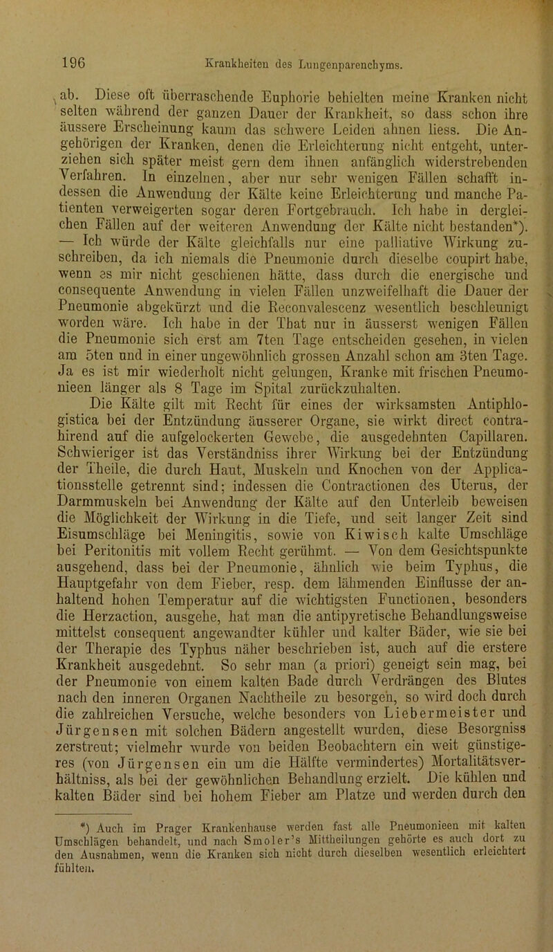 . ab. Diese oft überraschende Euphorie behielten meine Kranken nicht selten während der ganzen Dauer der Krankheit, so dass schon ihre äussere Erscheinung kaum das schwere Leiden ahnen liess. Die An- gehörigen der Kranken, denen die Erleichterung nicht entgeht, unter- ziehen sich später meist gern dem ihnen anfänglich widerstrebenden Verfahren. In einzelnen, aber nur sehr wenigen Fällen schafft in- dessen die Anwendung der Kälte keine Erleichterung und manche Pa- tienten verweigerten sogar deren Fortgebrauch. Ich habe in derglei- chen Fällen auf der weiteren Anwendung der Kälte nicht bestanden*). — Ich würde der Kälte gleichfalls nur eine palliative Wirkung zu- schreiben, da ich niemals die Pneumonie durch dieselbe coupirt habe, wenn es mir nicht geschienen hätte, dass durch die energische und consequente Anwendung in vielen Fällen unzweifelhaft die Dauer der Pneumonie abgekürzt und die Reconvalescenz wesentlich beschleunigt worden wäre. Ich habe in der That nur in äusserst wenigen Fällen die Pneumonie sich erst am 7ten Tage entscheiden gesehen, in vielen am 5ten und in einer ungewöhnlich grossen Anzahl schon am 3ten Tage. Ja es ist mir wiederholt nicht gelungen, Kranke mit frischen Pneumo- nieen länger als 8 Tage im Spital zurückzuhalten. Die Kälte gilt mit Recht für eines der wirksamsten Antiphlo- gistica bei der Entzündung äusserer Organe, sie wirkt direct eontra- hirend auf die aufgelockerten Gewebe, die ausgedehnten Capillaren. Schwieriger ist das Verständnis ihrer Wirkung bei der Entzündung der Theile, die durch Haut, Muskeln und Knochen von der Applica- tionsstelle getrennt sind; indessen die Contractionen des Uterus, der Darmmuskeln bei Anwendung der Kälte auf den Unterleib beweisen die Möglichkeit der Wirkung in die Tiefe, und seit langer Zeit sind Eisumschläge bei Meningitis, sowie von Kiwi sch kalte Umschläge bei Peritonitis mit vollem Recht gerühmt. — Von dem Gesichtspunkte ausgehend, dass bei der Pneumonie, ähnlich wie beim Typhus, die Hauptgefahr von dem Fieber, resp. dem lähmenden Einflüsse der an- haltend hohen Temperatur auf die wichtigsten Functionen, besonders die Herzaction, ausgehe, hat man die antipyretische Behandlungsweise mittelst consequent angewandter kühler und kalter Bäder, wie sie bei der Therapie des Typhus näher beschrieben ist, auch auf die erstere Krankheit ausgedehnt. So sehr man (a priori) geneigt sein mag, bei der Pneumonie von einem kalten Bade durch Verdrängen des Blutes nach den inneren Organen Nachtheile zu besorgen, so wird doch durch die zahlreichen Versuche, welche besonders von Lieber meiste r und Jürgensen mit solchen Bädern angestellt wurden, diese Besorgniss zerstreut; vielmehr wurde von beiden Beobachtern ein weit günstige- res (von Jürgensen ein um die Hälfte vermindertes) Mortalitätsver- hältniss, als bei der gewöhnlichen Behandlung erzielt. Die kühlen und kalten Bäder sind bei hohem Fieber am Platze und werden durch den *) Auch im Prager Kranlienhause werden fast alle Pneumonieen mit kalten Umschlägen behandelt, und nach Smoler’s Mittheilungen gehörte es auch dort zu den Ausnahmen, wenn die Kranken sich nicht durch dieselben wesentlich erleichtert fühlten.