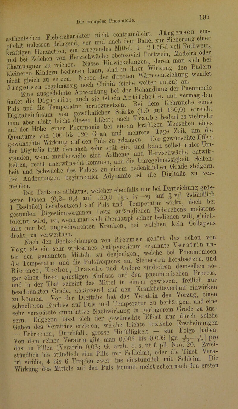 • ^ wiohprolnmkter nicht contraindicirt. Jiirgensen cm asthenischen Fieb«“r‘>ktel , h (lem Bade, zur Sicherung einer plieblt indessen dringend, 'ol ” ... . ,2 Löltel ,,oU ßothwem, kräftigen Herzaction, “Portwein, Madeira oder und bei Zeichen von , deren man sieh bei Champagner zu reichen. Nasse Cmwiu unn„ Wirkung den Bädern kleineren ^““^‘“Neben“ der directen Wärmeentziehung wendet nicht gleich zu setzen. • -n /s;ebe weiter unten) an. Jiirgensen regelmassig n0th (- l u A ]c Betlandlung der Pneumonie Eine ausgedehnte Anweiadung bei dei öund vermag den findet die Digitalis, auch sie * „ . (^em Gebrauche eines Puls und die Temperatur lierabzusetzen. ^ erreicht Digitalisinfusum von gewohnhchei Staike(1,C b* bedarf es vielmehr KÄSÄÄ»« Quantums von 100 bis 120 Gran und meeieD tas,;hte Effect gewünschte Wirkung auf den Puls zu erlangen wo s . jjm- der Digitalis tritt demnach sehr spit mn, und Si%Tbru“erwitocht kommen, und die Vnr^sm^ Setou- beit und Schwäche des Pulses zu einem bedenklichen Grade steter Bei Andeutungen beginnender Adynamie ist die Digitalis “^Der Tartarus stibiatus, welcher ebenfalls nur b“,D|r^dSn^h SÄSii doch bei Ms nur bei ungeschwächten Kranken, bei welchen kern Collapsus drohNaehXBeÖb“achtungen von Biermer gehört das schon von yoo-1 als ein sehr wirksames Antipyreticum erkannte Veiatnn u: ter °den genannten Mitteln zu denjenigen welche bei Pneumomeen die Temperatur und die Pulsfrequenz am Sichersten heiabsetzen, und Biermer Kocher, Dräsche und Andere vindiciren demselben so-, aar e“en’direct günstigen Einfluss auf den pneumonischen Process, und in der That scheint das Mittel in einem gewissen freilich nui beschränkten Grade, abkürzend auf den Krankheitsverlauf einwnken zu können. Vor der Digitalis hat das Veratrin den Vorzug, einen schnelleren Einfluss auf Puls und Temperatur zu bethatigen, und eine sehr verspätete cumnlative Nachwirkung in geringerem Grade zu aus- sern. Dagegen lässt sich der gewünschte Effect nur duick solche Gaben des Veratrins erzielen, welche leichte toxische Erscheinungen — Erbrechen, Durchfall, grosse Hinfälligkeit — zur folge haben. Von dem reinen Veratrin gibt man 0,009 bis 0,00o [gr. to~tJ P1] dosi in Pillen (Veratrin 0,06; G. arab. q s. nt f. pil. -N™. r°. Zwei- stündlich bis stündlich eine Pille mit Schleim), oder die Imct. Veia- tri viridis, 4 bis 6 Tropfen zwei- bis einstiindlicli mit Schleim. D c Wirkung des Mittels auf den Puls kommt meist schon nach den ersten