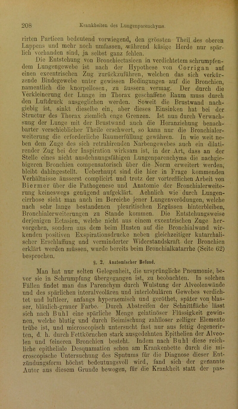 m'ten Partieen bedeutend vorwiegend, den grössten Theil des oberen Lappens und mehr noch umfassen, während käsige Herde nur spär- lich vorhanden sind, ja selbst ganz fehlen. Hie Entstehung von Bronchiectasieen in verdichtetem schrumpfen- dem Lungengewebe ist nach der Hypothese von Corrigan auf einen excentrischen Zug zurückzuführen, welchen das sich verkür- zende Bindegewebe unter gewissen Bedingungen auf die Bronchien, namentlich die knorpellosen, zu äussern vermag. Der durch die Verkleinerung der Lunge im Thorax geschaffene Baum muss durch den Luftdruck ausgeglichen werden. Soweit die Brustwand nach- giebig ist, sinkt dieselbe ein, aber dieses Einsmken hat bei der Structur des Thorax ziemlich enge Grenzen. Ist nun durch Verwach- sung der Lunge mit der Brustwand auch die Heranziehung benach- barter verschieblicher Theile erschwert, so kann nur die Bronchialer- weiterung die erforderliche Raumerfüllung gewähren. In wie weit ne- ben dem Zuge des sich retrahirenden Narbengewebes auch ein dilati- render Zug bei der Inspiration wirksam ist, in der Art, dass an der Stelle eines nicht ausdehnungsfähigen Lungenparenchyms die nachgie- bigeren Bronchien compensatorisch über die Norm erweitert werden, bleibt dahingestellt. Ueberhaupt sind die hier in Frage kommenden Verhältnisse äusserst complicirt und trotz der vortrefflichen Arbeit von Biermer über die Pathogenese und Anatomie der Bronchialerweite- rung keineswegs genügend aufgeklärt. Aehnlich wie durch Lungen- cirrhose sieht man auch im Bereiche jener Lungenverödungen, welche nach sehr lange bestandenen pleuritischen Ergüssen hinterbleiben, Bronchialerweiterungen zu Stande kommen. Die Entstehungsweise derjenigen Ectasien, welche nicht aus einem excentrischen Zuge her- vorgehen, sondern aus dem beim Husten auf die Bronchialwand wir- kenden positiven Exspirationsdrucke neben gleichzeitiger katarrhali- scher Erschlaffung und verminderter Widerstandskraft der Bronchien erklärt werden müssen, wurde bereits beim Bronchialkatarrhe (Seite 62) besprochen. §. 2. Anatomischer Befund. Man hat nur selten Gelegenheit, die ursprüngliche Pneumonie, be- vor sie in Schrumpfung übergegangen ist, zu beobachten. In solchen Fällen findet man das Parenchym durch Wulstung der Alveolenwände und des spärlichen interalveolären und interlobulären Gewebes verdich- tet und luftleer, anfangs hyperaemisch und geröthet, später von blas- ser, bläulich-grauer Farbe. Durch Abstreifen der Schnittfläche lässt sich nach Buhl eine spärliche Menge gelatinöser Flüssigkeit gewin- nen, welche blutig und durch Beimischung zahlloser zelliger Elemente trübe ist, und microscopisch untersucht fast nur aus fettig degenerir- ten, d. h. durch Fettkörnchen stark ausgedehnten Epithelien der Alveo- len und feineren Bronchien besteht. Indem nach Buhl diese reich- liche epitheliale Desquamation schon am Krankenbette durch die mi- croscopische Untersuchung des Sputums für die Diagnose dieser Ent- zündungsform höchst bedeutungsvoll wird, fand sich der genannte Autor aus diesem Grunde bewogen, für die Krankheit statt der pas-