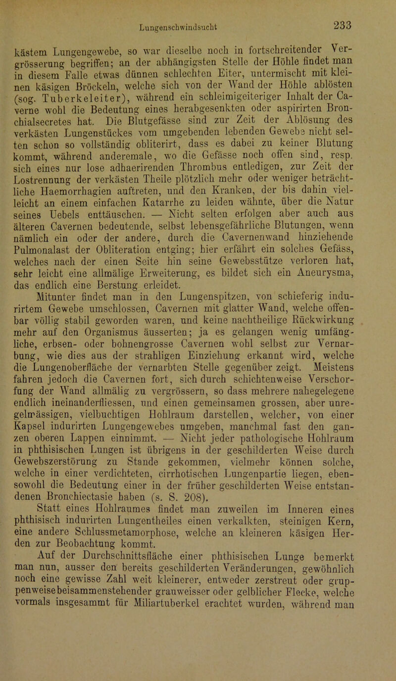 kästem Lungengewebe, so war dieselbe noch in fortschreitender Ver- grösserung begriffen; an der abhängigsten Stelle der Höhle findet man in diesem Falle etwas dünnen schlechten Eiter, untermischt mit klei- nen käsigen Bröckeln, welche sich von der Wand der Höhle ablösten (sog. Tuberkeleiter), während ein schleimigeiteriger Inhalt der Ca- verne wohl die Bedeutung eines herabgesenkten oder aspirirten Bron- chialsecretes hat. Die Blutgefässe sind zur Zeit der Ablösung des verkästen Lungenstückes vom umgebenden lebenden Gewebe nicht sel- ten schon so vollständig obliterirt, dass es dabei zu keiner Blutung kommt, während anderemale, wo die Gefässe noch offen sind, resp. sich eines nur lose adhaerirenden Thrombus entledigen, zur Zeit der Lostrennung der verkästen Theile plötzlich mehr oder weniger beträcht- liche Haemorrhagien auftreten, und den Kranken, der bis dahin viel- leicht an einem einfachen Katarrhe zu leiden wähnte, über die Natur seines Uebels enttäuschen. — Nicht selten erfolgen aber auch aus älteren Cavernen bedeutende, selbst lebensgefährliche Blutungen, wenn nämlich ein oder der andere, durch die Cavernenwand hinziehende Pulmonalast der Obliteration entging; hier erfährt ein solches Gefäss, welches nach der einen Seite hin seine Gewebsstütze verloren hat, sehr leicht eine allmälige Erweiterung, es bildet sich ein Aneurysma, das endlich eine Berstung erleidet. Mitunter findet man in den Lungenspitzen, von schieferig indu- rirtem Gewebe umschlossen, Cavernen mit glatter Wand, welche offen- bar völlig stabil geworden waren, und keine nachtheilige Rückwirkung mehr auf den Organismus äusserten; ja es gelangen wenig umfäng- liche, erbsen- oder bohnengrosse Cavernen wohl selbst zur Vernar- bung, wie dies aus der strahligen Einziehung erkannt wird, welche die Lungenoberfläcbe der vernarbten Stelle gegenüber zeigt. Meistens fahren jedoch die Cavernen fort, sich durch schichtenweise Verschor- fung der Wand allmälig zu vergrössern, so dass mehrere nahegelegene endlich ineinanderfliessen, und einen gemeinsamen grossen, aber unre- gelmässigen, vielbuchtigen Hohlraum darstellen, welcher, von einer Kapsel indurirten Lungengewebes umgeben, manchmal fast den gan- zen oberen Lappen einnimmt. — Nicht jeder pathologische Hohlraum in phthisischen Lungen ist übrigens in der geschilderten Weise durch Gewebszerstörung zu Stande gekommen, vielmehr können solche, welche in einer verdichteten, cirrhotischen Lungenpartie liegen, eben- sowohl die Bedeutung einer in der früher geschilderten AVeise entstan- denen Bronchiectasie haben (s. S. 208). Statt eines Hohlraumes findet man zuweilen im Inneren eines phthisisch indurirten Lungentheiles einen verkalkten, steinigen Kern, eine andere Schlussmetamorphose, welche an kleineren käsigen Her- den zur Beobachtung kommt. Auf der Durchschnittsfiäche einer phthisischen Lunge bemerkt man nun, ausser den bereits geschilderten Veränderungen, gewöhnlich noch eine gewisse Zahl weit kleinerer, entweder zerstreut oder grup- penweise beisammenstehender grauweisser oder gelblicher Flecke, welche vormals insgesammt für Miliartuberkel erachtet wurden, während mau