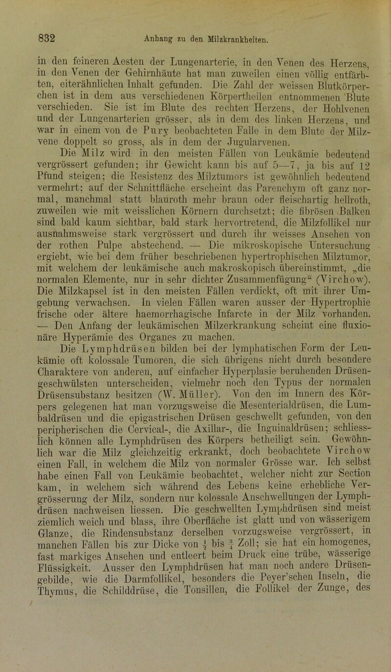 in den feineren Aesten der Lungenarterie, in den Venen des Herzens, in den Venen der Gehirnhäute hat man zuweilen einen völlig entfärb- ten, eiterähnlichen Inhalt gefunden. Die Zahl der weissen Blutkörper- chen ist in dem aus verschiedenen Körpertheilen entnommenen Blute verschieden. Sie ist im Blute des rechten Herzens, der Hohlvenen und der Lungenarterien grösser, als in dem des linken Herzens, und war in einem von de Pury beobachteten Falle in dem Blute der Milz- vene doppelt so gross, als in dem der Jugularvenen. Die Milz wird in den meisten Fällen von Leukämie bedeutend vergrössert gefunden; ihr Gewicht kann bis auf 5—7, ja bis auf 12 Pfund steigen; die Resistenz des Milztumors ist gewöhnlich bedeutend vermehrt; auf der Schnittfläche erscheint das Parenchym oft ganz nor- mal, manchmal statt blauroth mehr braun oder fleischartig hellroth, zuweilen wie mit weisslichen Körnern durchsetzt; die fibrösen .Balken sind bald kaum sichtbar, bald stark hervortretend, die Milzfollikel nur ausnahmsweise stark vergrössert und durch ihr weisses Ansehen von der rothen Pulpe abstechend. — Die mikroskopische Untersuchimg ergiebt, wie bei dem früher beschriebenen hypertrophischen Milztumor, mit welchem der leukämische auch makroskopisch übereinstimmt, „die normalen Elemente, nur in sehr dichter Zusammenfügung“ (Virchow). Die Milzkapsel ist in den meisten Fällen verdickt, oft mit ihrer Um- gebung verwachsen. In vielen Fällen waren ausser der Hypertrophie frische oder ältere haemorrhagische Infarcte in der Milz vorhanden. — Den Anfang der leukämischen Milzerkrankung scheint eine fluxio- näre Plyperämie des Organes zu machen. Die Lymphdrüsen bilden bei der lymphatischen Form der Leu- kämie oft kolossale Tumoren, die sich übrigens nicht durch besondere Charaktere von anderen, auf einfacher Hyperplasie beruhenden Drüsen- geschwülsten unterscheiden, vielmehr noch den Typus der normalen Drüsensubstanz besitzen (W. Müller). Von den im Innern des Kör- pers gelegenen hat man vorzugsweise die Mesenterialdrüsen, die Lum- baldrüsen und die epigastrischen Drüsen geschwellt gefunden, von den peripherischen die Cervical-, die Axillar-, die Inguinaldrüsen; schliess- lich können alle Lymphdrüsen des Körpers betheiligt sein. Gewöhn- lich war die Milz gleichzeitig erkrankt, doch beobachtete Virchow einen Fall, in welchem die Milz von normaler Grösse war. Ich selbst habe einen Fall von Leukämie beobachtet, welcher nicht zur Section kam, in welchem sich während des Lebens keine erhebliche Ver- grösserung der Milz, sondern nur kolossale Anschwellungen der Lymph- drüsen nachweisen Hessen. Die geschwellten Lymphdrüsen sind meist ziemlich weich und blass, ihre Oberfläche ist glatt und von wässerigem Glanze, die Rindensubstanz derselben vorzugsweise vergrössert, in manchen Fällen bis zur Dicke von | bis f Zoll; sie hat ein homogenes, fast markiges Ansehen und entleert beim Druck eine trübe, wässerige Flüssigkeit. Ausser den Lymphdrüsen hat man noch andere Drüsen- gebilde, wie die Darmfollikel, besonders die Peyer’schen Inseln, die Thymus, die Schilddrüse, die Tonsillen, die Follikel der Zunge, des