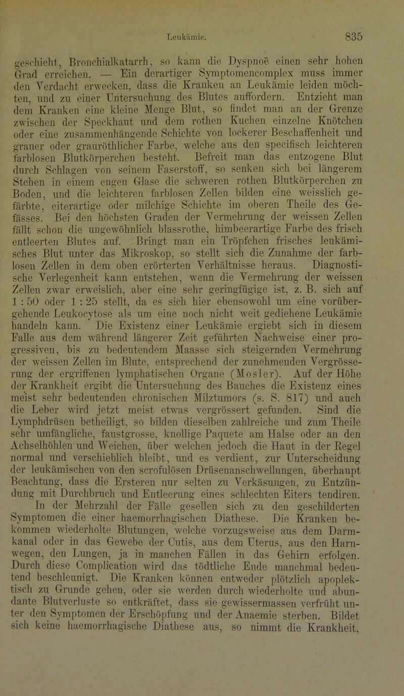 geschieht, Bronchialkatarrh, so kann die Dyspnoe einen sehr hohen Grad erreichen. — Ein derartiger Syraptomencomplex muss immer den Verdacht erwecken, dass die Kranken an Leukämie leiden möch- ten, und zu einer Untersuchung des Blutes auffordern. Entzieht man dem Kranken eine kleine Menge Blut, so findet man an der Grenze zwischen der Speckhaut und dem rothen Kuchen einzelne Knötchen oder eine zusammenhängende Schichte von lockerer Beschaffenheit und grauer oder grauröthlicher Farbe, welche aus den specifisch leichteren farblosen Blutkörperchen besteht. Befreit man das entzogene Blut durch Schlagen von seinem Faserstoff, so senken sich bei längerem Stehen in einem engen Glase die schweren rothen Blutkörperchen zu Boden, und die leichteren farblosen Zellen bilden eine weisslich ge- färbte, eiterartige oder milchige Schichte im oberen Theile des Ge- fässes. Bei den höchsten Graden der Vermehrung der weissen Zellen fällt schon die ungewöhnlich blassrothe, himbeerartige Farbe des frisch entleerten Blutes auf. Bringt man ein Tröpfchen frisches leukämi- sches Blut unter das Mikroskop, so stellt sich die Zunahme der farb- losen Zellen in dem oben erörterten Verhältnisse heraus. Diagnosti- sche Verlegenheit kann entstehen, wenn die Vermehrung der weissen Zellen zwar erweislich, aber eine sehr geringfügige ist, z. B. sich auf 1 :50 oder 1 : 25 stellt, da es sich hier ebensowohl um eine vorüber- gehende Leukocytose als um eine noch nicht wreit gediehene Leukämie handeln kann. Die Existenz einer Leukämie ergiebt sich in diesem Falle aus dem während längerer Zeit geführten Nachweise einer pro- gressiven, bis zu bedeutendem Maasse sich steigernden Vermehrung der weissen Zellen im Blute, entsprechend der zunehmenden Vergrösse- rung der ergriffenen lymphatischen Organe (Mosler). Auf der Höhe der Krankheit ergibt die Untersuchung des Bauches die Existenz eines meist sehr bedeutenden chronischen Milztumors (s. S. 817) und auch die Leber wird jetzt meist etwas vergrössert gefunden. Sind die Lymphdrüsen betheiligt, so bilden dieselben zahlreiche und zum Theile sehr umfängliche, faustgrosse, knollige Pacpiete am Halse oder an den Achselhöhlen und Weichen, über welchen jedoch die Haut in der Regel normal und verschieblich bleibt, und es verdient, zur Unterscheidung der leukämischen von den scrofulösen Drüsenanschwellungen, überhaupt Beachtung, dass die Ersteren nur selten zu Verkäsungen, zu Entzün- dung mit Durchbruch und Entleerung eines schlechten Eiters tendiren. In der Mehrzahl der Fälle gesellen sich zu den geschilderten Symptomen die einer haemorrhagischen Diathese. Die Kranken be- kommen wiederholte Blutungen, welche vorzugsweise aus dem Darm- kanal oder in das Gewebe der Cutis, aus dem Uterus, aus den Harn- wegen, den Lungen, ja in manchen Fällen in das Gehirn erfolgen. Durch diese Complication wird das tödtliche Ende manchmal bedeu- tend beschleunigt. Die Kranken können entweder plötzlich apoplek- tisch zu Grunde gehen, oder sie werden durch wiederholte und abun- dante Blutverluste so entkräftet, dass sie gewissermassen verfrüht un- ter den Symptomen der Erschöpfung und der Anaemie sterben. Bildet sich keine haemorrhagische Diathese aus, so nimmt die Krankheit,