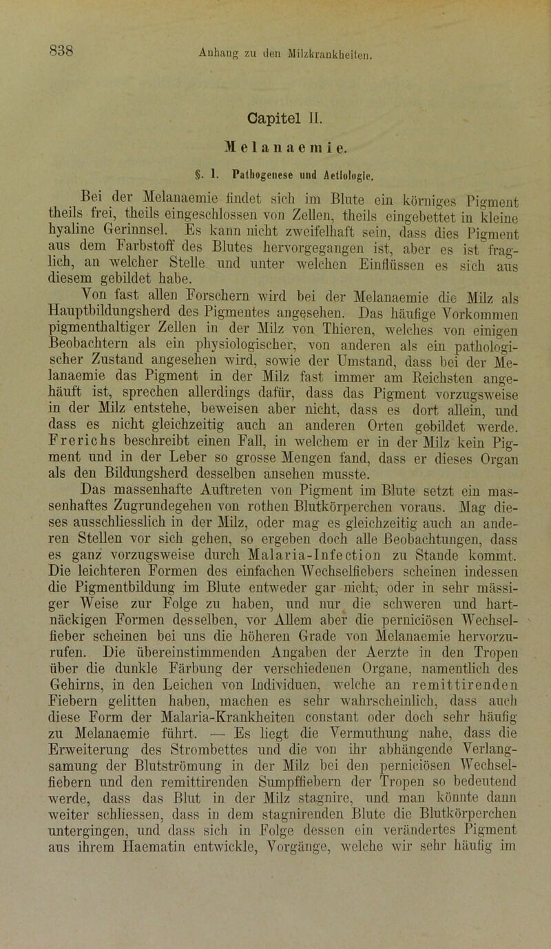 Capitel 11. M e 1 a n a e m i e. §. 1. Pathogenese und Aetiologie. Bei (1er Melanaemie findet sich im Blute ein körniges Pigment theils frei, theils eingeschlossen von Zellen, theils eingebettet in ?deine hyaline Gerinnsel. Es kann nicht zweifelhaft sein, dass dies Pigment tius dem Farbstoff des Blutes hervorgegangen ist, aber es ist frag- lich, an welcher Stelle und unter welchen Einflüssen es sich aus diesem gebildet habe. Von fast allen Forschern wird bei der Melanaemie die Milz als Hauptbildungsherd des Pigmentes angesehen. Das häufige Vorkommen pigmenthaltiger Zellen in der Milz von Thieren, welches von einigen Beobachtern als ein physiologischer, von anderen als ein pathologi- scher Zustand angesehen wird, sowie der Umstand, dass bei der Me- lanaemie das Pigment in der Milz fast immer am Reichsten ange- häuft ist, sprechen allerdings dafür, dass das Pigment vorzugsweise in der Milz entstehe, beweisen aber nicht, dass es dort allein, und dass es nicht gleichzeitig auch an anderen Orten gebildet werde. Frerichs beschreibt einen Fall, in welchem er in der Milz kein Pig- ment und in der Leber so grosse Mengen fand, dass er dieses Organ als den Bildungsherd desselben ansehen musste. Das massenhafte Auftreten von Pigment im Blute setzt eiu mas- senhaftes Zugrundegehen von rothen Blutkörperchen voraus. Mag die- ses ausschliesslich in der Milz, oder mag es gleichzeitig auch an ande- ren Stellen vor sich gehen, so ergeben doch alle Beobachtungen, dass es ganz vorzugsweise durch Malaria-Infection zu Stande kommt. Die leichteren Formen des einfachen Wechselfiebers scheinen indessen die Pigmentbildung im Blute entweder gar nicht, oder in sehr massi- ger Weise zur Folge zu haben, und nur die schweren und hart- näckigen Formen desselben, vor Allem aber die pernieiösen Wechsel- fieber scheinen bei uns die höheren Grade von Melanaemie hervorzu- rufen. Die übereinstimmenden Angaben der Aerzte in den Tropen über die dunkle Färbung der verschiedenen Organe, namentlich des Gehirns, in den Leichen von Individuen, welche an remittirenden Fiebern gelitten haben, machen es sehr wahrscheinlich, dass auch diese Form der Malaria-Krankheiten constant oder doch sehr häufig zu Melanaemie führt. — Es liegt die Vermuthung nahe, dass die Erweiterung des Strombettes und die von ihr abhängende Verlang- samung der Blutströmung in der Milz bei den pernieiösen Wechsel- fiebern und den remittirenden Sumpffiebern der Tropen so bedeutend werde, dass das Blut in der Milz stagnire, und man könnte dann weiter schliessen, dass in dem stagnirenden Blute die Blutkörperchen untergingen, und dass sich in Folge dessen ein verändertes Pigment aus ihrem Iiaematin entwickle, Vorgänge, welche wir sehr häufig im