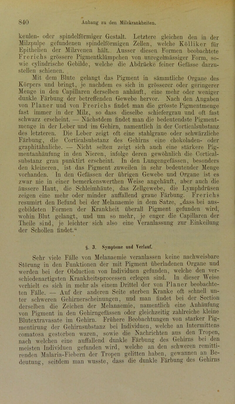keiüen- oder spindelförmiger Gestalt, Letztere gleichen den in der Milzpulpe gefundenen spindelförmigen Zellen, welche Kölliker für Epithelien der Milzvenen hält. Ausser diesen Formen beobachtete Frerichs grössere Pigmentklümpchen von unregelmässiger Form, so- wie cylindrische Gebilde, welche die Abdrücke feiner Gefässe darzu- stellen schienen. Mit dem Blute gelangt das Pigment in sämmtliche Organe des Körpers und bringt, je nachdem es sich in grösserer oder geringerer Menge in den Capillaren derselben anhäuft, eine mehr oder weniger dunkle Färbung der betreffenden Gewebe hervor. Nach den Angaben von Planer und von Frerichs findet man die grösste Pigmentmenge fast immer in der Milz, so dass dieselbe schiefergrau und oft fast schwarz erscheint, — Nächstdem findet man die bedeutendste Pigment- menge in der Leber und im Gehirn, namentlich in der Corticalsubstanz des letzteren. Die Leber zeigt oft eine stahlgraue oder schwärzliche Färbung, die Corticalsubstanz des Gehirns eine chokoladen- oder graphitähnliche. — Nicht selten zeigt sich auch eine stärkere Pig- mentanhäufung in den Nieren, infolge deren gewöhnlich die Cortical- substanz grau punktirt erscheint, ln den Lungengefässen, besonders den kleineren, ist das Pigment zuweilen in sehr bedeutender Menge vorhanden. In den Gefässen der übrigen Gewebe und Organe ist es zwar nie in einer bemerkenswerthen Weise angehäuft, aber auch die äussere Haut, die Schleimhäute, das Zellgewebe, die Lymphdrüsen zeigen eine mehr oder minder auffallend graue Färbung. Frerichs resumirt den Befund bei der Melanaemie in dem Satze, „dass bei aus- gebildeten Formen der Krankheit überall Pigment gefunden wird, wohin Blut gelangt, und um so mehr, je enger die Capillaren der Theile sind, je leichter sich also eine Veranlassung zur Einkeilung der Schollen findet.“ §. 3. Symptome und Verlauf. Sehr viele Fälle von Melanaemie veranlassen keine nachweisbare Störung in den Funktionen der mit Pigment überladenen Organe und werden bei der Obduction von Individuen gefunden, welche den ver- schiedenartigsten Krankheitsprocessen erlegen sind. In dieser Weise verhielt es sich in mehr als einem Drittel der von Planer beobachte- ten Fälle. — Auf der anderen Seite sterben Kranke oft schnell un- ter schweren Gehirnerscheinungen, und man findet bei der Section derselben die Zeichen der Melanaemie, namentlich eine Anhäufung von Pigment in den Gehirngefässen oder gleichzeitig zahlreiche kleine Blutextravasate im Gehirn. Frühere Beobachtungen von starker Pig- mentirung der Gehirnsubstanz bei Individuen, welche an Intermittens comatosa gestorben waren, sowie die Nachrichten aus den Tropen, nach welchen eine auffallend dunkle Färbung des Gehirns bei den meisten Individuen gefunden wird, welche an den schweren remitti- renden Malaria-Fiebern der Tropen gelitten haben, gewannen an Be- deutung, seitdem man wusste, dass die dunkle Färbung des Gehirns