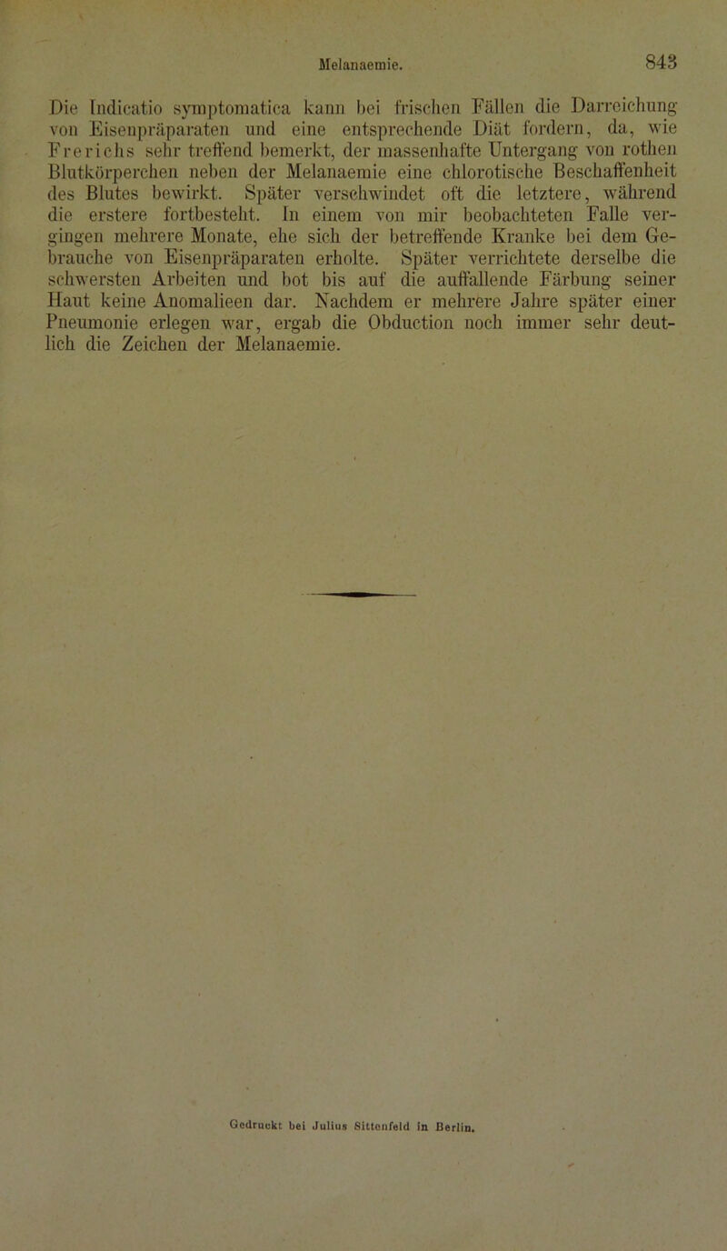 Die Indicatio symptomatica kann bei frischen Fällen die Darreichung von Eisenpräparaten und eine entsprechende Diät fordern, da, wie Frerichs sehr treffend bemerkt, der massenhafte Untergang von rothen Blutkörperchen neben der Melanaemie eine chlorotische Beschaffenheit des Blutes bewirkt. Später verschwindet oft die letztere, während die erstere fortbestellt, ln einem von mir beobachteten Falle ver- gingen mehrere Monate, ehe sich der betreffende Kranke bei dem Ge- brauche von Eisenpräparaten erholte. Später verrichtete derselbe die schwersten Arbeiten und bot bis auf die auffallende Färbung seiner Haut keine Anomalieen dar. Nachdem er mehrere Jahre später einer Pneumonie erlegen war, ergab die Obduction noch immer sehr deut- lich die Zeichen der Melanaemie. Gedruckt bei Julius Sittenfeld in Berlin.