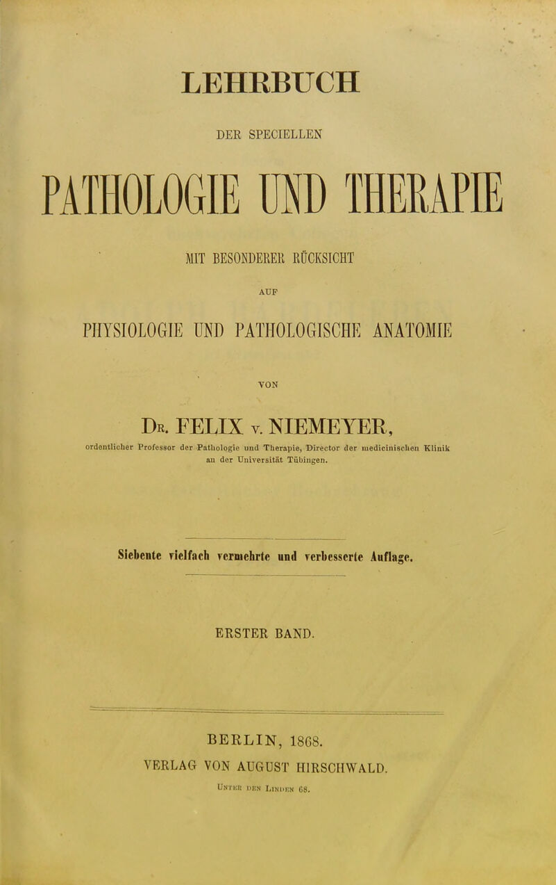 LEHRBUCH DER SPECIELLEN PATHOLOGIE USD THERAPIE MIT BESONDERER RÜCKSICHT AUF PHYSIOLOGIE UND PATHOLOGISCHE ANATOMIE VON Dr. FELIX v. NIEMEYER, ordentlicher Professor der Pathologie und Therapie, Director der luedicinischen Kliuilt au der Universität Tübingen. Siebente rielfach ycrmehrte und rerbesscrte Auflage. ERSTER BAND. BERLIN, 18G8. VERLAG VON AUGUST HIRSCHWALD.