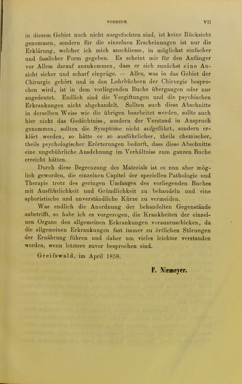 in diesem Gebiet noch nicht au^getbchten sind, ist keine Rücksicht genommen, sondern für die einzelnen Erscheinungen ist nur die Erklärung, welcher ich mich anschliesse, in möglichst einfacher und fasslicher Form gegeben. Es scheint mir für den Anfänger vor Allem darauf anzukommen, dass er sich zunächst eine An- sicht sicher und scharf einpräge. — Alles, was in das Gebiet der Chirurgie gehört und in den Lehrbüchern der Chirurgie bespro- chen wird, ist in dem vorliegenden Buche übergangen oder nur angedeutet. Endlich sind die Vergiftungen und die psychischen Erkrankungen nicht abgehandelt. Sollten auch diese Abschnitte in derselben Weise wie die übrigen bearbeitet werden, sollte auch hier nicht das Gedächtniss, sondern der Verstand in Anspruch genommen, sollten die Symptome nicht aufgeführt, sondern er- klärt werden, so hätte es so ausführlicher, theils chemischer, theils psychologischer Erörterungen bedurft, dass diese Abschnitte eine ungebührliche Ausdehnung im Verhältniss zum ganzen Buche erreicht hätten. Durch diese Begrenzung des Materials ist es nun aber mög- lich geworden, die einzelnen Capitel der epeciellen Pathologie und Therapie trotz des geringen Umfanges des vorliegenden Buches mit Ausführlichkeit und Gründlichkeit zu behandeln und eine aphoristische und unverständliche Kürze zu vermeiden. Was endlich die Anordnung der behandelten Gegenstände anbetrifft, so habe ich es vorgezogen, die Krankheiten der einzel- nen Organe den allgemeinen Erkrankungen vorauszuschicken, da die allgemeinen Erkrankungen fast immer zu örtlichen Störungen der Ernährung führen und daher um vieles leichter verstanden werden, wenn letztere zuvor besprochen sind. Greifswald, im April 1858. F. Niemcycr.