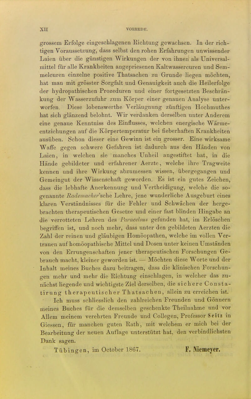 grossem Erfolge eingeschlagenen Kichtung gewachsen. In der rich- tigen Voraussetzung, dass selbst den rohen Erfahrungen unwissender Laien über die günstigen Wirkungen der von ihnen als Universal- mittel für alle Krankheiten angepriesenen Kaltwassercuren und Sem- melcuren einzelne positive Thatsachen zu Grunde liegen möchten, hat man mit grösster Sorgfalt und Genauigkeit auch die Heilerfolge der hydropathischen Prozeduren und einer fortgesetzten Beschrän- kung der Wasserzufuhr zum Körper einer genauen Analyse unter- worfen. Diese lobenswerthe Verläugnung zünftigen Hochmuthes hat sich glänzend belohnt. Wir verdanken derselben unter Anderem eine genaue Kenntniss des Einflusses, welchen energische Wärme- entziehungen auf die Körpertemperatur bei fieberhaften Krankheiten ausüben. Schon dieser eine Gewinn ist ein grosser. Eine wirksame Waffe seijen schwere Gefahren ist dadurch aus den Händen von Laien, in welchen sie manches Unheil angestiftet hat, in die Hände gebildeter und erfahrener Aerzte, welche ihre Tragweite kennen und ihre Wirkung abzumessen wissen, übergegangen und Gemeingut der Wissenschaft geworden. Es ist ein gutes Zeichen, dass die lebhafte Anerkennung und Vertheidigung, welche die so- genannte Rade mache rasche Lehre, jene wunderliche Ausgeburt eines klaren Verständnisses für die Fehler und Schwächen der herge- brachten therapeutischen Gesetze und einer fast blinden Hingabe an die verrotteten Lehren des Faracelsus gefunden hat, im Erlöschen begriffen ist, und noch mehr, dass unter den gebildeten Aerzten die Zahl der reinen und gläubigen Homöopathen, welche im vollen Ver- trauen auf homöopathische Mittel und Dosen unter keinen Umständen von den Errungenschaften jener therapeutischen Forschungen Ge- brauch macht, kleiner geworden ist. — Möchten diese Worte und der Inhalt meines Buches dazu beitragen, dass die klinischen Forschun- gen mehr und mehr die Richtung einschlagen, in welcher das zu- nächst liegende und wichtigste Ziel derselben, die sichere Consta- tirung therapeutischer Thatsachen, allein zu erreichen ist. Ich muss schliesslich den zahlreichen Freunden und Gönnern meines Buches für die demselben geschenkte Theilnahme und vor Allem meinem verehrten Freunde und Collegen, Professor Seit« in Giessen, für manchen guten Rath, mit welchem er mich bei der Bearbeitung der neuen Auflage unterstützt hat, den verbindlichsten Dank sagen. Tübingen, im October 1867. F. Niciiicycr.