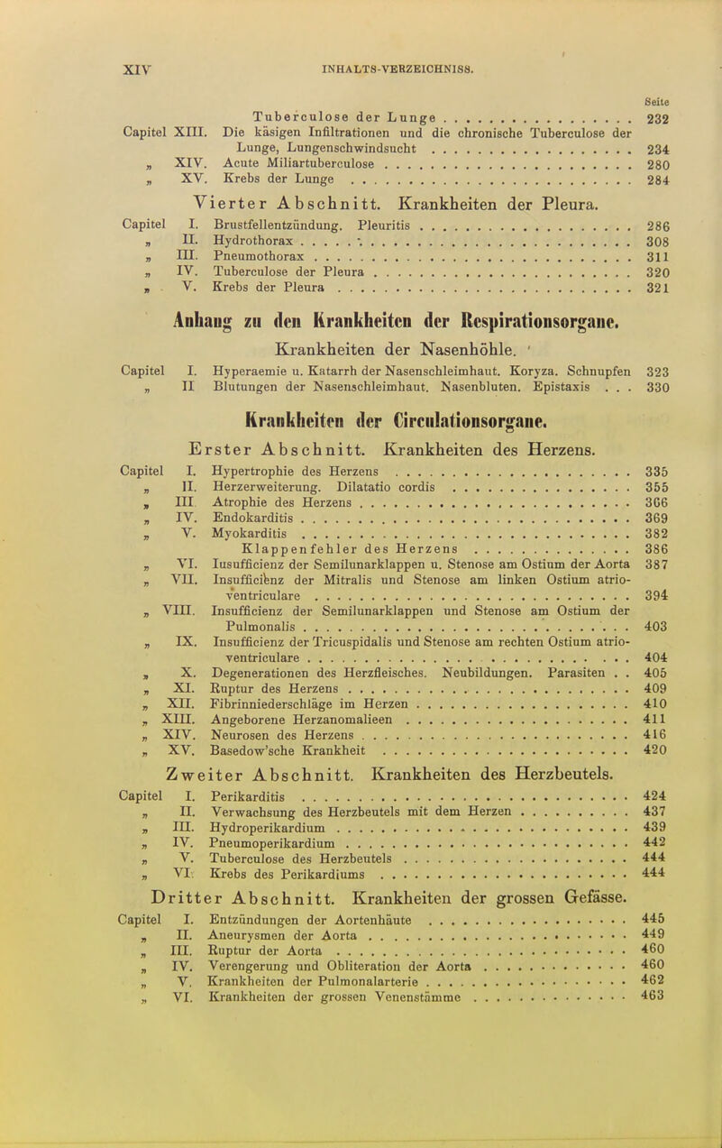 Seite Tubefculose der Lunge 232 Capitel XIII. Die käsigen Infiltrationen und die chronische Tuberculose der Lunge, Lungenschwindsucht 234 „ XIV. Acute Miliartuberculose 280 „ XV. Krebs der Lunge 284 Vierter Abschnitt. Krankheiten der Pleura. Capitel I. Brustfellentzündung. Pleuritis 286 „ II. Hydrothorax •. 308 „ III. Pneumothorax 31 „ IV. Tuberculose der Pleura 320 „ V. Krebs der Pleura 32 Anhaug zu den Krankheiten der Respirationsorgane. Krankheiten der Nasenhöhle. ' Capitel I. Hyperaemie u. Katarrh der Nasenschleimhaut. Koryza. Schnupfen 323 „ II Blutungen der Nasenschleimhaut. Nasenbluten. Epistaxis . . . 330 Krankheiten der Circulationsorgane. Erster Abschnitt, Krankheiten des Herzens. Capitel I. Hypertrophie des Herzens 335 „ II. Herzerweiterung. Dilatatio cordis 355 , III Atrophie des Herzens 3G6 „ IV. Endokarditis 369 „ V. Myokarditis 382 Klappenfehler des Herzens 386 „ VI. lusufficienz der Semilunarklappen u. Stenose am Ostinm der Aorta 387 „ VII. Insufficifenz der Mitralis und Stenose am linken Ostium atrio- ventriculare 394 „ Vm. Insufflcienz der Semilunarklappen und Stenose am Ostium der Pulmonalis 403 „ IX. Insufflcienz der Tricuspidalis und Stenose am rechten Ostium atrio- ventriculare 404 j, X. Degenerationen des Herzfleisches. Neubildungen. Parasiten . . 405 „ XI. Euptur des Herzens 409 „ XII. Fibrinniederschläge im Herzen 410 „ XIII. Angeborene Herzanomalieen 411 „ XIV. Neurosen des Herzens 416 „ XV. Basedow'sche Krankheit 420 Zweiter Abschnitt. Krankheiten des Herzbeutels. Capitel I. Perikarditis 424 „ II. Verwachsung des Herzbeutels mit dem Herzen 437 „ in. Hydroperikardium . 439 „ IV. Pneumoperikardium . 442 „ V. Tuberculose des Herzbeutels 444 „ VI, Krebs des Perikardiums 444 Dritter Abschnitt. Krankheiten der grossen Gefässe. Capitel I. Entzündungen der Aortenhäute 445 „ II. Aneurysmen der Aorta 449 „ III. Kuptur der Aorta 460 „ IV, Verengerung und Obliteration der Aorta 460 „ V. Krankheiten der Pulraonalarterie 462 „ VI. Krankheiten der grossen Venenstämrae 463