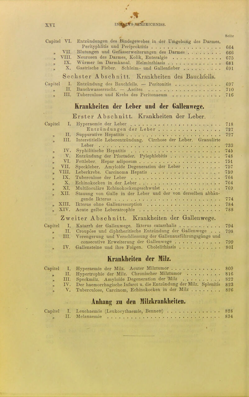 Seite Capitel VI. Entzünduugen des Bindegewebes in der Umgebung des Darmes. Perityphlitis und Periproktitis 664 „ VII. Blutungen und Gefässerweiterungen des Darmes 666 „ VIII. Neurosen des Darmes, Kolik, Enteralgie 675 „ IX. Würmer im Darmkanal. Helminthiasis 681 „ X. Gastrische Fieber. Schleim- und Gallenfieber 691 Sechster Abschnitt. Krankheiten des Bauchfells. Capitel I. Entzündung des Bauchfells. — Peritonitis 697 „ II. Bauchwassersucht. — Ascites 710 a III. Tuberculose und Krebs des Peritonaeum 716 Krankheiten der Leber und der Gallenwege. Erster Abschnitt. Krankheiten der Leber. Capitel I. Hyperaemie der Leber 718 Entzündungen der Leber . 727 „ n. Suppurative Hepatitis 727 „ III. Interstitielle Leberentzündung. Cirrhose der Leber. Granulirte Leber 733 „ IV. Syphilitische Hepatitis 745 „ V. Entzündung der Pfortader. Pylephlebitis 748 „ VI. Fettleber. Hepar adiposum 751 „ VII. Speckleber. Amyloide Degeneration der Leber 757 „ VIII. Leberkrebs. Carcinoma Hepatis 759 , IX. Tuberculose der Leber 764 „ X. Echinokocken in der Leber 764 „ XI. Multiloculäre Echinokockengeschwulst 769 „ Xn. Stauung von Galle in der Leber und der von derselben abhän- gende Ikterus 774 „ XIII. Ikterus ohne Gallenresorption 784 „ XIV. Acute gelbe Leberatrophie 788 Zweiter Abschnitt. Krankheiten der Gallenwege. Capitel I. Katarrh der Gallenwege. Ikterus catarrhalis 794 „ II. Croupöse und diphtheritische Entzündung der Gallenwege . . . 798 „ III. Verengerung und Verschliessung der Gallenausführungsgänge und consecutive Erweiterung der Gallenwege 799 „ IV. Gallensteine und ihre Folgen. Cholelithiasis 801 Krankheiten der 9Iilz. Capitel I. Hyperaemie der Milz. Acuter Milztumor 809 „ II. Hypertrophie der Milz. Chronischer Milztumor 816 „ III. Speckmilz. Amyloide Degeneration der Milz 822 „ IV. Der haemorrhagische Infarct u. die Entzündung der Milz. Splenitis 823 „ V, Tuberculose, Carcinom, Echinokocken in der Milz 826 Anhang zu den ^lilzkranklieiten. Capitel I. Leuchaemie (Leukocythaemiej Bennett) 828 „ II. Melanaemie 834