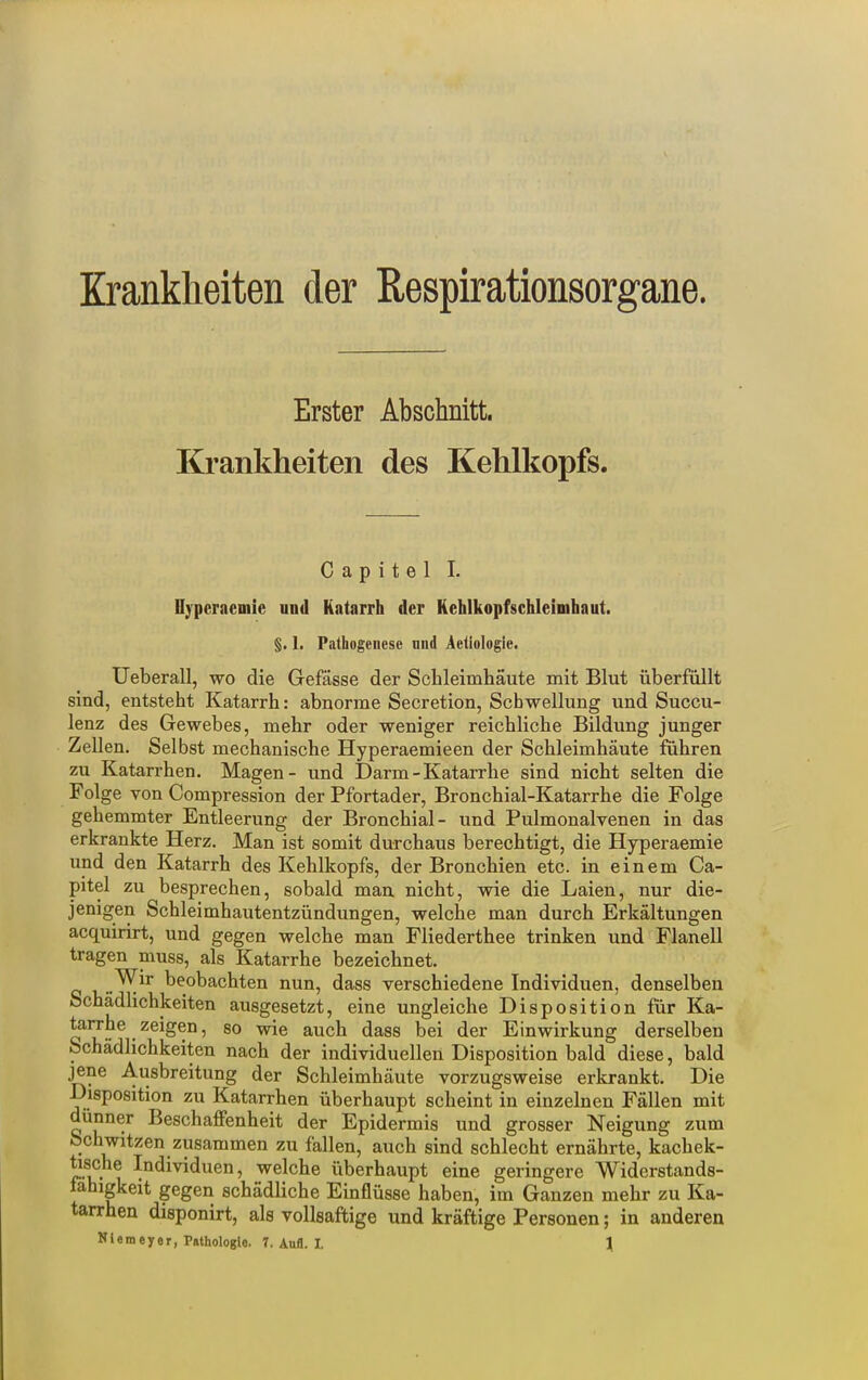 Erster Abschnitt. Krankheiten des Kehlkopfs. C a p i t e 1 I. Oyperaemie und Katarrh der Kehlkopfschleimhaut. §. 1. Pathogenese niid Äetiologie. Ueberau, wo die Gefässe der Schleimhäute mit Blut überfüllt sind, entsteht Katarrh: abnorme Secretion, Schwellung und Succu- lenz des Gewebes, mehr oder weniger reichliche Bildung junger Zellen. Selbst mechanische Hyperaemieen der Schleimhäute fuhren zu Katarrhen. Magen- und Darm - Katarrhe sind nicht selten die Folge von Compression der Pfortader, Bronchial-Katarrhe die Folge gehemmter Entleerung der Bronchial- und Pulmonalvenen in das erkrankte Herz. Man ist somit durchaus berechtigt, die Hyperaemie und den Katarrh des Kehlkopfs, der Bronchien etc. in einem Ca- pitel zu besprechen, sobald man nicht, wie die Laien, nur die- jenigen Schleimhautentzündungen, welche man durch Erkältungen acquirirt, und gegen welche man Fliederthee trinken und Flanell tragen muss, als Katarrhe bezeichnet. „^^r beobachten nun, dass verschiedene Individuen, denselben Schädlichkeiten ausgesetzt, eine ungleiche Disposition für Ka- tarrhe zeigen, so wie auch dass bei der Einwirkung derselben Schädlichkeiten nach der individuellen Disposition bald diese, bald jene Ausbreitung der Schleimhäute vorzugsweise erkrankt. Die Disposition zu Katarrhen überhaupt scheint in einzelnen Fällen mit dünner BeschaflFenheit der Epidermis und grosser Neigung zum Schwitzen zusammen zu fallen, auch sind schlecht ernährte, kachek- tische Individuen, welche überhaupt eine geringere Widerstands- fähigkeit gegen schädliche Einflüsse haben, im Ganzen mehr zu Ka- tarrhen disponirt, als vollsaftige und kräftige Personen; in anderen