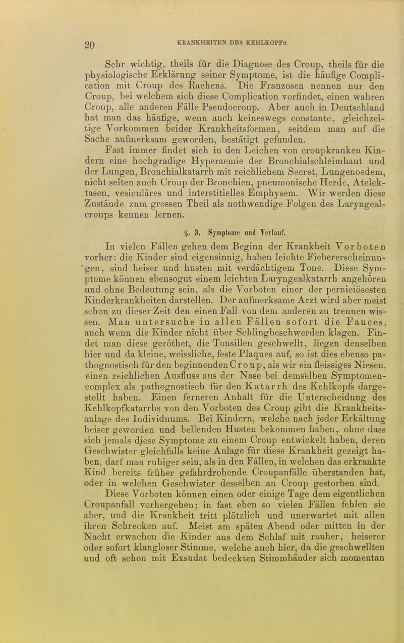 Sehr wichtig, theils für die Diagnose des Croup, theils für die physiologische Erklärung seiner Symptome, ist die häufige Compli- cation mit Croup des Rachens. Die Franzosen nennen nur den Croup, bei welchem sich diese Complication vorfindet, einen wahren Croup, alle anderen Fälle Pseudocroup. Aber auch in Deutschland hat man das häufige, wenn auch keineswegs constante, gleichzei- tige Vorkommen beider Krankheitsformen, seitdem man auf die Sache aufmerksam geworden, bestätigt gefunden. Fast immer findet sich in den Leichen von croupkranken Kin- dern eine hochgradige Hyperaemie der Bronchialschleimhaut und der Lungen, Bronchialkatarrh mit reichlichem Secret, Lungenoedem, nicht selten auch Croup der Bronchien, pneumonische Herde, Atelek- tasen, vesiculäres und interstitielles Emphysem. Wir werden diese Zustände zum grossen Theil als nothwendige Folgen des Laryngeal- croups kennen lernen. §. 3. Sjinptoiiie und Terlauf. In vielen Fällen gehen dem Beginn der Krankheit Vorboten vorher: die Kinder sind eigensinnig, haben leichte Fiebererscheinun- ■gen, sind heiser und husten mit verdächtigem Tone. Diese Sym- ptome können ebensogut einem leichten Laryngealkatarrh angehören und ohne Bedeutung sein, als die Vorboten einer der perniciösesten Kinderkrankheiten darstellen. Der aufmerksame Arzt wird aber meist schon zu dieser Zeit den einen Fall von dem anderen zu trennen wis- sen. Man untersuche in allen Fällen sofort die Fauces, auch wenn die Kinder nicht über Schlingbeschwerden klagen. Fin- det man diese geröthet, die Tonsillen geschwellt, liegen denselben hier und da kleine, weissliche, feste Plaques auf, so ist dies ebenso pa- thognostisch für den beginnenden Croup, als wir ein fleissiges Niesen, einen reichlichen Ausfluss aus der Nase bei demselben Symptomen- complex als pathognostisch für den Katarrh des Kehlkopfs darge- stellt haben. Einen ferneren Anhalt für die Unterscheidung des Kehlkopfkatarrhs von den Vorboten des Croup gibt die Krankheits- aulage des Individuums. Bei Kindern, welche nach jeder Erkältung heiser geworden und bellenden Husten bekommen haben, ohne dass sich jemals djiese Symptome zu einem Croup entwickelt haben, deren Geschwister gleichfalls keine Anlage für diese Krankheit gezeigt ha- ben, darf man ruhiger sein, als in den Fällen, in welchen das erkrankte Kind bereits früher gefahrdrohende Croupanfälle überstanden hat, oder in welchen Geschwister desselben an Croup gestorben sind. Diese Vorboten können einen oder einige Tage dem eigentlichen Croupanfall vorhergehen; in fast eben so vielen Fällen fehlen sie aber, und die Krankheit tritt plötzlich und unerwartet mit allen ihren Schrecken auf Meist am späten Abend oder mitten in der Nacht erwachen die Kinder aus dem Schlaf mit rauher, heiserer oder sofort klangloser Stimme, welche auch hier, da die geschwellten und oft schon mit Exsudat bedeckten Stimmbänder sich momentan