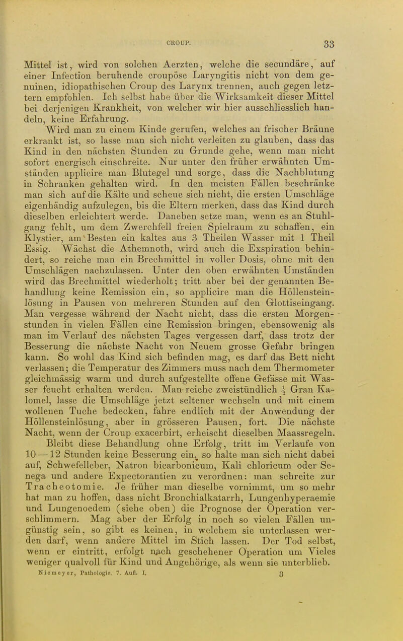 Mittel ist, wird von solchen Aerzten, welche die secundäre, auf einer Infection beruhende croupöse Laryngitis nicht von dem ge- nuinen, idiopathischen Croup des Larynx trennen, auch gegen letz- tei-n empfohlen. Ich selbst habe über die Wirksamkeit dieser Mittel bei derjenigen Krankheit, von welcher wir hier ausschliesslich han- deln, keine Erfahrung. Wird man zu einem Kinde gerufen, welches an frischer Bräune erkrankt ist, so lasse man sich nicht verleiten zu glauben, dass das Kind in den nächsten Stunden zu Grunde gehe, wenn man nicht sofort energisch einschreite. Nur unter den früher erwähnten Um- ständen applicire man Blutegel und sorge, dass die Nachblutung in Schranken gehalten wird. In den meisten Fällen beschränke man sich auf die Kälte und scheue sich nicht, die ersten Umschläge eigenhändig aufzulegen, bis die Eltern merken, dass das Kind durch dieselben erleichtert werde. Daneben setze man, wenn es an Stuhl- gang fehlt, um dem Zwerchfell freien Spielraum zu schaflPen, ein Klystier, am' Besten ein kaltes aus 3 Theilen Wasser mit 1 Theil Essig. Wächst die Athemnoth, wird auch die Exspiration behin- dert, so reiche man ein Brechmittel in voller Dosis, ohne mit den Umschlägen nachzulassen. Unter den oben erwähnten Umständen wird das Brechmittel wiederholt; tritt aber bei der genannten Be- handlung keine Remission ein, so applicire man die Höllenstein- lösung in Pausen von mehreren Stunden auf den Glottiseingang. Man vergesse während der Nacht nicht, dass die ersten Morgen- stunden in vielen Fällen eine Remission bringen, ebensowenig als man im Verlauf des nächsten Tages vergessen darf, dass trotz der Besserung die nächste Nacht von Neuem grosse Gefahr bringen kann. So wohl das Kind sich befinden mag, es darf das Bett nicht verlassen; die Temperatur des Zimmers muss nach dem Thermometer gleichmässig warm und durch aufgestellte oflFene Gefässe mit Was- ser feucht erhalten werden. Man-reiche zweistündlich \ Gran Ka- lomel, lasse die Umschläge jetzt seltener wechseln und mit einem wollenen Tuche bedecken, fahre endlich mit der Anwendung der Höllensteinlösung, aber in grösseren Pausen, fort. Die nächste Nacht, wenn der Croup exacerbirt, erheischt dieselben Maassregeln. Bleibt diese Behandlung ohne Erfolg, tritt im Verlaufe von 10 —12 Stunden keine Besserung ein^ so halte man sich nicht dabei auf, Schwefelleber, Natron bicarbonicum, Kali chloricum oder Se- nega und andere Expectorantien zu verordnen: man schreite zur Tracheotomie. Je früher man dieselbe vornimmt, um so mehr hat man zu hoffen, dass nicht Bronchialkatarrh, Lungenhyperaemie und Lungenoedem (siehe oben) die Prognose der Operation ver- schlimmern. Mag aber der Erfolg in noch so vielen Fällen un- günstig sein, so gibt es keinen, in welchem sie unterlassen wer- den darf, wenn andere Mittel im Stich lassen. Der Tod selbst, wenn er eintritt, erfolgt njich geschehener Operation um Vieles weniger qualvoll für Kind und Augehörige, als wenn sie unterblieb. Nicmoyer, Pathologie. 7. Aufl. I. g