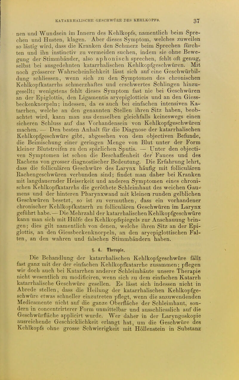 nen und Wundsein im Innern des Kehlkopfs, namentlich beim Spre- chen und Hasten, klagen. Aber dieses Symptom, welches zuweilen so lästig wird, dass die Kranken den Schmerz beim Sprechen fürch- ten und ihn instinctiv zu vermeiden suchen, indem sie ohne Bewe- gung der Stimmbänder, also aphonisch sprechen, fehlt oft genug, selbst bei ausgedehnten katarrhalischen Kehlkopfgeschwüren. Mit noch grösserer Wahrscheinlichkeit lässt sich auf eine Geschwürbil- dung schliessen, wenn sich zu den Symptomen des chronischen Kehlkopfkatarrhs schmerzhaftes und erschwertes Schlingen hinzu- gesellt; wenigstens fehlt dieses Symptom fast nie bei Geschwüren an der Epiglottis, den Ligamentis aryepiglotticis und an den Giess- beckenknorpeln; indessen, da es auch bei einfachen intensiven Ka- tarrhen, welche an den genannten Stellen ihren Sitz haben, beob- achtet wird, kann man aus demselben gleichfalls keineswegs einen sicheren Schluss auf das Vorhandensein von Kehlkopfgeschwüren machen. — Den besten Anhalt für die Diagnose der katarrhalischen Kehlkopfgeschwüre gibt, abgesehen von dem objectiven Befunde, die Beimischung einer geringen Menge von Blut unter der Form kleiner Blutstreifen zu den spärlichen Sputis. — Unter den objecti- ven Symptomen ist schon die Beschaffenheit der' Fauces und des Rachens von grosser diagnostischer Bedeutung. Die Erfahrung lehrt, dass die folliculären Geschwüre des Larynx häufig mit folliculären Rachengeschwüren verbunden sind; findet man daher bei Kranken mit langdauernder Heiserkeit und anderen Symptomen eines chroni- schen Kehlkopfkatarrhs die geröthete Schleimhaut des weichen Gau-^ mens und der hinteren Pharynxwand mit kleinen runden gelblichen Geschwüren besetzt, so ist zu vermuthen, dass ein vorhandener chronischer Kehlkopfkatarrh zu folliculären Geschwüren im Larynx geführt habe. — Die Mehrzahl der katarrhalischen Kehlkopfgeschwüre kann man sich mit Hülfe des Kehlkopfspiegels zur Anschauung brin- gen ; dies gilt namentlich von denen, welche ihren Sitz an der Epi- glottis, an den Giessbeckenknorpeln, an den aryepiglottischen Fal- ten, an den wahren und falschen Stimmbändern haben. §. 4. Therapie. Die Behandlung der katarrhalischen Kehlkopfgeschwüre fällt fast ganz mit der der einfachen Kehlkopfkatarrhe zusammen; pflegen wir doch auch bei Katarrhen anderer Schleimhäute unsere Therapie nicht wesentlich zu raodificiren, wenn sich zu dem einfachen Katarrh katarrhalische Geschwüre gesellen. Es lässt sich indessen nicht in Abrede stellen, dass die Heilung der katarrhalischen Kehlkopfge- schwüre etwas schneller einzutreten pflegt, wenn die anzuwendenden Medicamentc nicht auf die ganze Oberfläche der Schleimhaut, son- dern in concentrirterer Form unmittelbar und ausschliesslich auf die Geschwürfläche applicirt wurde. Wer daher in der Laryngoskopie ausreichende Geschicklichkeit erlangt hat, um die Geschwüre des Kehlkopfs ohne grosse Schwierigkeit mit Höllenstein in Substanz