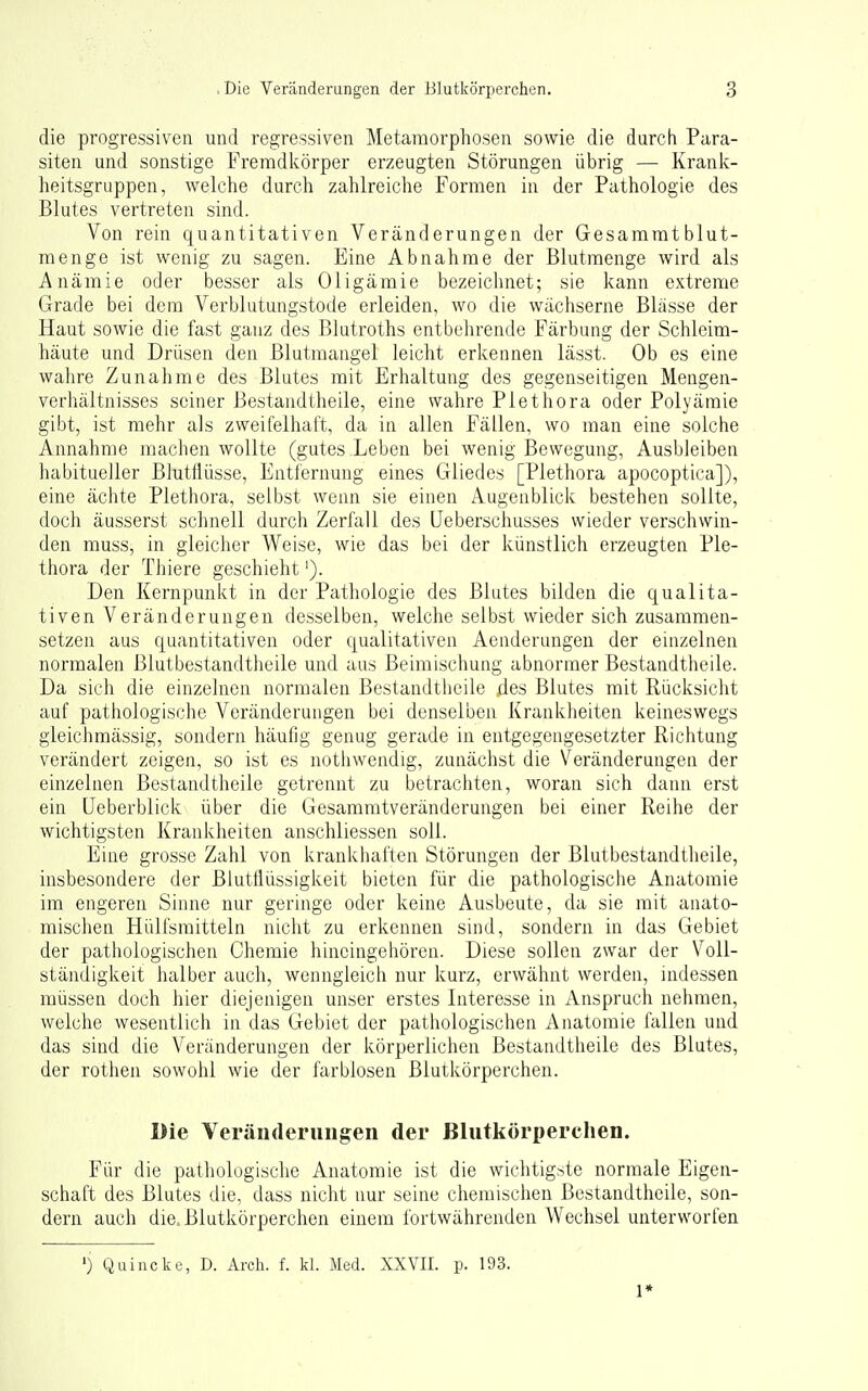 die progressiven und regressiven Metamorphosen sowie die durch Para- siten und sonstige Fremdltörper erzeugten Störungen übrig — Krank- heitsgruppen, welche durch zahlreiche Formen in der Pathologie des Blutes vertreten sind. Von rein quantitativen Veränderungen der Gesamratblut- menge ist wenig zu sagen. Eine Abnahme der Blutmenge wird als Anämie oder besser als Oligämie bezeichnet; sie kann extreme Grade bei dem Verblutungstode erleiden, wo die wächserne Blässe der Haut sowie die fast ganz des Blutroths entbehrende Färbung der Schleim- häute und Drüsen den Blutmangel leicht erkennen lässt. Ob es eine wahre Zunahme des Blutes mit Erhaltung des gegenseitigen Mengen- verhältnisses seiner Bestandtheile, eine wahre Plethora oder Polyämie gibt, ist mehr als zweifelhaft, da in allen Fällen, wo man eine solche Annahme raachen wollte (gutes Leben bei wenig Bewegung, Ausbleiben habitueller Blutliüsse, Entfernung eines Gliedes [Plethora apocoptica]), eine ächte Plethora, selbst wenn sie einen Augenblick bestehen sollte, doch äusserst schnell durch Zerfall des üeberschusses wieder verschwin- den muss, in gleicher Weise, wie das bei der künstlich erzeugten Ple- thora der Thiere geschieht'). Den Kernpunkt in der Pathologie des Blutes bilden die qualita- tiven Veränderungen desselben, welche selbst wieder sich zusammen- setzen aus quantitativen oder qualitativen Aenderungen der einzelnen normalen ßlutbestandtheile und ;ius Beimischung abnormer Bestandtlieile. Da sich die einzelnen normalen Bestandtlieile des Blutes mit Rücksicht auf pathologische Veränderungen bei denselben Krankheiten keineswegs gleichmässig, sondern häufig genug gerade in entgegengesetzter Richtung verändert zeigen, so ist es notiiwendig, zunächst die Veränderungen der einzelnen Bestandtheile getrennt zu betrachten, woran sich dann erst ein üeberblick über die Gesammtveränderungen bei einer Reihe der wichtigsten Krankheiten anschliessen soll. Eine grosse Zahl von krankhaften Störungen der Blutbestandtheile, insbesondere der Blutflüssigkeit bieten für die pathologische Anatomie im engeren Sinne nur geringe oder keine Ausbeute, da sie mit anato- mischen Hülfsmitteln nicht zu erkennen sind, sondern in das Gebiet der pathologischen Chemie hincingehören. Diese sollen zwar der Voll- ständigkeit halber auch, wenngleich nur kurz, erwähnt werden, indessen müssen doch hier diejenigen unser erstes Interesse in Anspruch nehmen, welche wesentlich in das Gebiet der pathologischen Anatomie fallen und das sind die Veränderungen der körperlichen Bestandtheile des Blutes, der rothen sowohl wie der farblosen Blutkörperchen. Die Veränderungen der Blutkörperchen. Für die pathologische Anatomie ist die wichtigste normale Eigen- schaft des Blutes die, dass nicht nur seine chemischen Bestandtheile, son- dern auch die, Blutkörperchen einem fortwährenden Wechsel unterworfen ') Quincke, D. Arcli. f. kl. Med. XXVII. p. 193. 1*