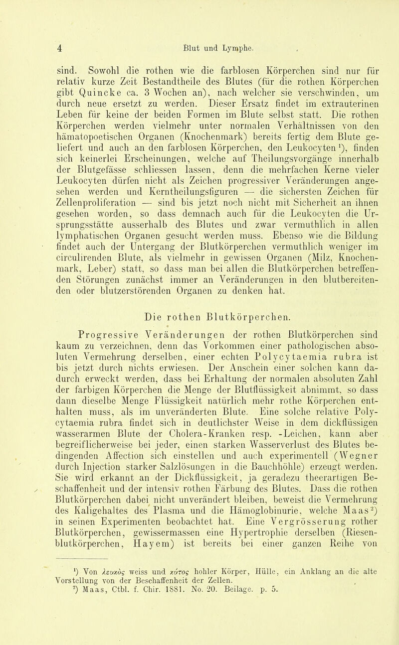 sind. Sowohl die rothen wie die farblosen Körperclien sind nur für relativ kurze Zeit Bestandtheile des Blutes (für die rothen Körperchen gibt Quincke ca. 3 Wochen an), nach welcher sie verschwinden, um durch neue ersetzt zu werden. Dieser Ersatz findet im extrauterinen Leben für keine der beiden Formen im Blute selbst statt. Die rothen Körperchen werden vielmehr unter normalen Verhältnissen von den hämatopoetischen Organen (Knochenmark) bereits fertig dem Blute ge- liefert und auch an den farblosen Körperchen, den Leukocyten ^), finden sich keinerlei Erscheinungen, welche auf Theilungsvorgänge innerhalb der Blutgefässe schliessen lassen, denn die mehrfachen Kerne vieler Leukocyten dürfen nicht als Zeichen progressiver Veränderungen ange- sehen werden und Kerntheilungsfiguren —• die sichersten Zeichen für Zellenproliferation — sind bis jetzt noch nicht mit Sicherheit an ihnen gesehen worden, so dass demnach auch für die Leukocyten die Ur- sprungsstätte ausserhalb des Blutes und zwar vermuthlich in allen lymphatischen Organen gesucht werden muss. Ebenso wie die Bildung findet auch der Untergang der Blutkörperchen vermuthlich weniger im circulirenden Blute, als vielmehr in gewissen Organen (Milz, Knochen- mark, Leber) statt, so dass man bei allen die Blutkörperchen betreffen- den Störungen zunächst immer an Veränderungen in den blutbereiten- den oder blutzerstörenden Organen zu denken hat. Die rothen Blutkörperchen. Progressive Veränderungen der rothen Blutkörperchen sind kaum zu verzeichnen, denn das Vorkommen einer pathologischen abso- luten Vermehrung derselben, einer echten Polycytaemia rubra ist bis jetzt durch nichts erwiesen. Der Anschein einer solchen kann da- durch erweckt werden, dass bei Erhaltung der normalen absoluten Zahl der farbigen Körperchen die Menge der Blutflüssigkeit abnimmt, so dass dann dieselbe Menge Flüssigkeit natürlich mehr rothe Körperchen ent- halten muss, als im unveränderten Blute. Eine solche relative Poly- cytaemia rubra findet sich in deutlichster Weise in dem diclcflüssigen wasserarmen Blute der Cholera-Kranken resp. -Leichen, kann aber begreiflicherweise bei jeder, einen starken Wasserverlust des Blutes be- dingenden Affection sich einstellen und auch experimentell (Wegner durch Injection starker Salzlösungen in die Bauchhöhle) erzeugt werden. Sie wird erkannt an der Dickflüssigkeit, ja geradezu theerartigen Be- schaffenheit und der intensiv rothen Färbung des Blutes. Dass die rothen Blutkörperchen dabei nicht unverändert bleiben, beweist die Vermehrung des Kaligehaltes des Plasma und die Hämoglobinurie, welche Maas-) in seinen Experimenten beobachtet hat. Eine Vergrösserung rother Blutkörperchen, gewissermassen eine Hypertrophie derselben (Riesen- blutkörperchen, Hayem) ist bereits bei einer ganzen Reihe von ') Von ).euxöq weiss und xurog hohler Körper, Hülle, ein Anklang an die alte Vorstellung von der Beschaifenheit der Zellen. ^) Maas, Ctbl. f. Chir. 1S81. No. 20. Beilage, p. 5.