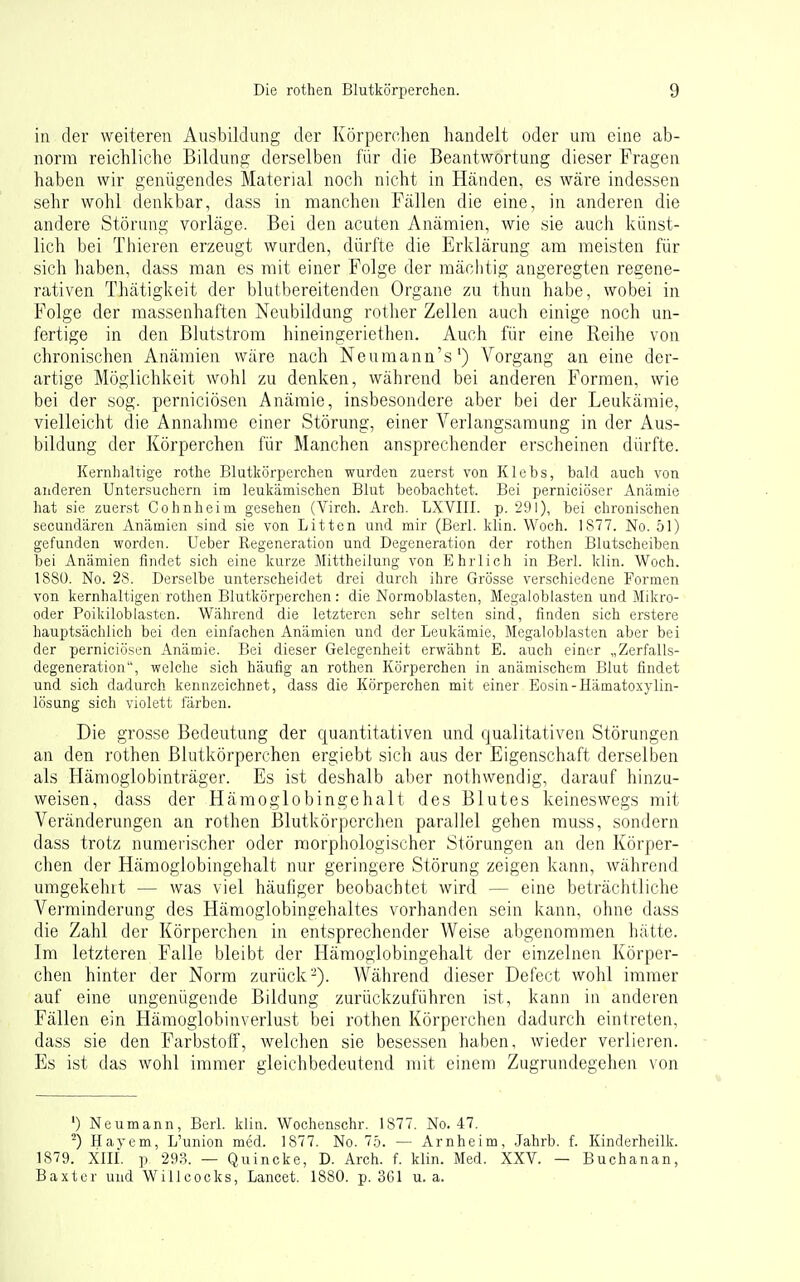 in der weiteren Ausbildung der Körperolien handelt oder um eine ab- norm reichliche Bildung derselben für die Beantwortung dieser Fragen haben wir genügendes Material noch nicht in Händen, es wäre indessen sehr wohl denkbar, dass in manchen Fällen die eine, in anderen die andere Störung vorläge. Bei den acuten Anämien, wie sie auch künst- lich bei Thieren erzeugt wurden, dürfte die Erklärung am meisten für sich haben, dass man es mit einer Folge der mächtig angeregten regene- rativen Thätigkeit der blutbereitenden Organe zu thun habe, wobei in Folge der massenhaften Neubildung rother Zellen auch einige noch un- fertige in den Blutstrom hineingeriethen. Auch für eine Reihe von chronischen Anämien wäre nach Neumann's') Vorgang an eine der- artige Möglichkeit wohl zu denken, während bei anderen Formen, wie bei der sog. perniciösen Anämie, insbesondere aber bei der Leukämie, vielleicht die Annahme einer Störung, einer Verlangsamung in der Aus- bildung der Körperchen für Manchen ansprechender erscheinen dürfte. Kernhaltige rothe Blutkörperchen wurden zuerst von Klebs, bald auch von anderen Untersuchern im leukämischen Blut beobachtet. Bei perniciöser x\nämie hat sie zuerst Cohnheim gesehen (Virch. Arch. LXVIII. p. 291), bei chronischen secundären Anämien sind sie von Litten und mir (Berl. klin. Woch. 1877. No. 51) gefunden worden. Ueber Regeneration und Degeneration der rothen Blutscheiben bei Anämien findet sich eine kurze Mittheilung von Ehrlich in Berl. klin. Woch. 1880. No. 28. Derselbe unterscheidet drei durch ihre Grösse verschiedene Formen von kernhaltigen rothen Blutkörperchen: die Normoblasten, Megaloblasten und Mikro- oder Poikiloblasten. Während die letzteren sehr selten sind, finden sich erstere hauptsächlich bei den einfachen Anämien und der Leukämie, Megaloblasten aber bei der perniciösen Anämie. Bei dieser Gelegenheit erwähnt E. auch einer „Zerfalls- degeneration, welche sich häufig an rothen Körperchen in anämischem Blut findet und sich dadurch kennzeichnet, dass die Körperchen mit einer Eosin-Hämatoxylin- lösung sich violett färben. Die grosse Bedeutung der quantitativen und qualitativen Störungen an den rothen Blutkörperchen ergiebt sich aus der Eigenschaft derselben als Hämoglobinträger. Es ist deshalb aber nothwendig, darauf hinzu- weisen, dass der Hämoglobingehalt des Blutes keineswegs mit Veränderungen an rothen Blutkörperchen parallel gehen muss, sondern dass trotz numerischer oder morphologischer Störungen an den Körper- chen der Hämoglobingehalt nur geringere Störung zeigen kann, während umgekehlt — was viel häufiger beobachtet wird — eine beträchtliche Verminderung des Hämoglobingehaltes vorhanden sein kann, ohne dass die Zahl der Körperchen in entsprechender Weise abgenommen hätte. Im letzteren Falle bleibt der Hämoglobingehalt der einzelnen Körper- chen hinter der Norm zurück-). Während dieser Defect wohl immer auf eine ungenügende Bildung zurückzuführen ist, kann in anderen Fällen ein Hämoglobinverlust bei rothen Körperchen dadurch eintreten, dass sie den Farbstoff, welchen sie besessen haben, wieder verlieren. Es ist das wohl immer gleichbedeutend mit einem Zugrundegehen von ') Neumann, Berl. klin. Wochenschr. 1877. No. 47. ^) Hayem, L'union med. 1877. No. Ib. — Arnheim, .Jahrb. f. Kinderheilk. 1879. Xin. p 293. — Quincke, D. Arch. f. klin. Med. XXV. — Buchanan, Baxter und WiUcocks, Lancet. 1880. p. 361 u.a.