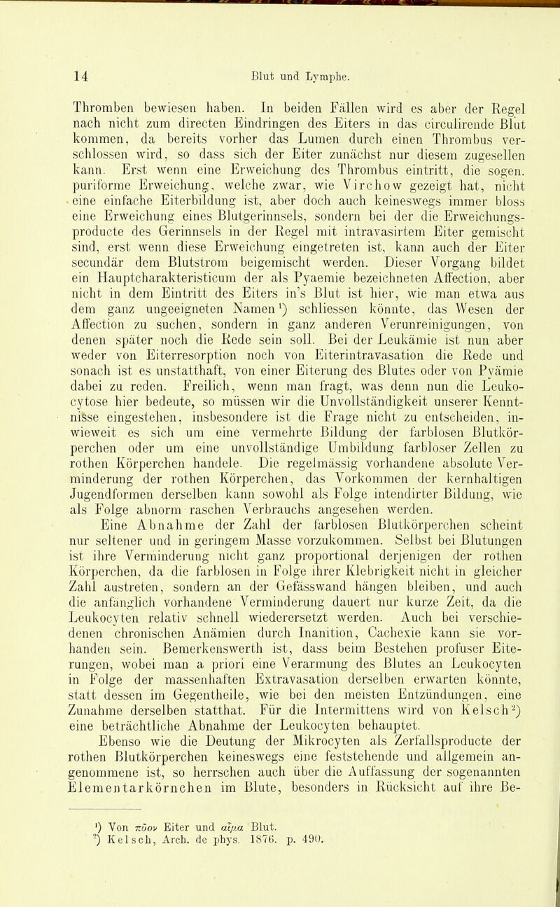 Thromben bewiesen haben. In beiden Fällen wird es aber der Regel nach nicht zum directen Eindringen des Eiters in das circulirende Blut kommen, da bereits vorher das Lumen durch einen Thrombus ver- schlossen wird, so dass sich der Eiter zunächst nur diesem zugesellen kann. Erst wenn eine Erweichung des Thrombus eintritt, die sogen, puriforme Erweichung, welche zwar, wie Virchow gezeigt hat, nicht eine einfache Eiterbildung ist, aber doch auch keineswegs immer bloss eine Erweichung eines Blutgerinnsels, sondern bei der die Erweichungs- producte des Gerinnsels in der Regel mit intravasirtem Eiter gemischt sind, erst wenn diese Erweichung eingetreten ist, kann auch der Eiter secundär dem Blutstrora beigemischt werden. Dieser Vorgang bildet ein Hauptcharakteristicum der als Pyaemie bezeichneten Afi'ection, aber nicht in dem Eintritt des Eiters in's Blut ist hier, wie man etwa aus dem ganz ungeeigneten Namen^) schliessen könnte, das Wesen der Affection zu suchen, sondern in ganz anderen Verunreinigungen, von denen später noch die Rede sein soll. Bei der Leukämie ist nun aber weder von Eiterresorption noch von Eiterintravasation die Rede und sonach ist es unstatthaft, von einer Eiterung des Blutes oder von Pyämie dabei zu reden. Freilich, wenn man fragt, was denn nun die Leuko- cytose hier bedeute, so müssen wir die Unvollständiglceit unserer Kennt- nisse eingestehen, insbesondere ist die Frage nicht zu entscheiden, in- wieweit es sich um eine vermehrte Bildung der farblosen Blutkör- perchen oder um eine unvollständige Umbildung farbloser Zellen zu rothen Körperchen handele. Die regelmässig vorhandene absolute Ver- minderung der rothen Körperchen, das Vorkommen der kernhaltigen Jugendformen derselben kann sowohl als Folge intendirter Bildung, wie als Folge abnorm raschen Verbrauchs angeseiien werden. Eine Abnahme der Zahl der iärblosen Blutkörperchen scheint nur seltener und in geringem Masse vorzukommen. Selbst bei Blutungen ist ihre Verminderung nicht ganz proportional derjenigen der rotlien Körperchen, da die farblosen in Folge ihrer Klebrigkeit nicht in gleicher Zahl austreten, sondern an der Gefässwand hängen bleiben, und auch die anfänglich vorhandene Verminderung dauert nur kurze Zeit, da die Leukocyten relativ schnell wiederersetzt werden. Auch bei verschie- denen chronischen Anämien durch Inanition, Cachexie kann sie vor- handen sein. Bemerkenswerth ist, dass beim Bestehen profuser Eite- rungen, wobei man a priori eine Verarmung des Blutes an Leukocyten in Folge der massenhaften Extravasation derselben erwarten könnte, statt dessen im Gegentheile, wie bei den meisten Entzündungen, eine Zunahme derselben statthat. Für die Intermittens wird von Kelsch-) eine beträchtliche Abnahme der Leukocyten behauptet. Ebenso wie die Deutung der Mikrocyten als Zerfallsproducte der rothen Blutkörperchen keineswegs eine feststehende und allgemein an- genommene ist, so herrschen auch über die Auffassung der sogenannten Elementarkörnchen im Blute, besonders in Rücksicht auf ilire Be- ') Von TOOf Eiter und aqj.a Blut. -) Kelsch, Arch. de ijhys. 1876. p. 490.