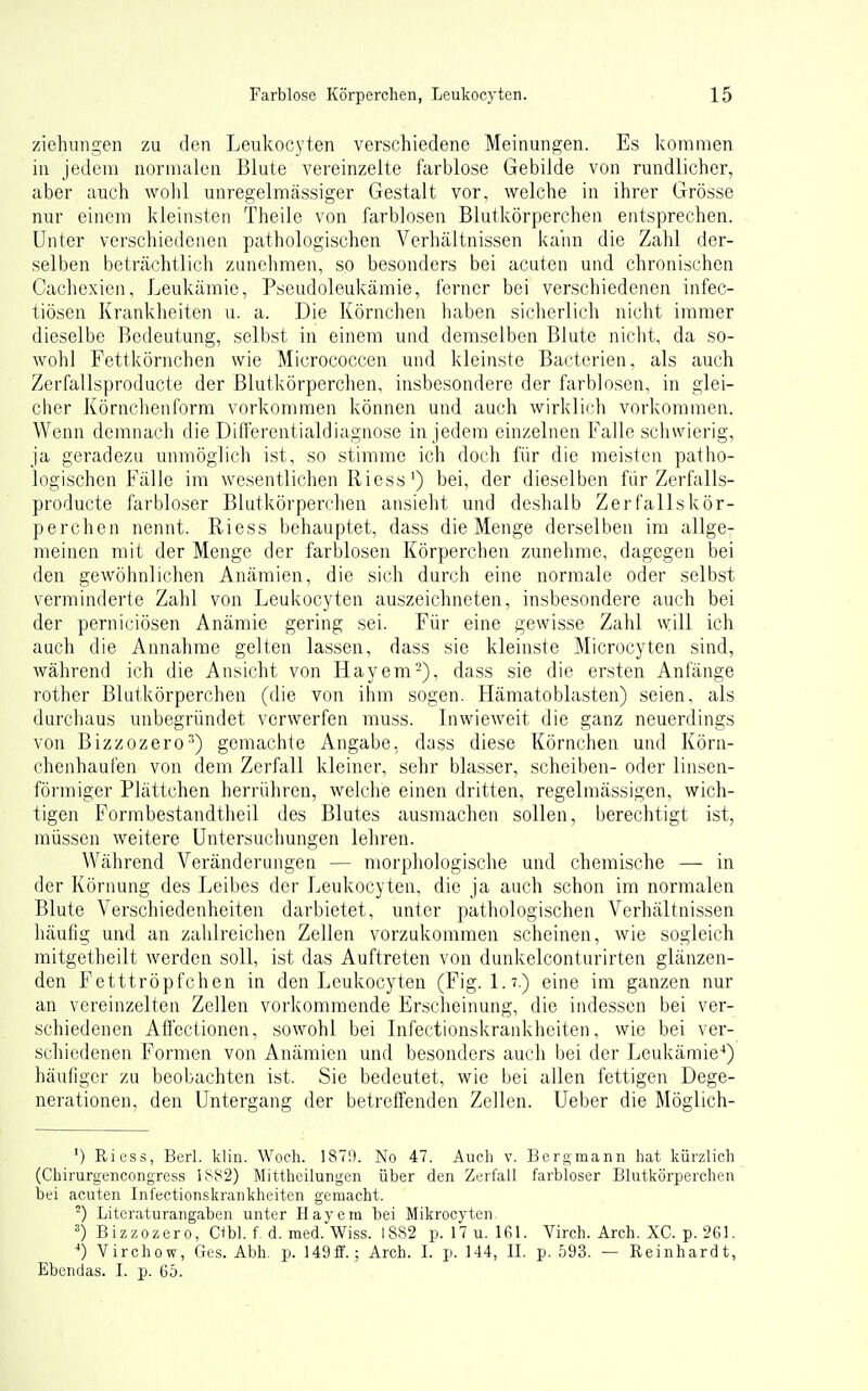 Ziehungen zu den Leukocyten verschiedene Meinungen. Es kommen in jedem normalen Blute vereinzelte farblose Gebilde von rundlicher, aber auch wohl unregelmässiger Gestalt vor, welche in ihrer Grösse nur einem kleinsten Theile von farblosen Blutkörperchen entsprechen. Unter verschiedenen pathologischen Verhältnissen kann die Zahl der- selben beträchtlich zunehmen, so besonders bei acuten und chronischen Cachexien, Leukämie, Pseudoleukämie, ferner bei verschiedenen infec- tiösen Krankheiten u. a. Die Körnchen haben sicherlich nicht immer dieselbe Bedeutung, selbst in einem und demselben Blute nicht, da so- wohl Fettkörnchen wie Micrococcen und kleinste Bacterien, als auch Zerfallsproducte der Blutkörperchen, insbesondere der farblosen, in glei- cher Körnchenforra vorkommen können und auch wirklidi vorkommen. Wenn demnach die Differentialdiagnose in jedem einzelnen Falle schwierig, ja geradezu unmöglich ist, so stimme ich doch für die meisten patho- logischen Fälle im wesentlichen Riess') bei, der dieselben für Zerfalls- producte farbloser Blutkörperchen ansieht und deshalb Zerfallskör- perchen nennt. Riess behauptet, dass die Menge derselben im allge- meinen mit der Menge der farblosen Körperchen zunehme, dagegen bei den gewöhnlichen Anämien, die sich durch eine normale oder selbst verminderte Zahl von Leukocyten auszeichneten, insbesondere auch bei der perniciösen Anämie gering sei. Für eine gewisse Zahl will ich auch die Annahme gelten lassen, dass sie kleinste Microcyten sind, während ich die Ansicht von Hayem-), dass sie die ersten Anfänge rother Blutkörperchen (die von ihm sogen. Hämatoblasten) seien, als durchaus unbegründet verwerfen muss. Inwieweit die ganz neuerdings von Bizzozero^) gemachte Angabe, dass diese Körnchen und Körn- chenhaufen von dem Zerfall kleiner, sehr blasser, Scheiben- oder linsen- föi-miger Plättchen herrühi-en, welche einen dritten, regelmässigen, wich- tigen Formbestandtheil des Blutes ausmachen sollen, berechtigt ist, müssen weitere Untersuchungen lehren. Während Veränderungen — morphologische und chemische — in der Körnung des Leibes der Leukocyten, die ja auch schon im normalen Blute Verschiedenheiten darbietet, unter pathologischen Verhältnissen liäufig und an zahlreichen Zellen vorzukommen scheinen, wie sogleich raitgetheilt werden soll, ist das Auftreten von dunkelconturirten glänzen- den Fetttröpfchen in den Leukocyten (Fig. 1.7.) eine im ganzen nur an vereinzelten Zellen vorkommende Erscheinung, die indessen bei ver- schiedenen Affectionen, sowohl bei Infectionskrankheiten, wie bei ver- schiedenen Formen von Anämien und besonders auch bei der Leukän:iie-') häuliger zu beobachten ist. Sie bedeutet, wie bei allen fettigen Dege- nerationen, den Untergang der betreffenden Zellen. Ueber die Möglich- ') Riess, Berl. klin. Woch. 1870. No 47. Auch v. Beromann hat kürzlich (Chirurgencongress iS82) Mittheilungen über den Zerfall farbloser Blutkörperchen bei acuten Infectionskrankheiten gemacht. Literaturangaben unter Hayera bei Mikrocyten- ^) Bizzozero, Ctbl. f, d. med. Wiss. 1882 p. 17u. 161. Virch. Arch. XC. p. 261. ') Virchow, Ges. Abh. p. ]49fF.; Arch. I. p. 144, II. p. 593. — Reinhardt, Ebendas. I. p. 65.