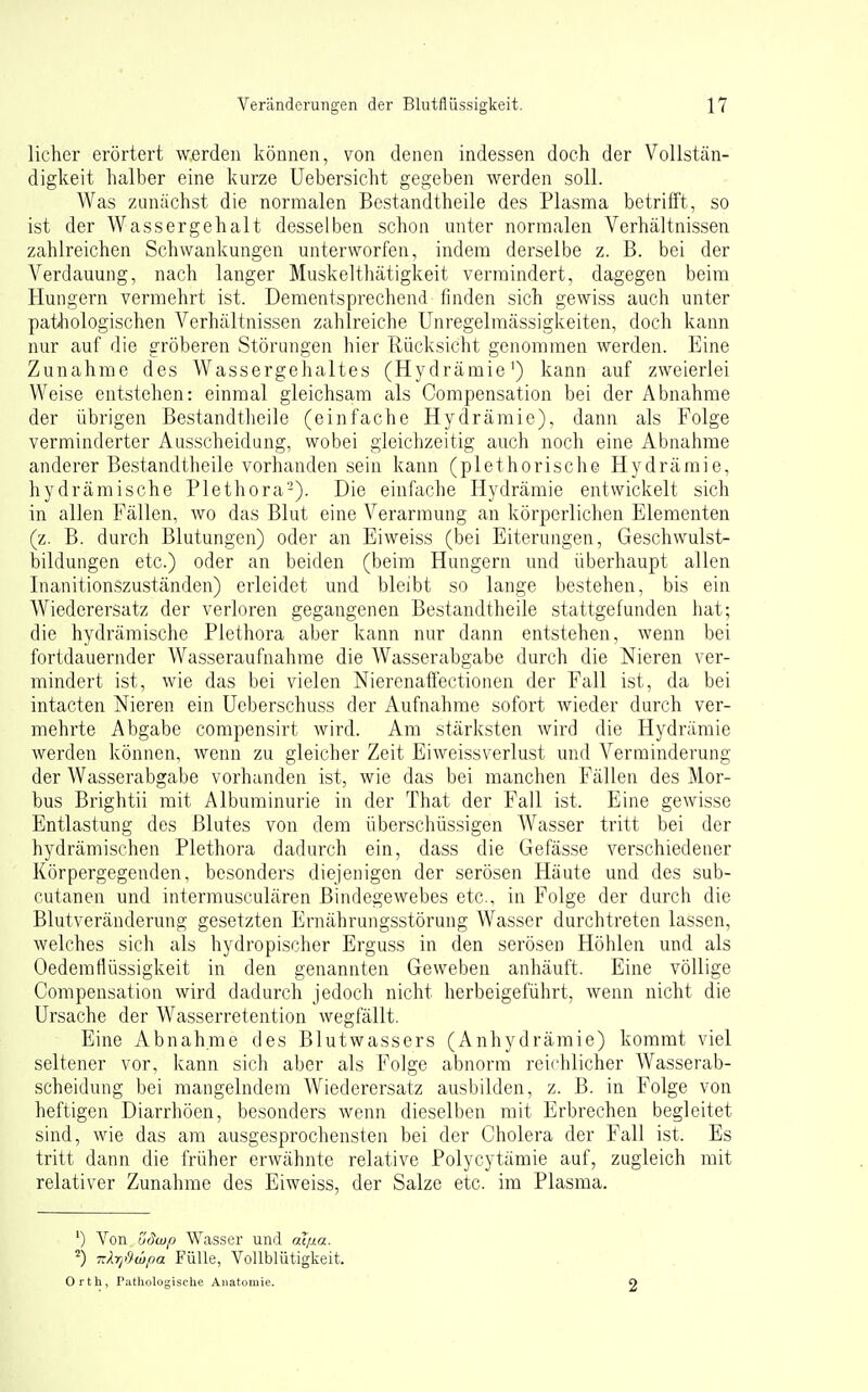 licher erörtert werden können, von denen indessen doch der Vollstän- digkeit halber eine kurze Uebersicht gegeben werden soll. Was zunächst die normalen Bestandtheile des Plasma betrifft, so ist der Wassergehalt desselben schon unter normalen Verhältnissen zahlreichen Schwankungen unterworfen, indem derselbe z. B. bei der Verdauung, nach langer Muskelthätigkeit vermindert, dagegen beim Hungern vermehrt ist. Dementsprechend finden sich gewiss auch unter pathologischen Verhältnissen zahlreiche Unregelmässigkeiten, doch kann nur auf die gröberen Störungen hier Rücksicht genommen werden. Eine Zunahme des Wassergehaltes (Hydräraie') kann auf zweierlei Weise entstehen: einmal gleichsam als Compensation bei der Abnahme der übrigen Bestandtheile (einfache Hydrämie), dann als Folge verminderter Ausscheidung, wobei gleichzeitig auch noch eine Abnahme anderer Bestandtheile vorhanden sein kann (plethorische Hydrämie, hydrämische Plethora'-). Die einfache Hydrämie entwickelt sich in allen Fällen, wo das Blut eine Verarmung an körperlichen Elementen (z. B. durch Blutungen) oder an Eiweiss (bei Eiterungen, Geschwulst- bildungen etc.) oder an beiden (beim Hungern und überhaupt allen Inanitionszuständen) erleidet und bleibt so lange bestehen, bis ein Wiederersatz der verloren gegangenen Bestandtheile stattgefunden hat; die hydrämische Plethora aber kann nur dann entstehen, wenn bei fortdauernder Wasseraufnahme die Wasserabgabe durch die Nieren ver- mindert ist, wie das bei vielen Nierenaffectionen der Fall ist, da bei intacten Nieren ein Ueberschuss der Aufnahme sofort wieder durch ver- mehrte Abgabe compensirt Avird. Am stärksten wird die Hydrämie werden können, wenn zu gleicher Zeit Eiweissverlust und Verminderung der Wasserabgabe vorhanden ist, wie das bei manchen Fällen des Mor- bus Brightii mit Albuminurie in der That der Fall ist. Eine gewisse Entlastung des Blutes von dem überschüssigen Wasser tritt bei der hydrämischen Plethora dadurch ein, dass die Gefässe verschiedener Körpergegenden, besonders diejenigen der serösen Häute und des sub- cutanen und intermusculären Bindegewebes etc., in Folge der durch die Blutveränderung gesetzten Ernährungsstörung Wasser durchtreten lassen, welches sich als hydropischer Erguss in den serösen Höhlen und als Oedemflüssigkeit in den genannten Geweben anhäuft. Eine völlige Compensation wird dadurch jedoch nicht herbeigeführt, wenn nicht die Ursache der Wasserretention wegfällt. Eine Abnahme des Blutwassers (Anhydrämie) kommt viel seltener vor, kann sich aber als Folge abnorm reichlicher Wasserab- scheidung bei mangelndem Wiederersatz ausbilden, z. B. in Folge von heftigen Diarrhöen, besonders wenn dieselben mit Erbrechen begleitet sind, wie das am ausgesprochensten bei der Cholera der Fall ist. Es tritt dann die früher erwähnte relative Polycytämie auf, zugleich mit relativer Zunahme des Eiweiss, der Salze etc. im Plasma. ') Von üdwp Wasser und at;xa. ^) T.kr/impa Fülle, Vollblütigkeit. Orth, Puthologische Anatomie. 2