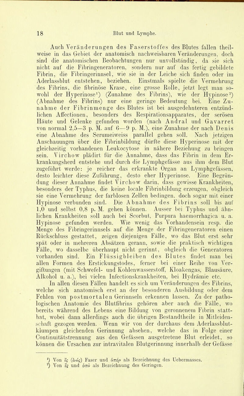 Auch Verjinderungen des Faserstoffes des Blutes fallen theil- weise in das Gebiet der anatomisch nachweisbaren Veränderungen, doch sind die anatomischen Beobachtungen nur unvollständig, da sie sich nicht auf die Fibringeneratoren, sondern nur auf das fertig gebildete Fibrin, die Fibringerinnsel, wie sie in der Leiche sich finden oder im Aderlassblut entstehen, beziehen. Einstmals spielte die Vermehrung des Fibrins, die fibrinöse Krase, eine grosse Rolle, jetzt legt man so- wohl der Hyperinose') (Zunahme des Fibrins), wie der Hypinose-) (Abnahme des Fibrins) nur eine geringe Bedeutung bei. Eine Zu- nahme der Fibrinmenge des Blutes ist bei ausgedehnteren entzünd- lichen Affectioneu, besonders des Respirationsapparates, der serösen Häute und Gelenke gelunden worden (nach Andral und Gavarret von normal 2,5—3 p. M. auf 6—9 p. M.), eine Zunahme der nach Denis eine Abnahme des Serumeiweiss parallel gehen soll. Nach jetzigen Anschauungen über die Fibrinbildung dürfte diese Hyperinose mit der gleichzeitig vorhandenen Leukocytose in nähere Beziehung zu bringen sein. Virchow plädirt für die Annahme, dass das Fibrin in dem Er- krankungsherd entstehe und durch die Lyraphgefässe aus ihm dem Blut zugeführt werde: je reicher das erkrankte Organ an Lyraphgefässen, desto leichter diese Zuführung, desto eher Hyperinose. Eine Begrün- dung dieser Annahme findet Virchow darin, dass gewisse Krankheiten, besonders der Typhus, die keine locale Fibrinbildung erzeugen, obgleich sie eine Vermehrung der farblosen Zellen bedingen, doch sogar mit einer Hypinose verbunden sind. Die Abnahme des Fibrins soll bis auf 1,0 und selbst 0,8 p. M. gehen können. Ausser bei Typhus und ähn- lichen Krankheiten soll auch bei Scorbut, Purpura haemorrhagica u. a. Hypinose gefunden werden. Wie wenig das Vorhandensein resp. die Menge des Fibringerinnsels auf die Menge der Fibringeneratoren einen Rückschluss gestattet, zeigen diejenigen Fälle, wo das Blut erst sehr spät oder in mehreren Absätzen gerann, sowie die praktisch wichtigen Fälle, wo dasselbe überhaupt nicht gerinnt, obgleich die Generatoren vorhanden sind. Ein Flüssigbleiben des Blutes findet man bei allen Formen des Erstickungstodes, ferner bei einer Reihe von Ver- giftungen (mit Schwefel- und Kohlenwasserstoff, Kloakengas, Blausäure, Alkohol u. a.), bei vielen Infectionskrankheiten, bei Hydrämie etc. In allen diesen Fällen handelt es sich um Veränderungen des Fibrins, welche sich anatomisch erst an der besonderen Ausbildung oder dem Fehlen von postmortalen Gerinnseln erkennen lassen. Zu der patho- logischen Anatomie des Blutfibrins gehören aber auch die Fälle, wo bereits während des Lebens eine Bildung von geronnenem Fibrin statt- hat, wobei dann allerdings auch die übrigen Bestandtheile in Mitleiden- schaft gezogen werden. Wenn wir von der durchaus dem Aderlassblut- klumpen gleichenden Gerinnung absehen, welche das in Folge einer Continuitätstrennung aus den Gefässen ausgetretene Blut erleidet, so können die Ursachen zur intravitalen Blutgerinnung innerhalb der Gefässe ') Von iq (bog) Faser und dnip als Bezeichnung des Uebermasses. ^) Von ig und öot als Bezeichnung des Geringen.