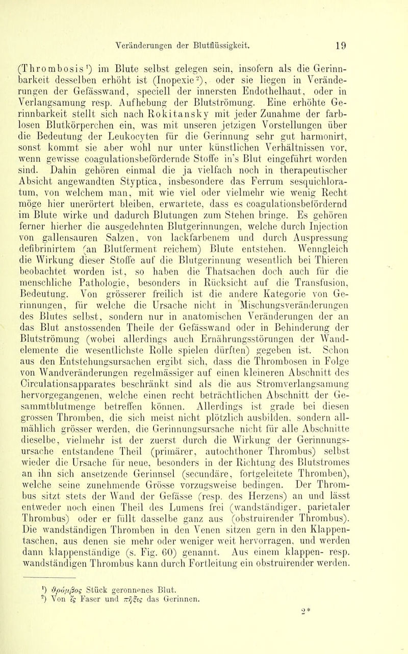 (Thro mbosis') im Blute selbst gelegen sein, insofern als die Gerinn- barkeit desselben erhöht ist (Inopexie-), oder sie liegen in Verände- rungen der Gefässwand, speciell der innersten Endothelhaut, oder in Verlangsamung resp. Aufhebung der Blutströmung. Eine erhöhte Ge- rinnbarkeit stellt sich nach Rokitansky mit jeder Zunahme der farb- losen Blutkörperchen ein, was mit unseren jetzigen Vorstellungen über die Bedeutung der Leukocyten für die Gerinnung sehr gut harmonirt, sonst kommt sie aber wohl nur unter künstlichen Verhältnissen vor, wenn gewisse coagulationsbefördernde Stoffe in's Blut eingeführt worden sind. Dahin gehören einmal die ja vielfach noch in therapeutischer Absicht angewandten Styptica, insbesondere das Ferrum sesquichlora- tum, von welchem man, mit wie viel oder vielmehr wie wenig Recht möge hier unerörtert bleiben, erwartete, dass es coagulationsbefördernd im Blute wirke und dadurch Blutungen zum Stehen bringe. Es gehören ferner hierher die ausgedehnten Blutgerinnungen, welche durch Injection von gallensauren Salzen, von lackfarbenem und durch Auspressung defibrinirtem (an Blutferment reichem) Blute entstehen. Wenngleich die Wirkung dieser Stoffe auf die Blutgerinnung wesentlich bei Thieren beobachtet worden ist, so haben die Thatsachen doch auch für die menschliche Pathologie, besonders in Rücksicht auf die Transfusion, Bedeutung. Von grösserer freilich ist die andere Kategorie von Ge- rinnungen, für welche die Ursache nicht in Mischungsveränderungeu des Blutes selbst, sondern nur in anatomischen Veränderungen der an das Blut anstossenden Theile der Gefässwand oder in Behinderung der Blutströmung (wobei allerdings auch Ernährungsstörungen der Wand- elemente die wesentlichste Rolle spielen dürften) gegeben ist. Schon aus den Entstehungsursachen ergibt sich, dass die Thrombosen in Folge von Wandveränderungen regelmässiger auf einen kleineren Abschnitt des Circulationsapparates beschränkt sind als die aus Stromverlangsamung hervorgegangenen, welche einen recht beträchtlichen Abschnitt der Ge- sammtblutmenge betreffen können. Allerdings ist grade bei diesen grossen Thromben, die sich meist nicht plötzlich ausbilden, sondern all- mählich grösser werden, die Gerinnungsursache nicht für alle Abschnitte dieselbe, vielmehr ist der zuerst durch die Wirkung der Gerinnungs- ursache entstandene Theil (primärer, autochihoner Thrombus) selbst wieder die Ursache für neue, besonders in der Richtung des Blutstromes an ihn sich ansetzende Gerinnsel (secundäre, fortgeleitete Thromben), welche seine zunehmende Grösse vorzugsweise bedingen. Der Throm- bus sitzt stets der Wand der GePässe (resp. des Herzens) an und lässt entweder noch einen Theil des Lumens frei (wandständiger, parietaler Thrombus) oder er füllt dasselbe ganz aus (obstruirender Thrombus). Die wandständigen Thromben in den Venen sitzen gern in den Klappen- taschen, aus denen sie mehr oder weniger weit hervorragen, und werden dann klappenständige (s. Fig. 60) genannt. Aus einem klappen- resp. wandständigen Thrombus kann durch Fortleitung ein obstruirender werden. ') -d-pußßo? Stück geronnenes Blut. -) Von Faser und -rj^iq das Gerinnen. 9*