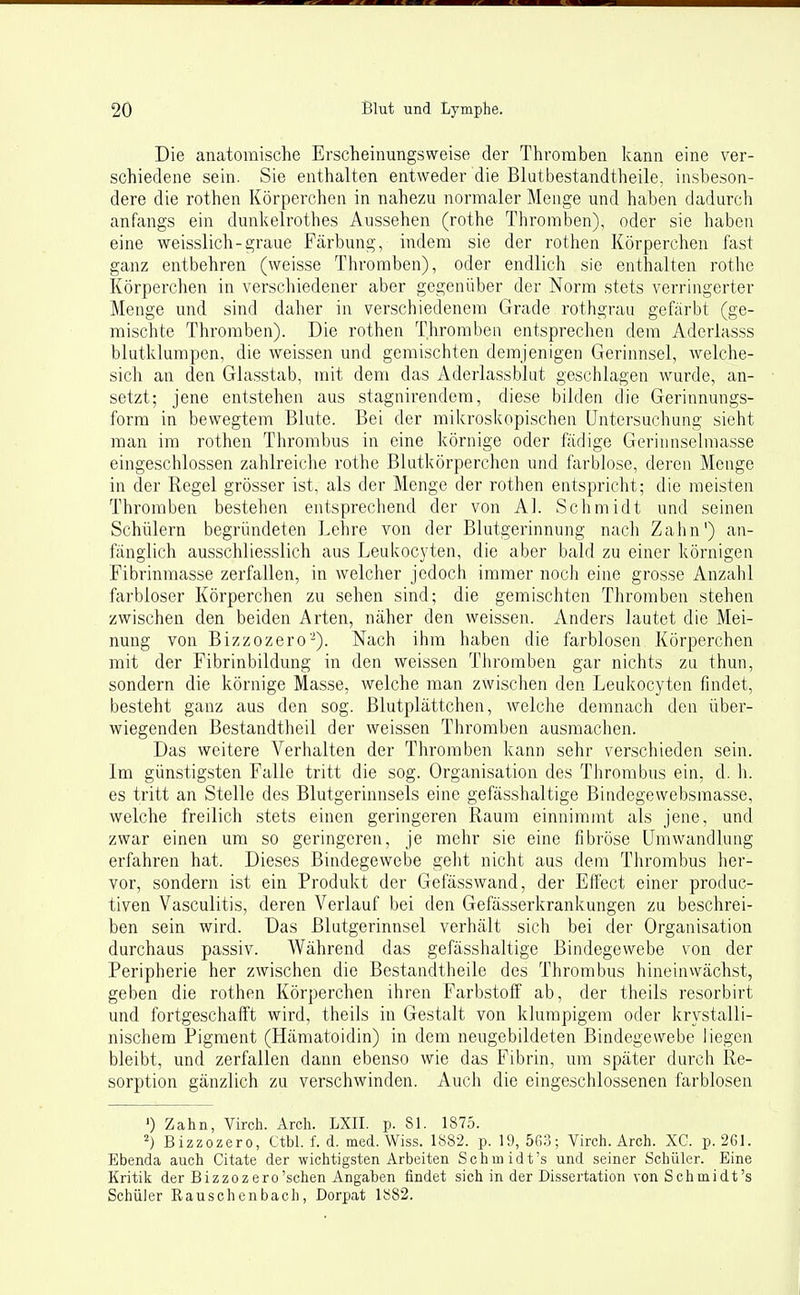 Die anatomische Erscheinungsweise der Thromben kann eine ver- schiedene sein. Sie enthalten entweder die Blatbestandtheile, insbeson- dere die rothen Körperchen in nahezu normaler Menge und haben dadurch anfangs ein dunkelrothes Aussehen (rothe Thromben), oder sie haben eine weisslich-graue Färbung, indem sie der rothen Körperchen fast ganz entbehren (weisse Thromben), oder endlich sie enthalten rothe Körperchen in verschiedener aber gegenüber der Norm stets verringerter Menge und sind daher in verschiedenem Grade rothgrau gefärbt (ge- mischte Thromben). Die rothen Thromben entsprechen dem Aderiasss blutklumpen, die weissen und gemischten demjenigen Gerinnsel, welche- sich an den Glasstab, mit dem das Aderlassblat geschlagen wurde, an- setzt; jene entstehen aus stagnirendem, diese bilden die Gerinnungs- form in bewegtem Blute. Bei der mikroskopischen Untersuchung sieht man im rothen Thrombus in eine körnige oder fädige Gerinnselmasse eingeschlossen zahlreiche rothe Blutkörperchen und farblose, deren Menge in der Regel grösser ist, als der Menge der rothen entspricht; die meisten Thromben bestehen entsprechend der von AI. Schmidt und seinen Schülern begründeten Lehre von der Blutgerinnung nach Zahn') an- fänglich ausschliesslich aus Leukocyten, die aber bald zu einer körnigen Fibrinmasse zerfallen, in welcher jedoch immer noch eine grosse Anzahl farbloser Körperchen zu sehen sind; die gemischten Thromben stehen zwischen den beiden Arten, näher den weissen. Anders lautet die Mei- nung von Bizzozero-). Nach ihm haben die farblosen Körperchen mit der Fibrinbildung in den weissen Thromben gar nichts zu thun, sondern die körnige Masse, welche man zwischen den Leukocyten findet, besteht ganz aus den sog. Blutplättchen, welche demnach den über- wiegenden Bestandtheil der weissen Thromben ausmachen. Das weitere Verhalten der Thromben kann sehr verschieden sein. Im günstigsten Falle tritt die sog. Organisation des Thrombus ein, d. h. es tritt an Stelle des Blutgerinnsels eine gefässhaltige Bindegewebsraasse, welche freilich stets einen geringeren Raum einnimmt als jene, und zwar einen um so geringeren, je mehr sie eine fibröse Umwandlung erfahren hat. Dieses Bindegewebe geht nicht aus dem Thrombus her- vor, sondern ist ein Produkt der Gefässwand, der Effect einer produc- tiven Vasculitis, deren Verlauf bei den Gefässerkrankungen zu beschrei- ben sein wird. Das Blutgerinnsel verhält sich bei der Organisation durchaus passiv. Während das gefässhaltige Bindegewebe von der Peripherie her zwischen die ßestandtheile des Thrombus hineinvvächst, geben die rothen Körperchen ihren Farbstoff ab, der theils resorbirt und fortgeschafft wird, theils in Gestalt von klumpigem oder krystalli- nischem Pigment (Hämatoidin) in dem neugebildeten Bindegewebe liegen bleibt, und zerfallen dann ebenso wie das Fibrin, um später durch Re- sorption gänzlich zu verschwinden. Auch die eingeschlossenen farblosen ') Zahn, Virch. Arch. LXII. p. 81. 1875. ^) Bizzozero, Ctbl. f. d. med. Wiss. 1882. p. 19, 503; Virch. Arch. XC. p. 261. Ebenda auch Citate der wichtigsten Arbeiten Schmidt's und seiner Schüler. Eine Kritik der Bizzozero'schen Angaben findet sich in der Dissertation vonSchmidt's Schüler Rauschenbach, Dorpat 1882.