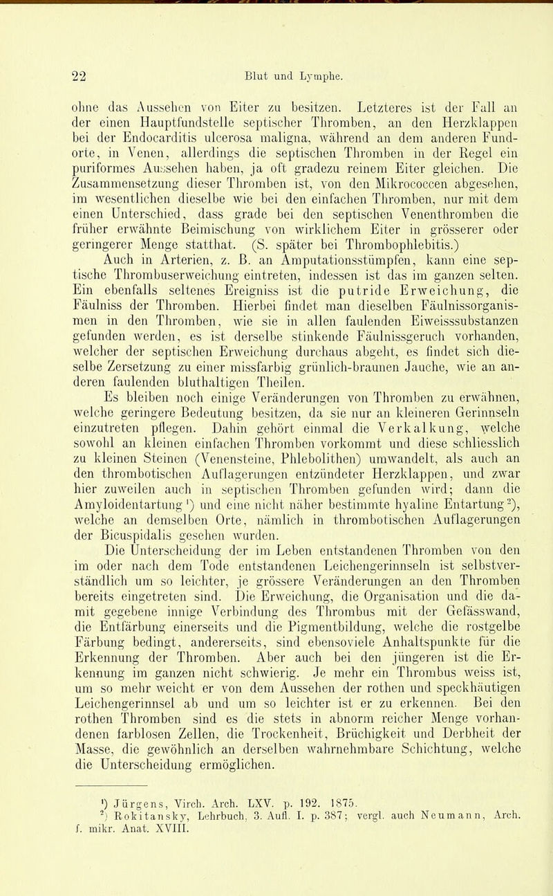 ohne das Aussehen von Eiter zu besitzen. Letzteres ist der Fall an der einen Hauptfundstelle septischer Thromben, an den Herzklappen bei der Endocarditis ulcerosa maligna, während an dem anderen Fund- orte, in Venen, allerdings die septischen Thromben in der Regel ein puriformes Aussehen haben, ja oft gradezu reinem Eiter gleichen. Die Zusammensetzung dieser Thromben ist, von den Mikrococcen abgesehen, im wesentlichen dieselbe wie bei den einfachen Thromben, nur mit dem einen Unterschied, dass grade bei den septischen Venenthromben die früher erwähnte Beimischung von wirklichem Eiter in grösserer oder geringerer Menge statthat. (S. später bei Thrombophlebitis.) Auch in Arterien, z. ß. an Amputationsstümpfen, kann eine sep- tische Thrombuserweichung eintreten, indessen ist das im ganzen selten. Ein ebenfalls seltenes Ereigniss ist die putride Erweichung, die Fäulniss der Thromben. Hierbei findet man dieselben Fäulnissorganis- men in den Thromben, wie sie in allen faulenden Eiweisssubstanzen gefunden werden, es ist derselbe stinkende Fäulnissgeruch vorhanden, welcher der septischen Erweichung durchaus abgeht, es findet sich die- selbe Zersetzung zu einer missfarbig grünlich-braunen Jauche, wie an an- deren faulenden bluthaltigen Theilen. Es bleiben noch einige Veränderungen von Thromben zu erwähnen, welche geringere Bedeutung besitzen, da sie nur an kleineren Gerinnseln einzutreten pflegen. Dahin gehört einmal die Verkalkung, \velche sowohl an kleinen einfachen Thromben vorkommt und diese schliesslich zu kleinen Steinen (Venensteine, Phlebolithen) umwandelt, als auch an den thrombotischen Auflagerungen entzündeter Herzklappen, und zwar hier zuweilen auch in septischen Thromben gefunden wird-, dann die Amyloidentartung') und eine nicht näher bestimmte hyaline Entartung-), welche an demselben Orte, nämlich in thrombotischen Auflagerungen der Bicuspidalis gesehen wurden. Die Unterscheidung der im Leben entstandenen Thromben von den im oder nach dem Tode entstandenen Leichengerinnseln ist selbstver- ständlich um so leichter, je grössere Veränderungen an den Thromben bereits eingetreten sind. Die Erweichung, die Organisation und die da- mit gegebene innige Verbindung des Thrombus mit der Gefässwand, die Entfärbung einerseits und die Pigmentbildung, welche die rostgelbe Färbung bedingt, andererseits, sind ebensoviele Anhaltspunkte für die Erkennung der Thromben. Aber auch bei den jüngeren ist die Er- kennung im ganzen nicht schwierig. Je mehr ein Thrombus weiss ist, um so mehr weicht er von dem Aussehen der rothen und speckhäutigen Leichengerinnsel ab und um so leichter ist er zu erkennen. Bei den rothen Thromben sind es die stets in abnorm reicher Menge vorhan- denen farblosen Zellen, die Trockenheit, Brüchigkeit und Derbheit der Masse, die gewöhnlich an derselben wahrnehmbare Schichtung, welche die Unterscheidung ermöglichen. ') Jürgens, Virch. Arch. LXV. p. 192. 1875. Rokitansky, Lehrbuch. 3. Aufl. L p. 387; vergl. auch Neumann, Arch. f. mikr. Anat. XVIII.