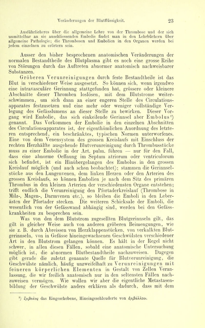 Ausführlicheres über die allgemeine Lehre von der Thrombose und der sich unmittelbar an sie anschliessenden Embolie findet man in den Lehrbüchern über allgemeine Pathologie; die Thrombosen und Embolien in den Organen werden bei jedem einzelnen zu erörtern sein. Ausser den bisher besproclienen anatomischen Veränderungen der normalen Bestandtheile des Blutplasma gibt es noch eine grosse Reihe von Störungen durch das Auftreten abnormer anatomisch nachweisbarer Substanzen. Gröberen Verunreinigungen durch feste Bestandtheile ist das Blut in verschiedener Weise ausgesetzt. So können sich, wenn irgendwo eine intravasculäre Gerinnung stattgefunden hat, grössere oder kleinere Abschnitte dieser Thromben loslösen, mit dem Blutstrome weiter- scliwimmen, um sich dann an einer engeren Stelle des Circulations- apparates festzusetzen und eine mehr oder weniger vollstcändige Ver- legung des Gefässlumens an dieser Stelle zu bewirken. Dieser Vor- gang wird Embolie, das sich einkeilende Gerinnsel aber Embolus') genannt. Das Vorkommen der Embolie in den einzelnen Abschnitten des Circulationsapparates ist, der eigenthi.imlichen Anordnung des letzte- ren entsprechend, ein beschränktes, typischen Normen unterworfenes. Eine von dem Venensystem des grossen Kreislaufs mit Einschluss der rechten Herzhälfte ausgehende Blutverunreinigung durch Thrombusstücke muss zu einer Embolie in der Art. pulm. fähren — nur für den Fall, dass eine abnorme Oeff'nung im Septum atriorum oder ventriculorum sich befindet, ist ein Hinübergelangen des Embolus in den grossen Kreislauf möglich (und auch schon beobachtet); stammen die Gerinnsel- stücke aus den Lungenvenen, dem linken Herzen oder den Arterien des grossen Kreislaufs, so können Embolien je nach dem Sitz des primären Thrombus in den kleinen Arterien der verschiedensten Organe entstehen; trifft endlich die Verunreinigung den Pfortaderkreislauf (Thrombose in Milz-, Magen-, Darmvenen etc.), so bleiben die Emboli in den Leber- ästen der Pfortader stecken. Die weiteren Schicksale der Emboli, die wesentlich von der Gefässwand abhängig sind, werden bei den Gefäss- krankheiten zu besprechen sein. Was von den dem Blutstrom zugesellten Blutgerinnseln gilt, das gilt in gleicher Weise auch von anderen gröberen Beimengungen, wie sie z. B. durch Abreissen von Herzklappenstücken, von verkalkten Blut- gerinnseln, von in Gefässe hineingewachsenen Geschwülsten verschiedener Art in den Blutstrom gelangen können. Es hält in der Regel nicht schwer, in allen diesen Fällen, sobald eine anatomische Untersuchung möglich ist, die abnormen Biutbestandtheile nachzuweisen. Dagegen gibt gerade die zuletzt genannte Quelle für Blutverunreinigung, die Geschwülste nämlich, häufig unzweifelhaft zu Verunreinigungen mit feineren körperlichen Elementen in Gestalt von Zellen Veran- lassung, die wir freilich anatomisch nur in den seltensten Fällen nach- zuweisen vermögen. Wie wollen wir aber die eigentliche Metastasen- bildung der Geschwülste anders erklären als dadurch, dass mit dem ') ip.ßoAog das Eingeschobene, Hineingeschleuderte von ißßdXkeiv.