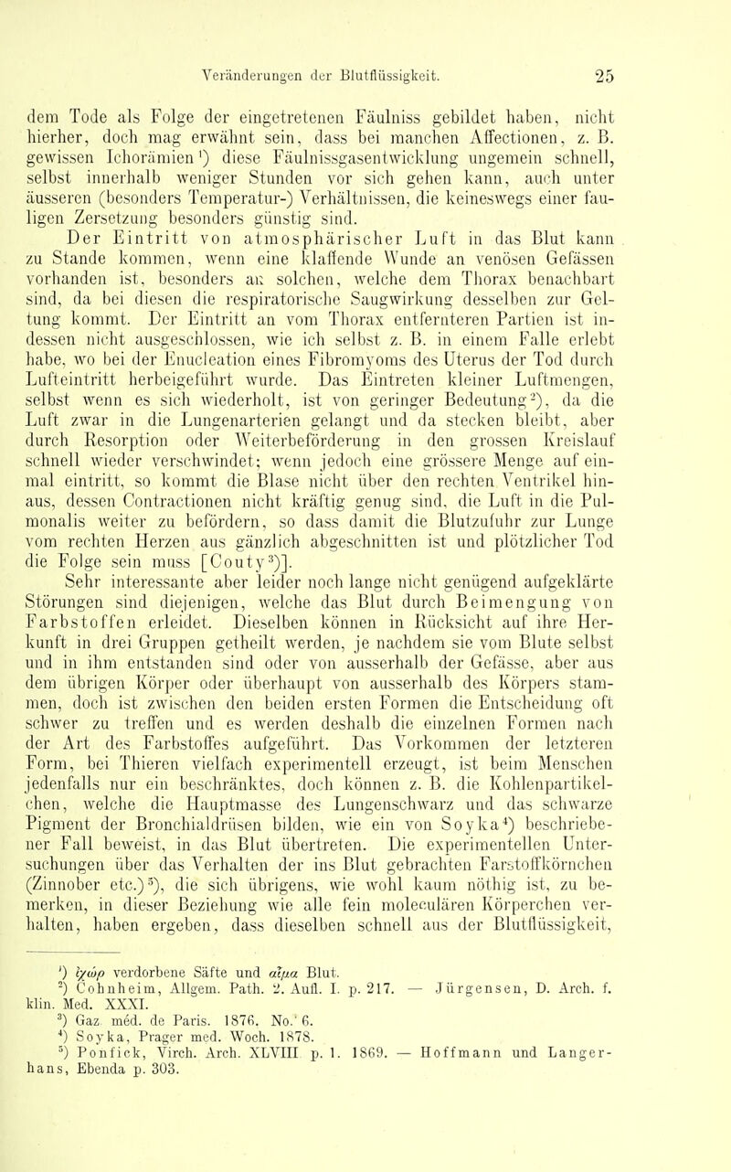 dem Tode als Folge der eingetretenen Fäulniss gebildet haben, nicht hierher, doch mag erwähnt sein, dass bei manchen Affectionen, z. B. gewissen Ichoramien') diese Fäulnissgasentwicklung ungemein schnell, selbst innerhalb weniger Stunden vor sich gehen kann, auch unter äusseren (besonders Temperatur-) Verhältnissen, die keineswegs einer fau- ligen Zersetzung besonders günstig sind. Der Eintritt von atmosphärischer Luft in das Blut kann zu Stande kommen, wenn eine klaffende Wunde an venösen Gefässen vorhanden ist, besonders ai: solchen, welche dem Tliorax benachbart sind, da bei diesen die respiratorisclie Saugwirkung desselben zur Gel- tung kommt. Der Eintritt an vom Thorax entfernteren Partien ist in- dessen nicht ausgeschlossen, wie ich selbst z. B. in einem Falle erlebt habe, wo bei der Enucleation eines Fibromyoms des Uterus der Tod durch Lufteintritt herbeigeführt wurde. Das Eintreten kleiner Luftraengen, selbst wenn es sich wiederholt, ist von geringer Bedeutung-), da die Luft zwar in die Lungenarterien gelangt und da stecken bleibt, aber durch Resorption oder Weiterbeförderung in den grossen Kreislauf schnell wieder verschwindet; wenn jedoch eine grössere Menge auf ein- mal eintritt, so kommt die Blase nicht über den rechten Ventrikel hin- aus, dessen Contractionen nicht kräftig genug sind, die Luft in die Pul- monalis weiter zu befördern, so dass damit die Blutzufuhr zur Lunge vom rechten Herzen aus gänzlich abgeschnitten ist und plötzlicher Tod die Folge sein muss [Couty^)]. Sehr interessante aber leider noch lange nicht genügend aufgeklärte Störungen sind diejenigen, welche das Blut durch Beimengung von Farbstoffen erleidet. Dieselben können in Rücksicht auf ihre Her- kunft in drei Gruppen getheilt werden, je nachdem sie vom Blute selbst und in ihm entstanden sind oder von ausserhalb der Gefässe, aber aus dem übrigen Körper oder überhaupt von ausserhalb des Körpers stam- men, doch ist zwischen den beiden ersten Formen die Entscheidung oft schwer zu treffen und es werden deshalb die einzelnen Formen nach der Art des Farbstoffes aufgeführt. Das Vorkommen der letzteren Form, bei Thieren vielfach experimentell erzeugt, ist beim Menschen jedenfalls nur ein beschränktes, doch können z. B. die Kohlenpartikel- chen, welche die Hauptmasse des Lungenschwarz und das schwarze Pigment der Bronchialdrüsen bilden, wie ein von Soyka*) beschriebe- ner Fall beweist, in das Blut übertreten. Die experimentellen Unter- suchungen über das Verhalten der ins Blut gebrachten FarstolTkörnchen (Zinnober etc.) 5), die sich übrigens, wie wohl kaum nöthig ist, zu be- merken, in dieser Beziehung wie alle fein moleculären Körperchen ver- halten, haben ergeben, dass dieselben schnell aus der Blutflüssigkeit, ') lyibp verdorbene Säfte und aqia Blut. -) Cohnheim, Allgem. Path. 'J. Aull. I. p. 217. — Jürgensen, D. Arch. f. klin. Med. XXXI. Gaz. med. de Paris. 187fi. No.'6. ■*) Soyka, Prager med. Woch. 1878. Po'nfick, Virch. Arch. XLVIII p. 1. 1869. — Hoffmann und Langer- hans, Ebenda p. 303.