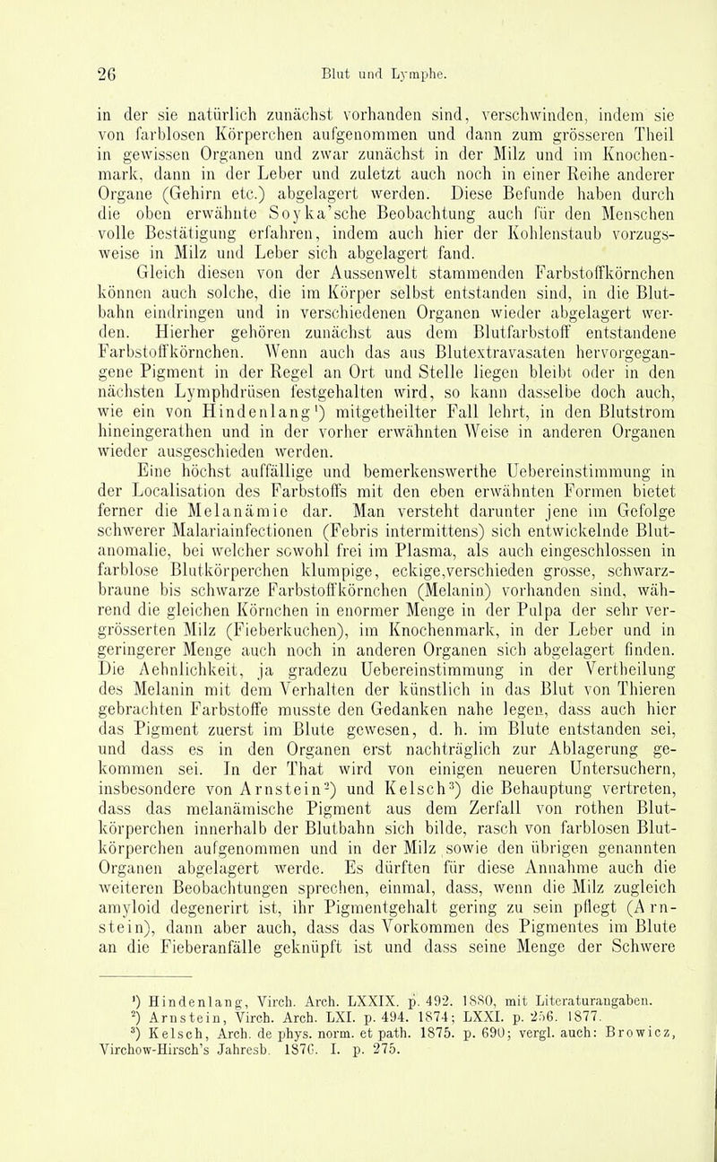 in der sie natürlich zunächst vorhanden sind, verschwinden, indem sie von farblosen Körperchen aufgenommen und dann zum grösseren Theil in gewissen Organen und zwar zunächst in der Milz und im Knochen- mark, dann in der Leber und zuletzt auch noch in einer Reihe anderer Organe (Gehirn etc.) abgelagert werden. Diese Befunde haben durch die oben erwähnte Soyka'sche Beobachtung auch für den Menschen volle Bestätigung erfahren, indem auch hier der Kohlenstaub vorzugs- weise in Milz und Leber sich abgelagert fand. Gleich diesen von der Aussenwelt stammenden Farbstoffkörnchen können auch solche, die im Körper selbst entstanden sind, in die Blut- bahn eindringen und in verschiedenen Organen wieder abgelagert wer- den. Hierher gehören zunächst aus dem Blutfarbstoff entstandene Farbstoffkörnchen. Wenn auch das aus Blutextravasaten hervoi-gegan- gene Pigment in der Regel an Ort und Stelle liegen bleibt oder in den nächsten Lymphdrüsen festgehalten wird, so kann dasselbe doch auch, wie ein von Hindenlang') mitgetheilter Fall lehrt, in den Blutstrom hineingerathen und in der vorher erwähnten Weise in anderen Organen wieder ausgeschieden werden. Eine höchst auffällige und bemerkenswerthe Uebereinstimmung in der Localisation des Farbstoffs mit den eben erwähnten Formen bietet ferner die Melanämie dar. Man versteht darunter jene im Gefolge schwerer Malariainfectionen (Febris intermittens) sich entwickelnde Blut- anomalie, bei welcher sowohl frei im Plasma, als auch eingeschlossen in farblose Blutkörperchen klumpige, eckige,verschieden grosse, schwarz- braune bis schwarze Farbstoffkörnchen (Melanin) vorhanden sind, wäh- rend die gleichen Körnchen in enormer Menge in der Pulpa der sehr ver- grösserten Milz (Fieberkuchen), im Knochenmark, in der Leber und in geringerer Menge auch noch in anderen Organen sich abgelagert finden. Die Aehnlichkeit, ja gradezu Uebereinstimmung in der Vertheilung des Melanin mit dem Verhalten der künstlich in das Blut von Thieren gebrachten Farbstoffe musste den Gedanken nahe legen, dass auch hier das Pigment zuerst im Blute gewesen, d. h. im Blute entstanden sei, und dass es in den Organen erst nachträglich zur Ablagerung ge- kommen sei. In der That wird von einigen neueren Untersuchern, insbesondere von Arnstein-) und Kelsch^) die Behauptung vertreten, dass das melanämische Pigment aus dem Zerfall von rothen Blut- körperchen innerhalb der Blutbahn sich bilde, rasch von farblosen Blut- körperchen aufgenommen und in der Milz sowie den übrigen genannten Organen abgelagert werde. Es dürften für diese Annahme auch die weiteren Beobachtungen sprechen, einmal, dass, wenn die Milz zugleich amyloid degenerirt ist, ihr Pigmentgehalt gering zu sein pflegt (Arn- stein), dann aber auch, dass das Vorkommen des Pigmentes im Blute an die Fieberanfälle geknüpft ist und dass seine Menge der Schwere ') Hindenlang, Virch. Arch. LXXIX. p. 492. 18S0, mit Literaturangaben. Arnstein, Virch. Arch. LXL p. 494. 1874; LXXL p. ■2:>6. 1877. Kelsch, Arch. de phys. norm, et path. 1875. p. 69ü; vergl. auch: Browicz, Virchow-Hirsch's Jahresb. 1S7C. L p. 275.