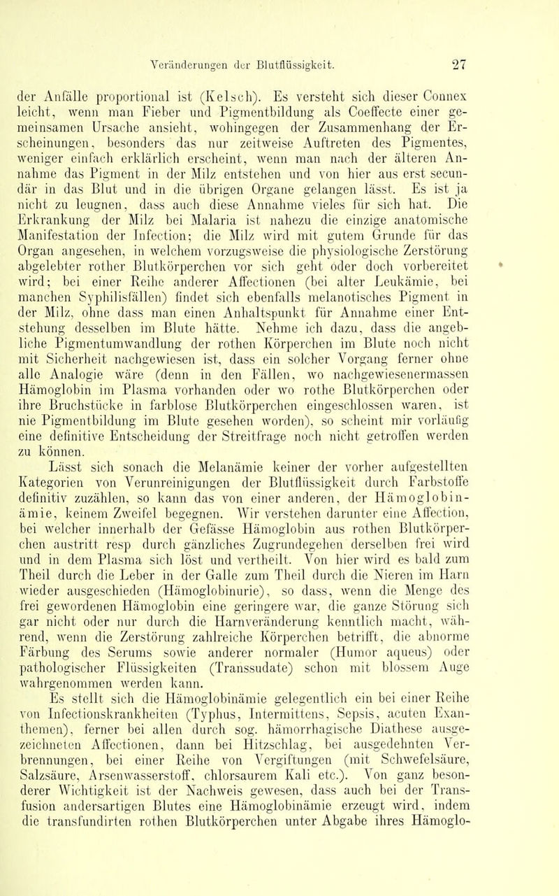 der Anfälle proportional ist (Kelscli). Es versteht sich dieser Counex leicht, wenn man Fieber und Pigmentbildung als Coelfecte einer ge- meinsamen Ursache ansieht, wohingegen der Zusammenhang der Er- scheinungen , besonders das nur zeitweise Auftreten des Pigmentes, weniger einfach erklärlich erscheint, wenn man nach der älteren An- nahme das Pigment in der Milz entstehen und von hier aus erst secun- där in das Blut und in die übrigen Organe gelangen lässt. Es ist ja nicht zu leugnen, dass auch diese Annahme vieles für sich hat. Die Erkrankung der Milz bei Malaria ist nahezu die einzige anatomische Manifestation der Infection; die Milz wird mit gutem Grunde für das Organ angesehen, in welchem vorzugsweise die physiologische Zerstörung abgelebter rother Blutkörperchen vor sich geht oder doch vorbereitet wird; bei einer Reihe anderer Affectionen (bei alter Leukämie, bei manchen Syphilisfällen) findet sich ebenfalls melanotisches Pigment in der Milz, ohne dass man einen Anhaltspunkt für Annahme einer Ent- stehung desselben im Blute hätte. Nehme ich dazu, dass die angeb- liche Pigmentumwandlung der rothen Körperchen im Blute noch nicht mit Sicherheit nachgewiesen ist, dass ein solcher Vorgang ferner ohne alle Analogie wäre (denn in den Fällen, wo nachgewiesenermassen Hämoglobin im Plasma vorhanden oder wo rothe Blutkörperchen oder ihre Bruchstücke in farblose Blutkörperchen eingeschlossen waren, ist nie Pigmentbildung im Blute gesehen worden), so scheint mir vorläufig eine definitive Entscheidung der Streitfrage noch nicht getroffen werden zu können. Lässt sich sonach die Melanämie keiner der vorher aufgestellten Kategorien von Verunreinigungen der Blutflüssigkeit durch Farbstoffe definitiv zuzählen, so kann das von einer anderen, der Hämoglobin- ämie, keinem Zweifel begegnen. Wir verstehen darunter eine Affection, bei welcher innerhalb der Gefässe Hämoglobin aus rothen Blutkörper- chen austritt resp durch gänzliches Zugrundegehen derselben frei wird und in dem Plasma sich löst und vertheilt. Von hier wird es bald zum Theil durch die Leber in der Galle zum Theil durch die Nieren im Harn wieder ausgeschieden (Hämoglobinurie), so dass, wenn die Menge des frei gewordenen Hämoglobin eine geringere Avar, die ganze Störung sich gar nicht oder nur durch die Harnveränderung kenntlich macht, wäh- rend, wenn die Zerstörung zahlreiche Körperchen betrifft, die abnorme Färbung des Serums sowie anderer normaler (Humor aqueus) oder pathologischer Flüssigkeiten (Transsudate) schon mit blossem Auge wahrgenommen werden kann. Es stellt sich die Flämoglobinämie gelegentlich ein bei einer Reihe von Lifectionskrankheiten (Typhus, Litermittens, Sepsis, acuten Exan- themen), ferner bei allen durch sog. hämorrhagische Diathese ausge- zeichneten Affectionen, dann bei Hitzschlag, bei ausgedehnten Ver- brennungen, bei einer Reihe von Vergiftungen (mit Schwefelsäure, Salzsäure, Arsenwasserstoff, chlorsaurem Kali etc.). Von ganz beson- derer Wichtigkeit ist der Nachweis gewesen, dass auch bei der Trans- fusion andersartigen Blutes eine Hämoglobinämie erzeugt wird, indem die translundirten rothen Blutkörperchen unter Abgabe ihres Hämoglo-