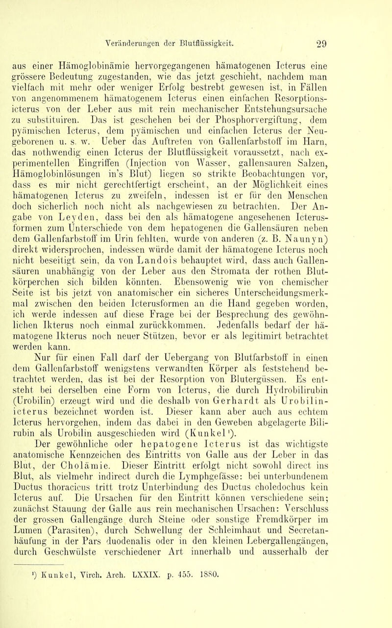 aus einer Hämoglobinärnie hervorgegangenen hämatogenen Icterus eine grössere Bedeutung zugestanden, wie das jetzt geschieht, nachdem man vielfach mit mehr oder weniger Erfolg bestrebt gewesen ist, in Fällen von angenommenem hämatogenem Icterus einen einfachen Resorptions- icterus von der Leber aus mit rein mechanischer Entstehungsursache zu substituiren. Das ist geschehen bei der Phosphorvergiftung, dem pyämischen Icterus, dem pyämischen und einfachen Icterus der Neu- geborenen u. s. w. Ueber das Auftreten von Gallenfarbstoff im Harn, das nothwendig einen Icterus der Blutflüssigkeit voraussetzt, nach ex- perimentellen Eingriffen (Injection von Wasser, gallensauren Salzen, Hämoglobinlösungen in's Blut) liegen so strikte Beobachtungen vor, dass es mir nicht gerechtfertigt erscheint, an der Möglichl^eit eines hämatogenen Icterus zu zweifeln, indessen ist er für den Menschen doch sicherlich noch nicht als nachgewiesen zu betrachten. Der An- gabe von Leyden, dass bei den als hämatogene angesehenen Icterus- formen zum Unterschiede von dem hepatogenen die Gallensäuren neben dem Gallenfarbstoff im Urin fehlten, wm'de von anderen (z. B. Naunyn) direkt widersprochen, indessen würde damit der hämatogene Icterus noch nicht beseitigt sein, da von Landois behauptet wird, dass auch Gallen- säuren unabhängig von der Leber aus den Stromata der rothen Blut- körperchen sich bilden könnten. Ebensowenig wie von chemischer Seite ist bis jetzt von anatomischer ein sicheres Unterscheidungsmerk- mal zwischen den beiden Icterusformen an die Hand gegeben worden, ich werde indessen auf diese Frage bei der Bespreclmng des gewöhn- lichen Ikterus noch einmal zurückkommen. Jedenfalls bedarf der hä- matogene Ikterus noch neuer Stützen, bevor er als legitimirt betrachtet werden kann. Nur für einen Fall darf der Uebergang von Blutfarbstoff in einen dem Gallenfarbstoff wenigstens verwandten Körper als feststehend be- trachtet werden, das ist bei der Resorption von Blutergüssen. Es ent- steht bei derselben eine Form von Icterus, die durch Hydrobilirubin (Urobilin) erzeugt wird und die deshalb von Gerhardt als Urobilin- icterus bezeichnet worden ist. Dieser kann aber auch aus echtem Icterus hervorgehen, indem das dabei in den Geweben abgelagerte Bili- rubin als Urobilin ausgeschieden wird (Kunkel'). Der gewöhnliche oder hepatogene Icterus ist das wichtigste anatomische Kennzeichen des Eintritts von Galle aus der Leber in das Blut, der Cholämie. Dieser Eintritt erfolgt nicht sowohl direct ins Blut, als vielmehr indirect durch die Lymphgefässe: bei unterbundenem Ductus thoracicus tritt trotz Unter))indung des Ductus choledochus kein Icterus auf. Die Ursachen für den Eintritt können verschiedene sein; zunächst Stauung der Galle aus rein mechanischen Ursachen: Verschluss der grossen Gallengänge durch Steine oder sonstige Fremdkörper im Lumen (Parasiten), durch Schwellung der Schleimhaut und Secretan- häufung in der Pars duodenalis oder in den kleinen Lebergallengängen, durch Geschwülste verschiedener Art innerhalb und ausserhalb der